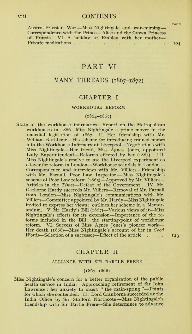 Austro-Prussian War—Miss Nightingale and war-nursing— Correspondence with the Princess Alice and the Crown Princess of Prussia. VI. A holiday at Embley with her mother— Private meditations . . . . . . .104 PART VI MANY THREADS (1867-1872) CHAPTER I WORKHOUSE REFORM (1864-1867) State of the workhouse infirmaries—Report on the Metropolitan workhouses in 1866—Miss Nightingale a prime mover in the remedial legislation of 1867. II. Her friendship with Mr. William Rathbone—His scheme for introducing trained nurses into the Workhouse Infirmary at Liverpool—Negotiations with Miss Nightingale—Her friend, Miss Agnes Jones, appointed Lady Superintendent—Reforms effected by her (1865). III. Miss Nightingale's resolve to use the Liverpool experiment as a lever for reform in London—Workhouse scandals in London— Correspondence and interviews with Mr. Villiers—Friendship with Mr. Farnall, Poor Law Inspector — Miss Nightingale's scheme of Poor Law reform (1865)—Approved by Mr. Villiers— Articles in the Times—Defeat of the Government. IV. Mr. Gathorne Hardy succeeds Mr. Villiers—Removal of Mr. Farnall from London—Miss Nightingale's communications with Mr. Villiers—Committee appointed by Mr. Hardy—Miss Nightingale invited to express her views : outlines her scheme in a Memor- andum. V. Mr. Hardy's Bill (1867)—Various views of it—Miss Nightingale's efforts for its extension—Importance of the re- forms included in the Bill: the starting-point of workhouse reform. VI. Success of Miss Agnes Jones's pioneer work— Her death (1868)—Miss Nightingale's account of her in Good Words—Selection of a successor—Effect of the article . .123 CHAPTER II ALLIANCE WITH SIR BARTLE FRERE (1867-1868) Miss Nightingale's concern for a better organization of the public health service in India. Approaching retirement of Sir John Lawrence: her anxiety to insert  the main-spring —Points for which she contended. II. Lord Cranborne succeeded at the India Office by Sir Stafford Northcote—Miss Nightingale's friendship with Sir Bartle Frere—She determines to advance