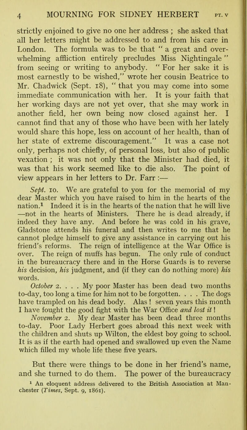 MOURNING FOR SIDNEY HERBERT pt.v strictly enjoined to give no one her address ; she asked that all her letters might be addressed to and from his care in London. The formula was to be that  a great and over- whelming affliction entirely precludes Miss Nightingale  from seeing or writing to anybody.  For her sake it is most earnestly to be wished, wrote her cousin Beatrice to Mr. Chadwick (Sept. 18),  that you may come into some immediate communication with her. It is your faith that her working days are not yet over, that she may work in another field, her own being now closed against her. I cannot find that any of those who have been with her lately would share this hope, less on account of her health, than of her state of extreme discouragement. It was a case not only, perhaps not chiefly, of personal loss, but also of public vexation ; it was not only that the Minister had died, it was that his work seemed like to die also. The point of view appears in her letters to Dr. Farr :— Sept. 10. We are grateful to you for the memorial of my dear Master which you have raised to him in the hearts of the nation.1 Indeed it is in the hearts of the nation that he will live —not in the hearts of Ministers. There he is dead already, if indeed they have any. And before he was cold in his grave, Gladstone attends his funeral and then writes to me that he cannot pledge himself to give any assistance in carrying out his friend's reforms. The reign of intelligence at the War Office is over. The reign of muffs has begun. The only rule of conduct in the bureaucracy there and in the Horse Guards is to reverse his decision, his judgment, and (if they can do nothing more) his words. October 2. . . . My poor Master has been dead two months to-day, too long a time for him not to be forgotten. . . . The dogs have trampled on his dead body. Alas ! seven years this month I have fought the good fight with the War Office and lost it! November 2. My dear Master has been dead three months to-day. Poor Lady Herbert goes abroad this next week with the children and shuts up Wilton, the eldest boy going to school. It is as if the earth had opened and swallowed up even the Name which filled my whole life these five years. But there were things to be done in her friend's name, and she turned to do them. The power of the bureaucracy 1 An eloquent address delivered to the British Association at Man-