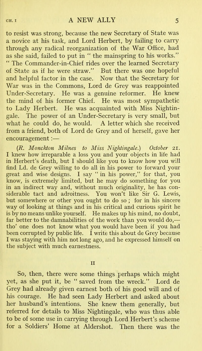 to resist was strong, because the new Secretary of State was a novice at his task, and Lord Herbert, by failing to carry through any radical reorganization of the War Office, had as she said, failed to put in the mainspring to his works. The Commander-in-Chief rides over the learned Secretary of State as if he were straw. But there was one hopeful and helpful factor in the case. Now that the Secretary for War was in the Commons, Lord de Grey was reappointed Under-Secretary. He was a genuine reformer. He knew the mind of his former Chief. He was most sympathetic to Lady Herbert. He was acquainted with Miss Nightin- gale. The power of an Under-Secretary is very small, but what he could do, he would. A letter which she received from a friend, both of Lord de Grey and of herself, gave her encouragement:— (R. Monckton Milnes to Miss Nightingale.) October 21. I knew how irreparable a loss you and your objects in life had in Herbert's death, but I should like you to know how you will find Ld. de Grey willing to do all in his power to forward your great and wise designs. I say in his power, for that, you know, is extremely limited, but he may do something for you in an indirect way and, without much originality, he has con- siderable tact and adroitness. You won't like Sir G. Lewis, but somewhere or other you ought to do so ; for in his sincere way of looking at things and in his critical and curious spirit he is by no means unlike yourself. He makes up his mind, no doubt, far better to the damnabilities of the work than you would do,— tho' one does not know what you would have been if you had been corrupted by public life. I write this about de Grey because I was staying with him not long ago, and he expressed himself on the subject with much earnestness. II So, then, there were some things perhaps which might yet, as she put it, be saved from the wreck. Lord de Grey had already given earnest both of his good will and of his courage. He had seen Lady Herbert and asked about her husband's intentions. She knew them generally, but referred for details to Miss Nightingale, who was thus able to be of some use in carrying through Lord Herbert's scheme for a Soldiers' Home at Aldershot. Then there was the