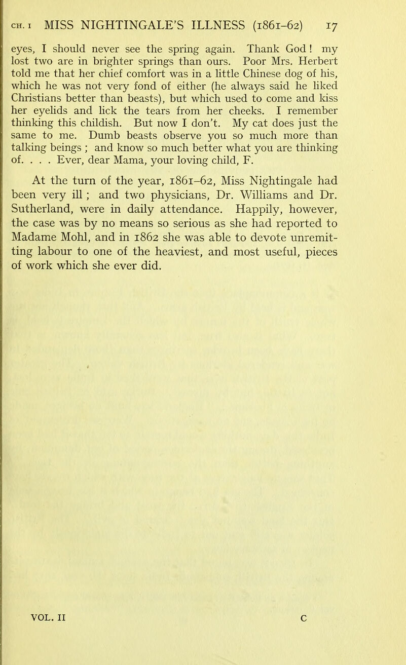 eyes, I should never see the spring again. Thank God ! my lost two are in brighter springs than ours. Poor Mrs. Herbert told me that her chief comfort was in a little Chinese dog of his, which he was not very fond of either (he always said he liked Christians better than beasts), but which used to come and loss her eyelids and lick the tears from her cheeks. I remember thinking this childish. But now I don't. My cat does just the same to me. Dumb beasts observe you so much more than talking beings ; and know so much better what you are thinking of. . . . Ever, dear Mama, your loving child, F. At the turn of the year, 1861-62, Miss Nightingale had been very ill ; and two physicians, Dr. Williams and Dr. Sutherland, were in daily attendance. Happily, however, the case was by no means so serious as she had reported to Madame Mohl, and in 1862 she was able to devote unremit- ting labour to one of the heaviest, and most useful, pieces of work which she ever did. VOL. 11 c