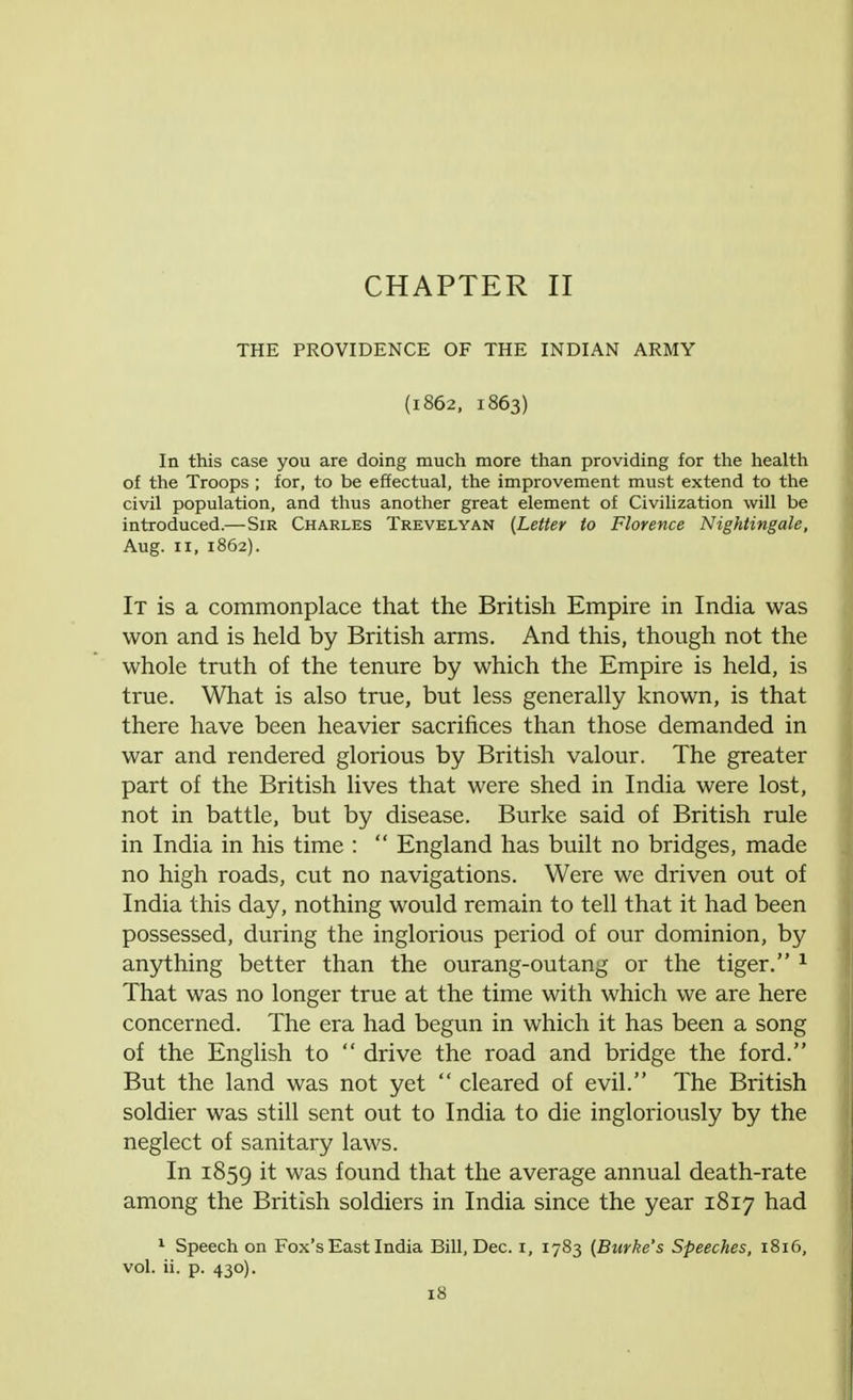 CHAPTER II THE PROVIDENCE OF THE INDIAN ARMY (1862, 1863) In this case you are doing much more than providing for the health of the Troops ; for, to be effectual, the improvement must extend to the civil population, and thus another great element of Civilization will be introduced.—Sir Charles Trevelyan (Letter to Florence Nightingale, Aug. 11, 1862). It is a commonplace that the British Empire in India was won and is held by British arms. And this, though not the whole truth of the tenure by which the Empire is held, is true. What is also true, but less generally known, is that there have been heavier sacrifices than those demanded in war and rendered glorious by British valour. The greater part of the British lives that were shed in India were lost, not in battle, but by disease. Burke said of British rule in India in his time :  England has built no bridges, made no high roads, cut no navigations. Were we driven out of India this day, nothing would remain to tell that it had been possessed, during the inglorious period of our dominion, by anything better than the ourang-outang or the tiger. 1 That was no longer true at the time with which we are here concerned. The era had begun in which it has been a song of the English to  drive the road and bridge the ford. But the land was not yet  cleared of evil. The British soldier was still sent out to India to die ingloriously by the neglect of sanitary laws. In 1859 ^ was found that the average annual death-rate among the British soldiers in India since the year 1817 had 1 Speech on Fox's East India Bill, Dec. i, 1783 (Burke's Speeches, 1816, vol. ii. p. 430).