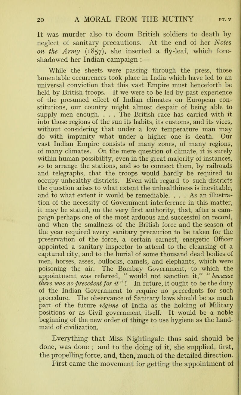 It was murder also to doom British soldiers to death by neglect of sanitary precautions. At the end of her Notes on the Army (1857), she inserted a fly-leaf, which fore- shadowed her Indian campaign :— While the sheets were passing through the press, those lamentable occurrences took place in India which have led to an universal conviction that this vast Empire must henceforth be held by British troops. If we were to be led by past experience of the presumed effect of Indian climates on European con- stitutions, our country might almost despair of being able to supply men enough. . . . The British race has carried with it into those regions of the sun its habits, its customs, and its vices, without considering that under a low temperature man may do with impunity what under a higher one is death. Our vast Indian Empire consists of many zones, of many regions, of many climates. On the mere question of climate, it is surely within human possibility, even in the great majority of instances, so to arrange the stations, and so to connect them, by railroads and telegraphs, that the troops would hardly be required to occupy unhealthy districts. Even with regard to such districts the question arises to what extent the unhealthiness is inevitable, and to what extent it would be remediable. ... As an illustra- tion of the necessity of Government interference in this matter, it may be stated, on the very first authority, that, after a cam- paign perhaps one of the most arduous and successful on record, and when the smallness of the British force and the season of the year required every sanitary precaution to be taken for the preservation of the force, a certain earnest, energetic Officer appointed a sanitary inspector to attend to the cleansing of a captured city, and to the burial of some thousand dead bodies of men, horses, asses, bullocks, camels, and elephants, which were poisoning the air. The Bombay Government, to which the appointment was referred,  would not sanction it,  because there was no precedent for it I In future, it ought to be the duty of the Indian Government to require no precedents for such procedure. The observance of Sanitary laws should be as much part of the future regime of India as the holding of Military positions or as Civil government itself. It would be a noble beginning of the new order of things to use hygiene as the hand- maid of civilization. Everything that Miss Nightingale thus said should be done, was done ; and to the doing of it, she supplied, first, the propelling force, and, then, much of the detailed direction. First came the movement for getting the appointment of