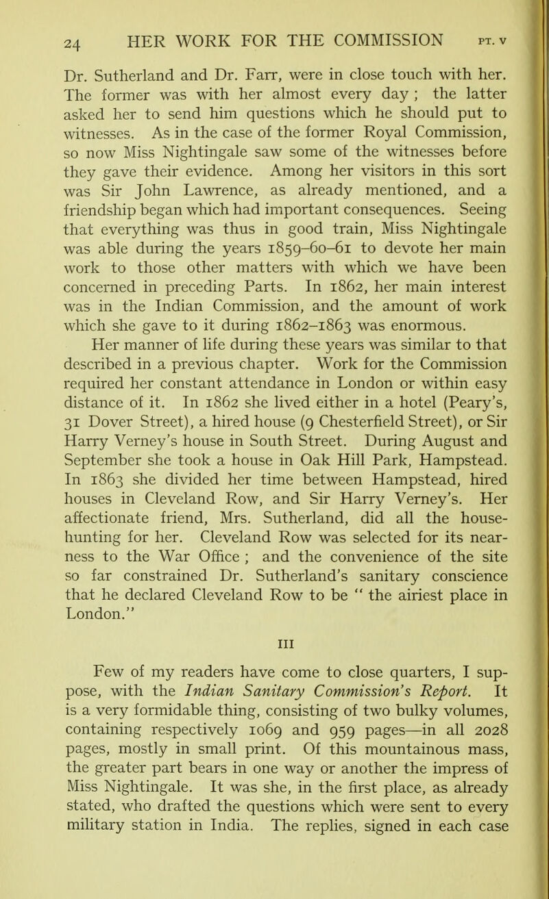 Dr. Sutherland and Dr. Fair, were in close touch with her. The former was with her almost every day ; the latter asked her to send him questions which he should put to witnesses. As in the case of the former Royal Commission, so now Miss Nightingale saw some of the witnesses before they gave their evidence. Among her visitors in this sort was Sir John Lawrence, as already mentioned, and a friendship began which had important consequences. Seeing that everything was thus in good train, Miss Nightingale was able during the years 1859-60-61 to devote her main work to those other matters with which we have been concerned in preceding Parts. In 1862, her main interest was in the Indian Commission, and the amount of work which she gave to it during 1862-1863 was enormous. Her manner of life during these years was similar to that described in a previous chapter. Work for the Commission required her constant attendance in London or within easy distance of it. In 1862 she lived either in a hotel (Peary's, 31 Dover Street), a hired house (9 Chesterfield Street), or Sir Harry Verney's house in South Street. During August and September she took a house in Oak Hill Park, Hampstead. In 1863 she divided her time between Hampstead, hired houses in Cleveland Row, and Sir Harry Verney's. Her affectionate friend, Mrs. Sutherland, did all the house- hunting for her. Cleveland Row was selected for its near- ness to the War Office ; and the convenience of the site so far constrained Dr. Sutherland's sanitary conscience that he declared Cleveland Row to be  the airiest place in London. in Few of my readers have come to close quarters, I sup- pose, with the Indian Sanitary Commission's Report. It is a very formidable thing, consisting of two bulky volumes, containing respectively 1069 and 959 pages—in all 2028 pages, mostly in small print. Of this mountainous mass, the greater part bears in one way or another the impress of Miss Nightingale. It was she, in the first place, as already stated, who drafted the questions which were sent to every military station in India. The replies, signed in each case