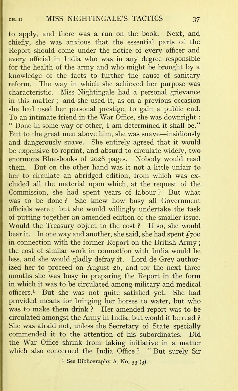 to apply, and there was a ran on the book. Next, and chiefly, she was anxious that the essential parts of the Report should come under the notice of every officer and every official in India who was in any degree responsible for the health of the army and who might be brought by a knowledge of the facts to further the cause of sanitary reform. The way in which she achieved her purpose was characteristic. Miss Nightingale had a personal grievance in this matter ; and she used it, as on a previous occasion she had used her personal prestige, to gain a public end. To an intimate friend in the War Office, she was downright :  Done in some way or other, I am determined it shall be. But to the great men above him, she was suave—insidiously and dangerously suave. She entirely agreed that it would be expensive to reprint, and absurd to circulate widely, two enormous Blue-books of 2028 pages. Nobody would read them. But on the other hand was it not a little unfair to her to circulate an abridged edition, from which was ex- cluded all the material upon which, at the request of the Commission, she had spent years of labour ? But what was to be done ? She knew how busy all Government officials were ; but she would willingly undertake the task of putting together an amended edition of the smaller issue. Would the Treasury object to the cost ? If so, she would bear it. In one way and another, she said, she had spent £700 in connection with the former Report on the British Army; the cost of similar work in connection with India would be less, and she would gladly defray it. Lord de Grey author- ized her to proceed on August 26, and for the next three months she was busy in preparing the Report in the form in which it was to be circulated among military and medical officers.1 But she was not quite satLfied yet. She had provided means for bringing her horses to water, but who was to make them drink ? Her amended report was to be circulated amongst the Army in India, but would it be read ? She was afraid not, unless the Secretary of State specially commended it to the attention of his subordinates. Did the War Office shrink from taking initiative in a matter which also concerned the India Office ?  But surely Sir 1 See Bibliography A, No, 33 (3).