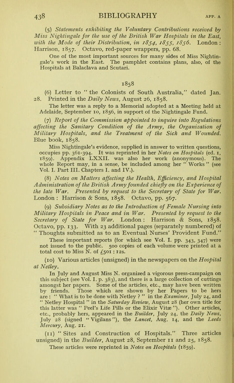 (5) Statements exhibiting the Voluntary Contributions received by Miss Nightingale for the use of the British War Hospitals in the East, with the Mode of their Distribution, in 1834, 1855, 18j6. London : Harrison, 1857. Octavo, red-paper wrappers, pp. 68. One of the most important sources for many sides of Miss Nightin- gale's work in the East. The pamphlet contains plans, also, of the Hospitals at Balaclava and Scutari. 1858 (6) Letter to  the Colonists of South Australia, dated Jan. 28. Printed in the Daily News, August 26, 1858. The letter was a reply to a Memorial adopted at a Meeting held at Adelaide, September 10, 1856, in support of the Nightingale Fund. (7) Report of the Commission appointed to inquire into Regulations affecting the Sanitary Condition of the Army, the Organization of Military Hospitals, and the Treatment of the Sick and Wounded. Blue book, 1858. Miss Nightingale's evidence, supplied in answer to written questions, occupies pp. 361-394. It was reprinted in her Notes on Hospitals (ed. 1, 1859). Appendix LXXII. was also her work (anonymous). The whole Report may, in a sense, be included among her  Works  (see Vol. I. Part III. Chapters I. and IV.). (8) Notes on Matters affecting the Health, Efficiency, and Hospital Administration of the British Army founded chiefly on the Experience of the late War. Presented by request to the Secretary of State for War. London : Harrison & Sons, 1858. Octavo, pp. 567. (9) Subsidiary Notes as to the Introduction of Female Nursing into Military Hospitals in Peace and in War. Presented by request to the Secretary of State for War. London : Harrison & Sons, 1858. Octavo, pp. 133. With 23 additional pages (separately numbered) of  Thoughts submitted as to an Eventual Nurses' Provident Fund. These important reports (for which see Vol. I. pp. 343, 347) were not issued to the public. 500 copies of each volume were printed at a total cost to Miss N. of £501 :12s. (10) Various articles (unsigned) in the newspapers on the Hospital at Netley. In July and August Miss N. organized a vigorous press-campaign on this subject (see Vol. I. p. 383), and there is a large collection of cuttings amongst her papers. Some of the articles, etc., may have been written by friends. Those which are shown by her Papers to be hers are :  What is to be done with Netley ?  in the Examiner, July 24, and  Netley Hospital  in the Saturday Review, August 28 (her own title for this latter was  Peel's Life Pills or the Elixir Vitae ). Other articles, etc., probably hers, appeared in the Builder, July 24, the Daily News, July 28 (signed Vigilans), the Lancet, Aug. 14, and the Leeds Mercury, Aug. 21. (n)  Sites and Construction of Hospitals. Three articles unsigned) in the Builder, August 28, September 11 and 25, 1858. These articles were reprinted in Notes on Hospitals (1859).