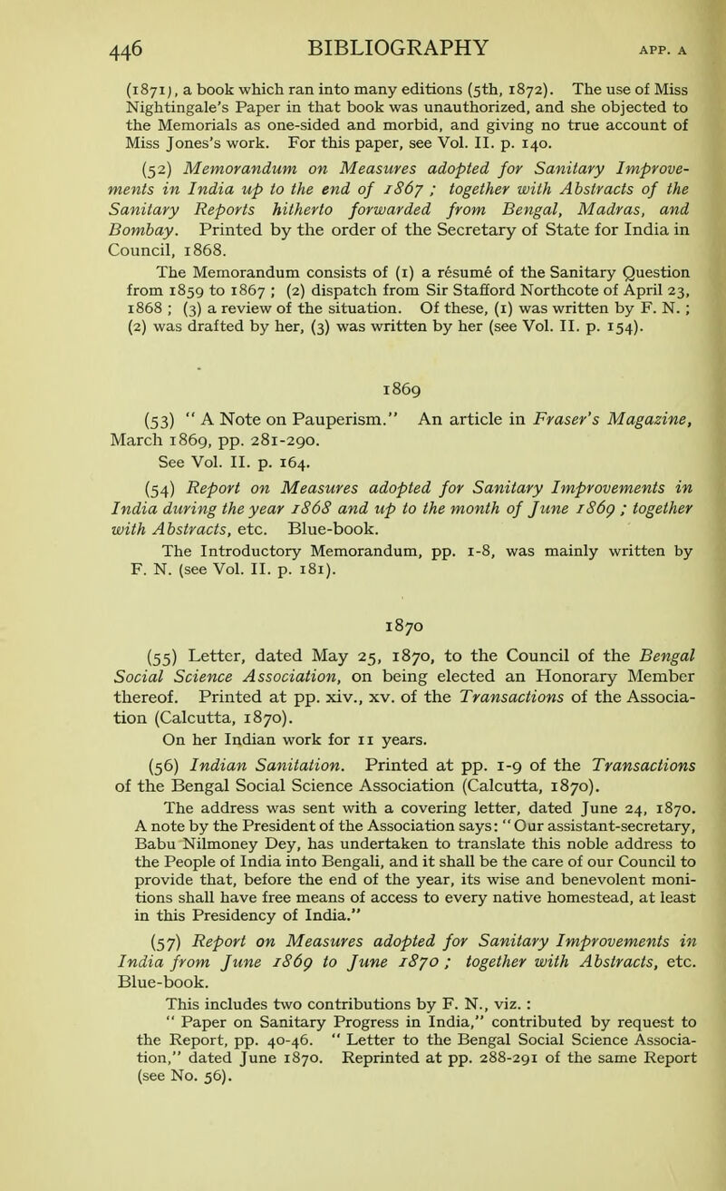(1871), a book which ran into many editions (5th, 1872). The use of Miss Nightingale's Paper in that book was unauthorized, and she objected to the Memorials as one-sided and morbid, and giving no true account of Miss Jones's work. For this paper, see Vol. II. p. 140. (52) Memorandum on Measures adopted for Sanitary Improve- ments in India up to the end of 1867 ; together with Abstracts of the Sanitary Reports hitherto forwarded from Bengal, Madras, and Bombay. Printed by the order of the Secretary of State for India in Council, 1868. The Memorandum consists of (1) a resume of the Sanitary Question from 1859 to 1867 ; (2) dispatch from Sir Stafford Northcote of April 23, 1868 ; (3) a review of the situation. Of these, (1) was written by F. N.; (2) was drafted by her, (3) was written by her (see Vol. II. p. 154). 1869 (53) A Note on Pauperism. An article in Fraser's Magazine, March 1869, pp. 281-290. See Vol. II. p. 164. (54) Report on Measures adopted for Sanitary Improvements in India during the year 1868 and up to the month of June i86g ; together with Abstracts, etc. Blue-book. The Introductory Memorandum, pp. 1-8, was mainly written by F. N. (see Vol. II. p. 181). 1870 (55) Letter, dated May 25, 1870, to the Council of the Bengal Social Science Association, on being elected an Honorary Member thereof. Printed at pp. xiv., xv. of the Transactions of the Associa- tion (Calcutta, 1870). On her Indian work for 11 years. (56) Indian Sanitation. Printed at pp. 1-9 of the Transactions of the Bengal Social Science Association (Calcutta, 1870). The address was sent with a covering letter, dated June 24, 1870. A note by the President of the Association says: Our assistant-secretary, Babu Nilmoney Dey, has undertaken to translate this noble address to the People of India into Bengali, and it shall be the care of our Council to provide that, before the end of the year, its wise and benevolent moni- tions shall have free means of access to every native homestead, at least in this Presidency of India. (57) Report on Measures adopted for Sanitary Improvements in India from June 186g to June 1870 ; together with Abstracts, etc. Blue-book. This includes two contributions by F. N., viz.:  Paper on Sanitary Progress in India, contributed by request to the Report, pp. 40-46.  Letter to the Bengal Social Science Associa- tion, dated June 1870. Reprinted at pp. 288-291 of the same Report (see No. 56).