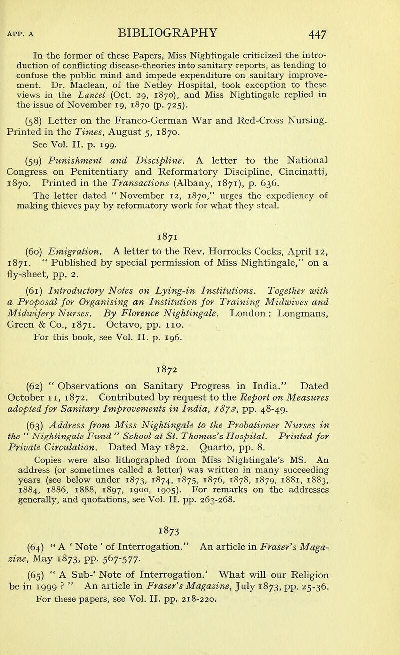 In the former of these Papers, Miss Nightingale criticized the intro- duction of conflicting disease-theories into sanitary reports, as tending to confuse the public mind and impede expenditure on sanitary improve- ment. Dr. Maclean, of the Netley Hospital, took exception to these views in the Lancet (Oct. 29, 1870), and Miss Nightingale replied in the issue of November 19, 1870 (p. 725). (58) Letter on the Franco-German War and Red-Cross Nursing. Printed in the Times, August 5, 1870. See Vol. II. p. 199. (59) Punishment and Discipline. A letter to the National Congress on Penitentiary and Reformatory Discipline, Cincinatti, 1870. Printed in the Transactions (Albany, 1871), p. 636. The letter dated November 12, 1870, urges the expediency of making thieves pay by reformatory work for what they steal. 1871 (60) Emigration. A letter to the Rev. Horrocks Cocks, April 12, 1871. Published by special permission of Miss Nightingale, on a fly-sheet, pp. 2. (61) Introductory Notes on Lying-in Institutions. Together with a Proposal for Organising an Institution for Training Midwives and Midwifery Nurses. By Florence Nightingale. London : Longmans, Green & Co., 1871. Octavo, pp. 110. For this book, see Vol. II. p. 196. 1872 (62) Observations on Sanitary Progress in India. Dated October 11, 1872. Contributed by request to the Report on Measures adopted for Sanitary Improvements in India, 1872, pp. 48-49. (63) Address from Miss Nightingale to the Probationer Nurses in the Nightingale Fund School at St. Thomas's Hospital. Printed for Private Circulation. Dated May 1872. Quarto, pp. 8. Copies were also lithographed from Miss Nightingale's MS. An address (or sometimes called a letter) was written in many succeeding years (see below under 1873, 1874, 1875, 1876, 1878, 1879, 1881, 1883, 1884, 1886, 1888, 1897, 1900, 1905). For remarks on the addresses generally, and quotations, see Vol. II. pp. 26^-268. 1873 (64) A ' Note ' of Interrogation. An article in Fraser's Maga- zine, May 1873, pp. 567-577. (65) A Sub-' Note of Interrogation.' What will our Religion be in 1999 ? An article in Fraser's Magazine, July 1873, pp. 25-36. For these papers, see Vol. II. pp. 218-220.