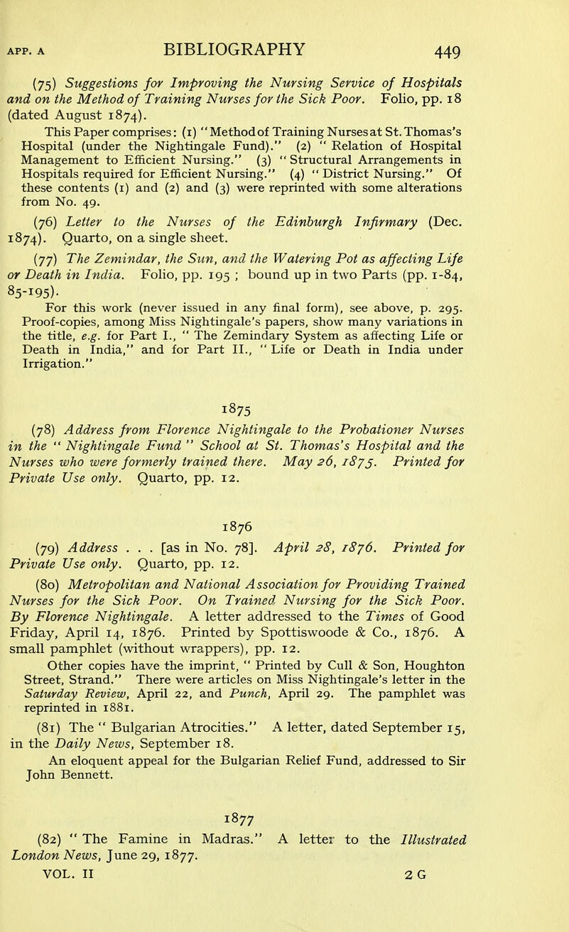 (75) Suggestions for Improving the Nursing Service of Hospitals and on the Method of Training Nurses for the Sick Poor. Folio, pp. 18 (dated August 1874). This Paper comprises: (1) Method of Training Nurses at St. Thomas's Hospital (under the Nightingale Fund). (2)  Relation of Hospital Management to Efficient Nursing. (3)  Structural Arrangements in Hospitals required for Efficient Nursing. (4)  District Nursing. Of these contents (1) and (2) and (3) were reprinted with some alterations from No. 49. (76) Letter to the Nurses of the Edinburgh Infirmary (Dec. 1874). Quarto, on a single sheet. (77) The Zemindar, the Sun, and the Watering Pot as affecting Life or Death in India. Folio, pp. 195 ; bound up in two Parts (pp. 1-84, 85-I95)- For this work (never issued in any final form), see above, p. 295. Proof-copies, among Miss Nightingale's papers, show many variations in the title, e.g. for Part I.,  The Zemindary System as affecting Life or Death in India, and for Part II.,  Life or Death in India under Irrigation. 1875 (78) Address from Florence Nightingale to the Probationer Nurses in the  Nightingale Fund  School at St. Thomas's Hospital and the Nurses who were formerly trained there. May 26, 1875. Printed for Private Use only. Quarto, pp. 12. 1876 (79) Address ... [as in No. 78]. April 28, 1876. Printed for Private Use only. Quarto, pp. 12. (80) Metropolitan and National Association for Providing Trained Nurses for the Sick Poor. On Trained Nursing for the Sick Poor. By Florence Nightingale. A letter addressed to the Times of Good Friday, April 14, 1876. Printed by Spottiswoode & Co., 1876. A small pamphlet (without wrappers), pp. 12. Other copies have the imprint,  Printed by Cull & Son, Houghton Street, Strand. There were articles on Miss Nightingale's letter in the Saturday Review, April 22, and Punch, April 29. The pamphlet was reprinted in 1881. (81) The  Bulgarian Atrocities. A letter, dated September 15, in the Daily News, September 18. An eloquent appeal for the Bulgarian Relief Fund, addressed to Sir John Bennett. 1877 (82)  The Famine in Madras. A letter to the Illustrated London News, June 29, 1877. VOL. II 2G