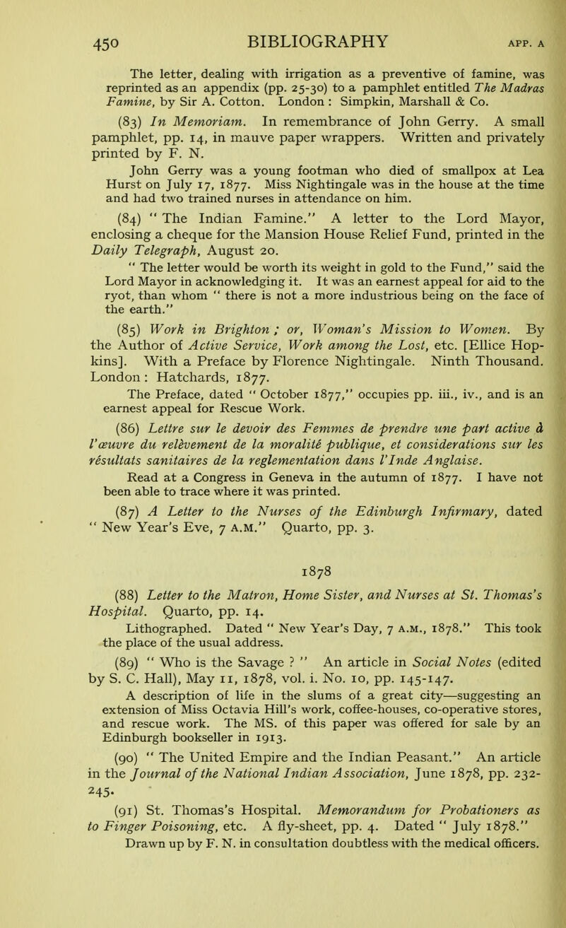 The letter, dealing with irrigation as a preventive of famine, was reprinted as an appendix (pp. 25-30) to a pamphlet entitled The Madras Famine, by Sir A. Cotton. London : Simpkin, Marshall & Co. (83) In Memoriam. In remembrance of John Gerry. A small pamphlet, pp. 14, in mauve paper wrappers. Written and privately printed by F. N. John Gerry was a young footman who died of smallpox at Lea Hurst on July 17, 1877. Miss Nightingale was in the house at the time and had two trained nurses in attendance on him. (84)  The Indian Famine. A letter to the Lord Mayor, enclosing a cheque for the Mansion House Relief Fund, printed in the Daily Telegraph, August 20.  The letter would be worth its weight in gold to the Fund, said the Lord Mayor in acknowledging it. It was an earnest appeal for aid to the ryot, than whom  there is not a more industrious being on the face of the earth. (85) Work in Brighton ; or, Woman's Mission to Women. By the Author of Active Service, Work among the Lost, etc. [Ellice Hop- kins]. With a Preface by Florence Nightingale. Ninth Thousand. London: Hatchards, 1877. The Preface, dated  October 1877, occupies pp. iii., iv., and is an earnest appeal for Rescue Work. (86) Lettre sur le devoir des Femmes de prendre une part active a I'auvre du relevement de la moralite publique, et considerations sur les resultats sanitaires de la reglementation dans I'Inde Anglaise. Read at a Congress in Geneva in the autumn of 1877. I have not been able to trace where it was printed. (87) A Letter to the Nurses of the Edinburgh Infirmary, dated  New Year's Eve, 7 a.m. Quarto, pp. 3. 1878 (88) Letter to the Matron, Home Sister, and Nurses at St. Thomas's Hospital. Quarto, pp. 14. Lithographed. Dated  New Year's Day, 7 a.m., 1878. This took the place of the usual address. (89)  Who is the Savage ?  An article in Social Notes (edited by S. C. Hall), May 11, 1878, vol. i. No. 10, pp. 145-147. A description of life in the slums of a great city—suggesting an extension of Miss Octavia Hill's work, coffee-houses, co-operative stores, and rescue work. The MS. of this paper was offered for sale by an Edinburgh bookseller in 1913. (90)  The United Empire and the Indian Peasant. An article in the Journal of the National Indian Association, June 1878, pp. 232- 245- (91) St. Thomas's Hospital. Memorandum for Probationers as to Finger Poisoning, etc. A fly-sheet, pp. 4. Dated  July 1878. Drawn up by F. N. in consultation doubtless with the medical officers.