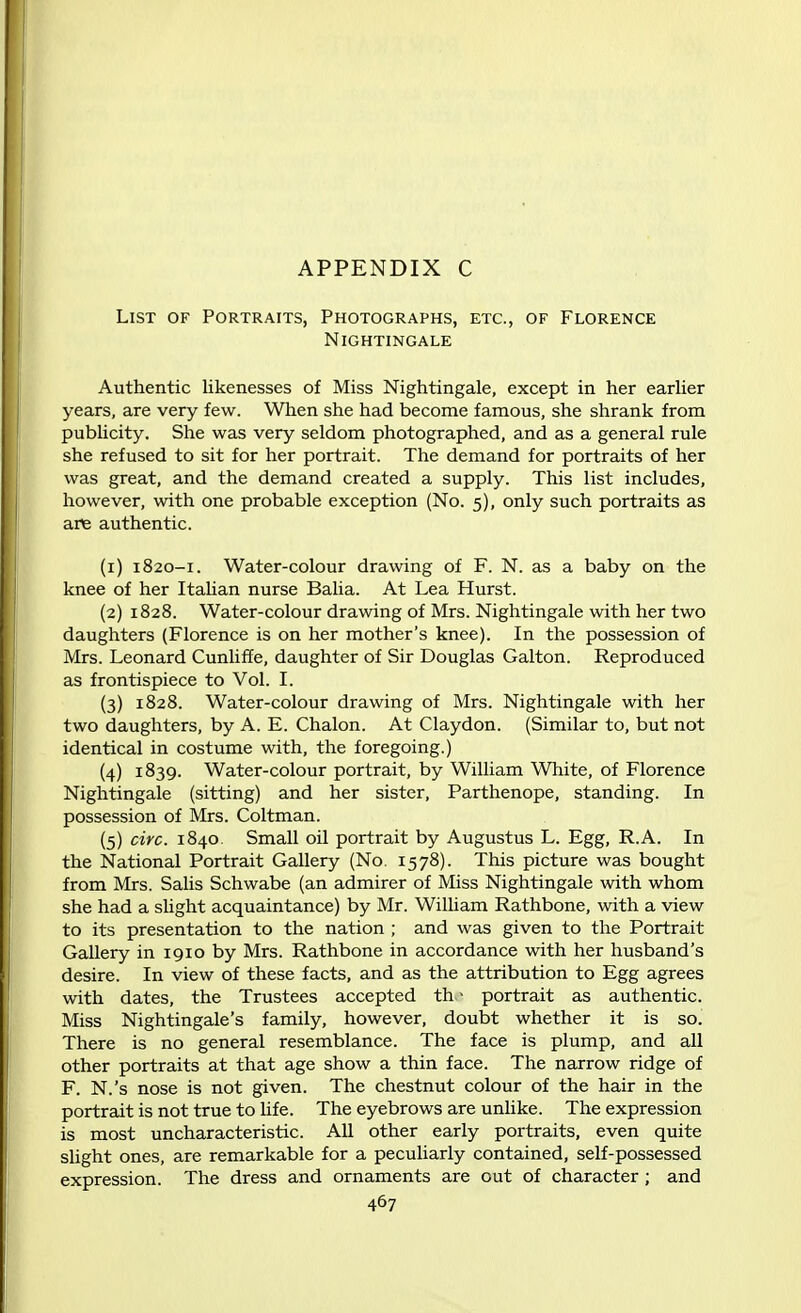 APPENDIX C List of Portraits, Photographs, etc., of Florence Nightingale Authentic likenesses of Miss Nightingale, except in her earlier years, are very few. When she had become famous, she shrank from publicity. She was very seldom photographed, and as a general rule she refused to sit for her portrait. The demand for portraits of her was great, and the demand created a supply. This list includes, however, with one probable exception (No. 5), only such portraits as are authentic. (1) 1820-1. Water-colour drawing of F. N. as a baby on the knee of her Italian nurse Balia. At Lea Hurst. (2) 1828. Water-colour drawing of Mrs. Nightingale with her two daughters (Florence is on her mother's knee). In the possession of Mrs. Leonard Cunliffe, daughter of Sir Douglas Galton. Reproduced as frontispiece to Vol. I. (3) 1828. Water-colour drawing of Mrs. Nightingale with her two daughters, by A. E. Chalon. At Claydon. (Similar to, but not identical in costume with, the foregoing.) (4) 1839. Water-colour portrait, by William White, of Florence Nightingale (sitting) and her sister, Parthenope, standing. In possession of Mrs. Coltman. (5) circ. 1840. Small oil portrait by Augustus L. Egg, R.A. In the National Portrait Gallery (No. 1578). This picture was bought from Mrs. Salis Schwabe (an admirer of Miss Nightingale with whom she had a slight acquaintance) by Mr. William Rathbone, with a view to its presentation to the nation ; and was given to the Portrait Gallery in 1910 by Mrs. Rathbone in accordance with her husband's desire. In view of these facts, and as the attribution to Egg agrees with dates, the Trustees accepted th - portrait as authentic. Miss Nightingale's family, however, doubt whether it is so. There is no general resemblance. The face is plump, and all other portraits at that age show a thin face. The narrow ridge of F. N.'s nose is not given. The chestnut colour of the hair in the portrait is not true to life. The eyebrows are unlike. The expression is most uncharacteristic. All other early portraits, even quite slight ones, are remarkable for a peculiarly contained, self-possessed expression. The dress and ornaments are out of character ; and