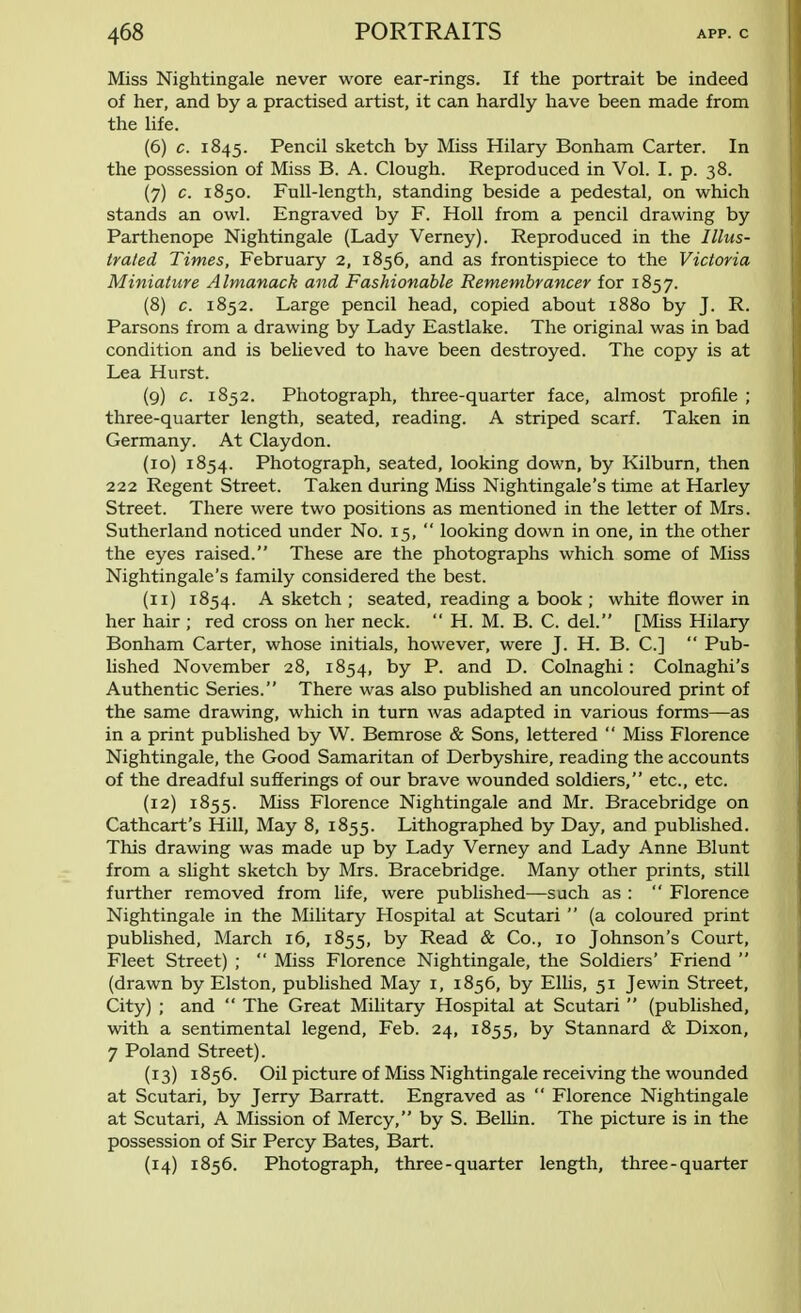 Miss Nightingale never wore ear-rings. If the portrait be indeed of her, and by a practised artist, it can hardly have been made from the life. (6) c. 1845. Pencil sketch by Miss Hilary Bonham Carter. In the possession of Miss B. A. Clough. Reproduced in Vol. I. p. 38. (7) c. 1850. Full-length, standing beside a pedestal, on which stands an owl. Engraved by F. Holl from a pencil drawing by Parthenope Nightingale (Lady Verney). Reproduced in the Illus- trated Times, February 2, 1856, and as frontispiece to the Victoria Miniature Almanack and Fashionable Remembrancer for 1857. (8) c. 1852. Large pencil head, copied about 1880 by J. R. Parsons from a drawing by Lady Eastlake. The original was in bad condition and is believed to have been destroyed. The copy is at Lea Hurst. (9) c. 1852. Photograph, three-quarter face, almost profile ; three-quarter length, seated, reading. A striped scarf. Taken in Germany. At Claydon. (10) 1854. Photograph, seated, looking down, by Kilburn, then 222 Regent Street. Taken during Miss Nightingale's time at Harley Street. There were two positions as mentioned in the letter of Mrs. Sutherland noticed under No. 15,  looking down in one, in the other the eyes raised. These are the photographs which some of Miss Nightingale's family considered the best. (11) 1854. A sketch ; seated, reading a book ; white flower in her hair ; red cross on her neck.  H. M. B. C. del. [Miss Hilary Bonham Carter, whose initials, however, were J. H. B. C]  Pub- lished November 28, 1854, by P. and D. Colnaghi: Colnaghi's Authentic Series. There was also published an uncoloured print of the same drawing, which in turn was adapted in various forms—as in a print published by W. Bemrose & Sons, lettered  Miss Florence Nightingale, the Good Samaritan of Derbyshire, reading the accounts of the dreadful sufferings of our brave wounded soldiers, etc., etc. (12) 1855. Miss Florence Nightingale and Mr. Bracebridge on Cathcart's Hill, May 8, 1855. Lithographed by Day, and published. This drawing was made up by Lady Verney and Lady Anne Blunt from a slight sketch by Mrs. Bracebridge. Many other prints, still further removed from life, were published—such as :  Florence Nightingale in the Military Hospital at Scutari  (a coloured print published, March 16, 1855, by Read & Co., 10 Johnson's Court, Fleet Street) ;  Miss Florence Nightingale, the Soldiers' Friend  (drawn by Elston, published May 1, 1856, by Ellis, 51 Jewin Street, City) ; and  The Great Military Hospital at Scutari  (published, with a sentimental legend, Feb. 24, 1855, by Stannard & Dixon, 7 Poland Street). (13) 1856. Oil picture of Miss Nightingale receiving the wounded at Scutari, by Jerry Barratt. Engraved as  Florence Nightingale at Scutari, A Mission of Mercy, by S. Bellin. The picture is in the possession of Sir Percy Bates, Bart. (14) 1856. Photograph, three-quarter length, three-quarter