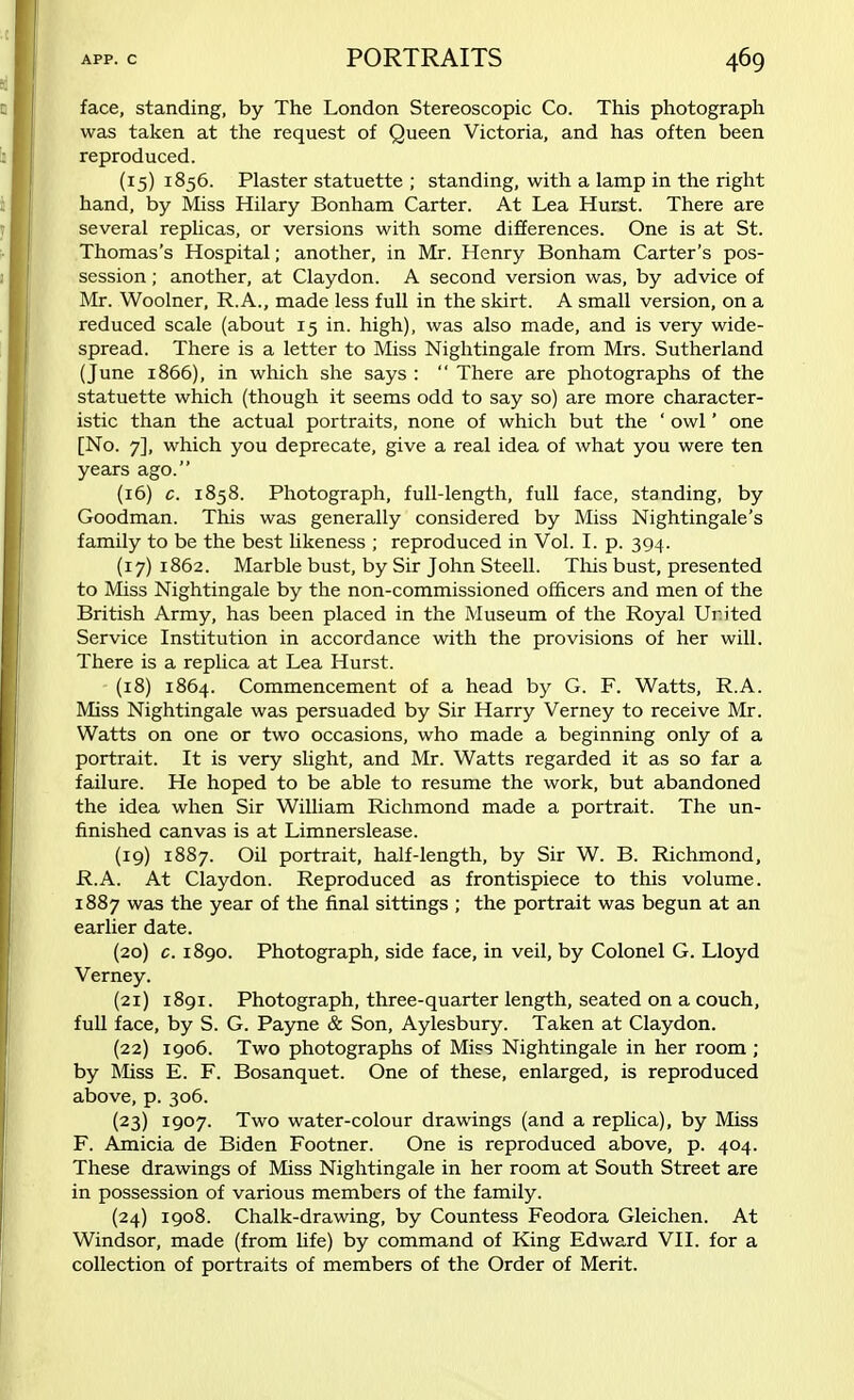 face, standing, by The London Stereoscopic Co. This photograph was taken at the request of Queen Victoria, and has often been reproduced. (15) 1856. Plaster statuette ; standing, with a lamp in the right hand, by Miss Hilary Bonham Carter. At Lea Hurst. There are several replicas, or versions with some differences. One is at St. Thomas's Hospital; another, in Mr. Henry Bonham Carter's pos- session ; another, at Claydon. A second version was, by advice of Mr. Woolner, R.A., made less full in the skirt. A small version, on a reduced scale (about 15 in. high), was also made, and is very wide- spread. There is a letter to Miss Nightingale from Mrs. Sutherland (June 1866), in which she says :  There are photographs of the statuette which (though it seems odd to say so) are more character- istic than the actual portraits, none of which but the ' owl' one [No. 7], which you deprecate, give a real idea of what you were ten years ago. (16) c. 1858. Photograph, full-length, full face, standing, by Goodman. This was generally considered by Miss Nightingale's family to be the best likeness ; reproduced in Vol. I. p. 394. (17) 1862. Marble bust, by Sir John Steell. This bust, presented to Miss Nightingale by the non-commissioned officers and men of the British Army, has been placed in the Museum of the Royal United Service Institution in accordance with the provisions of her will. There is a replica at Lea Hurst. (18) 1864. Commencement of a head by G. F. Watts, R.A. Miss Nightingale was persuaded by Sir Harry Verney to receive Mr. Watts on one or two occasions, who made a beginning only of a portrait. It is very slight, and Mr. Watts regarded it as so far a failure. He hoped to be able to resume the work, but abandoned the idea when Sir William Richmond made a portrait. The un- finished canvas is at Limnerslease. (19) 1887. Oil portrait, half-length, by Sir W. B. Richmond, R.A. At Claydon. Reproduced as frontispiece to this volume. 1887 was the year of the final sittings ; the portrait was begun at an earlier date. (20) c. 1890. Photograph, side face, in veil, by Colonel G. Lloyd Verney. (21) 1891. Photograph, three-quarter length, seated on a couch, full face, by S. G. Payne & Son, Aylesbury. Taken at Claydon. (22) 1906. Two photographs of Miss Nightingale in her room ; by Miss E. F. Bosanquet. One of these, enlarged, is reproduced above, p. 306. (23) 1907. Two water-colour drawings (and a replica), by Miss F. Amicia de Biden Footner. One is reproduced above, p. 404. These drawings of Miss Nightingale in her room at South Street are in possession of various members of the family. (24) 1908. Chalk-drawing, by Countess Feodora Gleichen. At Windsor, made (from life) by command of King Edward VII. for a collection of portraits of members of the Order of Merit.