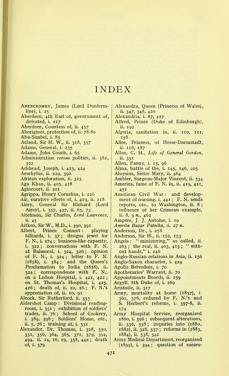 INDEX Abercromby, James (Lord Dunferm- line), i. 25 Aberdeen, 4th Earl of, government of, defeated, i. 217 Aberdeen, Countess of, ii. 457 Aborigines, protection of, ii. 78-80 Abu-Simbel, i. 85 Acland, Sir H. W., ii. 318, 357 Adams, General, i. 235 Adams, John Couch, i. 65 Administration versus politics, ii. 382, 392 Adshead, Joseph, i. 423, 424 Aeschylus, ii. 229, 390 African exploration, ii. 315 Aga Khan, ii. 405, 428 Agincourt, ii. 201 Agrippa, Henry Cornelius, i. 226 Air, curative effects of, i. 419, ii. 118 Airey, General Sir Richard (Lord Airey), i. 357, 437, ii. 65, 73 Aitchison, Sir Charles, Lord Lawrence, ii- 45 Aitken, Sir W., M.D., i. 390, 391 Albert, Prince Consort: playing billiards, i. 37; designs jewel for F. N., i. 274 ; business-like capacity, i. 322 ; conversations with F. N. at Balmoral, i. 324, 326; opinion of F. N., i. 324 ; letter to F. N. (1858), i. 384; and the Queen's Proclamation to India (1858), ii. 324; correspondence with F. N., on a Lisbon Hospital, i. 421, 422 ; on St. Thomas's Hospital, i. 425, 426 ; death of, ii. 10, 26 ; F. N.'s appreciation of, ii. 10, 91 Alcock, Sir Rutherford, ii. 355 Aldershot Camp : Divisional reading- room, i. 351 ; exhibition of soldiers' trades, ii. 76 ; School of Cookery, L 389, 398 ; Soldiers' Home, etc., ii. 5, 76 ; training at, i. 331 Alexander, Dr. Thomas, i. 328, 330, 331, 356, 364, 365, 372, 379, 394, 494, ii. 14, 16, 19, 338, 442 ; death of, i. 379 Alexandra, Queen (Princess of Wales), »■ 347, 348, 420 Alexandria, i. 87, 417 Alfred, Prince (Duke of Edinburgh), ii. 192 Algeria, sanitation in, ii. no, in, 158 Alice, Princess, of Hesse-Darmstadt, ii. 116, 187 Allen, C. H., Life of General Gordon, 35i Allen, Fanny, i. 15, 96 Alma, battle of the, i. 145, 146, 205 Aloysius, Sister Mary, ii. 464 Ambler, Surgeon-Major Vincent, ii. 334 America, fame of F. N. in, ii. 419, 421, 45i American Civil War: and develop- ment of nursing, i. 441 ; F. N. sends reports, etc., to Washington, ii. 8 ; influence of her Crimean example, ii. 8, 9 n., 462 Ampere, J. J. Antoine, i. 19 Amrita Bazar Patrika, ii. 27 n. Anderson, Dr., i. 258 Anderson, Sir H., ii. 152, 153 Angels :  ministering, so called, ii. 263 ; the real, ii. 403, 413 ;  with- out hands, i. 246 Anglo-Russian relations in Asia, ii. 156 Anglo-Saxon character, i. 424 Apollo Belvedere, i. 70 Apothecaries' Warrant, ii. 70 Appointments Boards, ii. 259 Argyll 8th Duke of, i. 269 Aristotle, ii. 317 Army, mortality at home (1857), i. 361, 376, reduced by F. N.'s and S. Herbert's reforms, i. 397-8, ii. 174 Army Hospital Service, reorganized i860, i. 396 ; subsequent alterations, ii- 336, 338 ; inquiries into (1880, 1882), ii. 328, 337 ; reforms in (1883, 1884), ii. 338, 341 Army Medical Department, reorganized (1859), i. 394 ; question of succes-