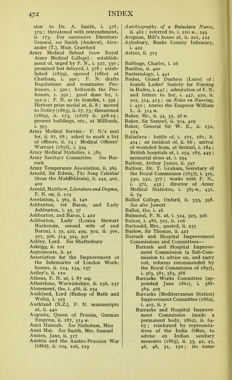 sion to Dr. A. Smith, i. 378, 379 ; threatened with retrenchment, ii. 173. For successive Directors- General, see Smith (Andrew), Alex- ander (T.), Muir, Crawford Army Medical School (now Royal Army Medical College) : establish- ment of, urged by F. N., i. 327, 330 ; promised but delayed, i. 378 ; estab- lished (1859), opened (i860) at Chatham, i. 390 ; F. N. drafts Regulations and nominates Pro- fessors, i. 390 ; befriends the Pro- fessors, i. 391 ; good done by, i. 391-2 ; F. N. as its founder, i. 392 ; Herbert prize medal at, ii. 8 ; moved to Netley (1863), ii. 67, 73; threatened (1869), ii. 173, (1876) ii. 318-19 ; present buildings, etc., at Millbank, i- 393 Army Medical Service : F. N.'s zeal for, ii. 67, 68 ; asked to mark a list of officers, ii. 74 ; Medical Officers' Warrant (1858), i. 394 Army Medical Statistics, i. 389 Army Sanitary Committee. See Bar- rack Army Temperance Association, ii. 369 Arnold, Sir Edwin, The Song Celestial (from the Mah&bMrala), ii. 242, 401, 402 Arnold, Matthew, Literature and Dogma, F. N. on, ii. 219 Asceticism, i. 369, ii. 140 Ashburton, 1st Baron, and Lady Ashburton, i. 35, 37 Ashburton, 2nd Baron, i. 422 Ashburton, Lady (Louisa Stewart Mackenzie, second wife of 2nd Baron), i. 35, 422, 499, 502, ii. 300, 301, 306, 314, 324, 391 Ashley, Lord. See Shaftesbury Askrigg, ii. 101 Aspromonte, ii. 91 Association for the Improvement of the Infirmaries of London Work- houses, ii. 124, 134, 137 Astley's, ii. no Athens, F. N. at, i. 87 seq. Atherstone, Warwickshire, ii. 236, 237 Atonement, the, i. 486, ii. 234 Auckland, Lord (Bishop of Bath and Wells), i. 325 Auckland (N.Z.), F. N. manuscripts at, ii. 440 Augusta, Queen of Prussia, German Empress, ii. 187, 314 n. Aunt Hannah. See Nicholson, Miss Aunt Mai. See Smith, Mrs. Samuel Austen, Jane, ii. 317 Austria and the Austro-Prussian War (1866), ii. 104, 106, 119 Autobiography of a Balaclava Nurse, ii. 461 ; referred to, i. 210 «., 249 Avignon, Mill's house at, ii. 221, 222 Aylesbury, Bucks County Infirmary, i. 422 Aztecs, ii. 315 Babbage, Charles, i. 26 Bacillus, ii. 400 Bacteriology, i. 441 Baden, Grand Duchess (Luise) of : founds Ladies' Society for Nursing in Baden, i. 447 ; admiration of F. N. and letters to her, i. 447, 450, ii. 202, 314, 413 ; on Notes on Nursing, i. 450 ; nurses the Emperor William L, ii. 314 ». Baker, Mr., ii. 34, 35, 36 n. Baker, Sir Samuel, ii. 304, 429 Baker, General Sir W. E., ii. 152, 274 Balaclava : battle of, i. 171, 181, ii. 404 ; an incident of, ii. 66 ; arrival of wounded from, at Scutari, i. 184 ; British hospitals at, i. 254, 285, 449 ; memorial cross at, i. 294 Balfour, Arthur James, ii. 397 Balfour, Dr. T. Graham, Secretary of the Royal Commission (1857), i. 329, 33°> 332, 377 ; works with F. N., i. 372, 435 ; director of Army Medical Statistics, i. 389«., 432, ii. 74 Balliol College, Oxford, ii. 333, 398. See also Jowett Ballot, the, i. 26 Balmoral, F. N. at, i. 324, 325, 326 Balzac, i. 486, 505, ii. 106 Barbauld, Mrs., quoted, ii. 235 Barlow, Sir Thomas, ii. 421 Barrack and Hospital Improvement Commissions and Committees— Barrack and Hospital Improve- ment Commission (a Sub-Com- mission to advise on, and carry out, reforms recommended by the Royal Commission of 1857), i. 363, 381, 383, 388 Barracks Works Committee (ap- pointed June 1861), i. 388- 389, 405 Barracks (Mediterranean Station) Improvement Committee (1862), i. 405, ii- 7 Barracks and Hospital Improve- ment Commission (made a permanent body, 1862), ii. 64- 65 ; reinforced by representa- tives of the India Office, to advise on Indian sanitary measures (1863), ii. 33, 42, 45, 46, 48, 51, 150; its name