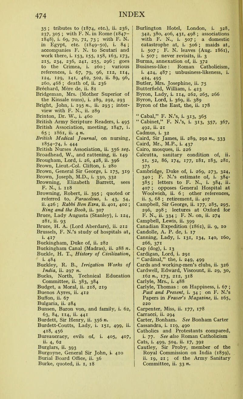 35 ; tributes to (1874, etc.), ii. 236, I 237, 305 ; with F. N. in Rome (1847- 1848), i. 69, 70, 71, 73 ; with F. N. in Egypt, etc. (1849-50), i. 84 ; accompanies F. N. to Scutari and work there, i. 153, 155, 158, 163, 173, 215, 234, 236, 241, 255, 296 ; goes to the Crimea, i. 260; various references, i. 67, 79, 96, 112, 114, 124, 129, 141, 462, 502, ii. 89, 96, 260, 468 ; death of, ii. 236 Brechard, Mere de, ii. 81 Bridgeman, Mrs. (Mother Superior of the Kinsale nuns), i. 289, 292, 293 Bright, John, i. 195 n., ii. 293 ; inter- view with F. N., ii. 289 Brinton, Dr. W., i. 460 British Army Scripture Readers, i. 495 British Association, meeting, 1847, i. 65 ; 1861, ii. 4 m. British Medical Journal, on nursing, 1854-74. i- 444 British Nurses Association, ii. 356 seq, Broadhead, W., and rattening, ii. 149 Brougham, Lord, i. 26, 428, ii. 396 Brown, Lieut.-Col. Clifton, i. 280 Brown, General Sir George, i. 175, 319 Brown, Joseph, M.D., i. 330, 332 Browning, Elizabeth Barrett, sees F. N., i. 118 Browning, Robert, ii. 395 ; quoted or referred to, Paracelsus, i. 43, 54, ii. 426 ; Rabbi Ben Ezra, ii. 401, 402 ; Ring and the Book, ii. 307 Bruce, Lady Augusta (Stanley), i. 124, 281, ii. 93 Bruce, H. A. (Lord Aberdare), ii. 212 Brussels, F. N.'s study of hospitals at, i. 417 Buckingham, Duke of, ii. 282 Buckingham Canal (Madras), ii. 288 n. Buckle, H. T., History of Civilization, i. 484 Buckley, R. B., Irrigation Works of India, ii. 297 n. Bucks, North, Technical Education Committee, ii. 383, 384 Budget, a Moral, ii. 218, 219 Buenos Ayres, ii. 412 Buffon, ii. 67 Bulgaria, ii. 284 Bunsen, Baron von, and family, i. 62, 63, 84, 114, ii. 441 Burdett, Sir Henry, ii. 356 n. Burdett-Coutts, Lady, i. 151, 499, ii. 418, 456 Bureaucracy, evils of, i. 405, 407, ii. 4, 62 Burglars, ii. 393 Burgoyne, General Sir John, i. 410 Burial Board Office, ii. 36 Burke, quoted, ii. 1, 18 Burlington Hotel, London, i. 328, 342, 380, 406, 431, 498 ; associations with F. N., i. 507; a domestic catastrophe at, i. 506; maids at, i. 507; F. N. leaves (Aug. 1861), i. 507 ; never revisits, ii. 3 Burma, annexation of, ii. 372 Business-like: Roman Catholicism, i. 424, 487; unbusiness-likeness, i. 424, 495 Butler, Mrs. Josephine, ii. 75 Butterfield, William, i. 423 Byron, Lady, i. 114, 262, 265, 266 Byron, Lord, i. 369, ii. 389 Byron of the East, the, ii. 178  Cabal, F. N.'s, i. 313, 365  Cabinet, F. N.'s, i. 313, 357, 367, 492, ii. 21 Cadmus, i. 32 Caird, Sir James, ii. 289, 292 n., 333 Caird, Mr., M.P., i. 437 Cairo, mosques, ii. 226 Calcutta, sanitary condition of, ii. 51, 52, 86, 174, 177, 181, 183, 281, 375 Cambridge, Duke of, i. 269, 273, 324, 340; F. N.'s estimate of, i. 384- 385 ; letters to F. N., i. 384, ii. 407 ; opposes General Hospital at Woolwich, ii. 6; other references, ii. 5, 68 ; retirement, ii. 407 Campbell, Sir George, ii. 177, 285, 295, 296, 298; lectures at Oxford for F. N., ii. 334 ; F. N. on, ii. 274 Campbell, Lewis, ii. 399 Canadian Expedition (1861), ii. 9, 10 Candolle, A. P. de, i. 17 Canning, Lady, i. 131, 134, 140, 160, 266, 371 Cap (dog), i. 13 Cardigan, Lord, i. 291  Cardinal, the, i. 249, 499 Cards and working-men's clubs, ii. 326 Cardwell, Edward, Viscount, ii. 29, 30, 162 »., 173, 212, 318 Carlyle, Mrs., i. 488 Carlyle, Thomas : on Happiness, i. 67 ; Past and Present, i. 34 ; on F. N.'s Papers in Fraser's Magazine, ii. 165, 220 Carpenter, Miss, ii. 177, 178 Carracci, ii. 294 Carter, Bonham. See Bonham Carter Cassandra, i. 119, 490 Catholics and Protestants compared, i. 77. See also Roman Catholicism Cats, i. 499, 504, ii. 17, 392 Cautley, Sir Proby, member of the Royal Commission on India (1859), ii. 19, 21 ; of the Army Sanitary Committee, ii. 33 n.