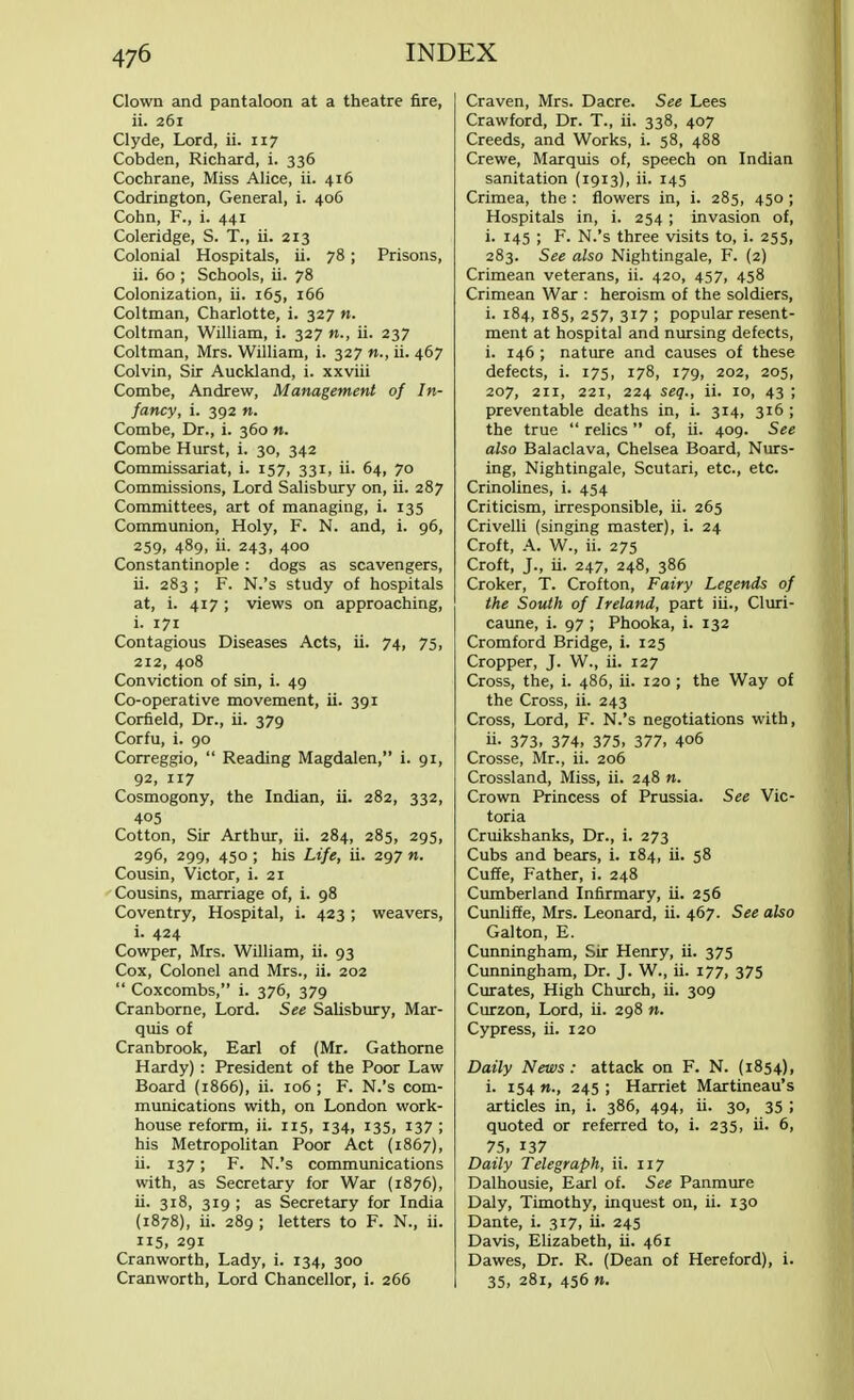 Clown and pantaloon at a theatre fire, ii. 261 Clyde, Lord, ii. 117 Cobden, Richard, i. 336 Cochrane, Miss Alice, ii. 416 Codrington, General, i. 406 Cohn, F., i. 441 Coleridge, S. T., ii. 213 Colonial Hospitals, ii. 78; Prisons, ii. 60 ; Schools, ii. 78 Colonization, ii. 165, 166 Coltman, Charlotte, i. 327 n. Coltman, William, i. 327 «., ii. 237 Coltman, Mrs. William, i. 327 n., ii. 467 Colvin, Sir Auckland, i. xxviii Combe, Andrew, Management of In- fancy, i. 392 n. Combe, Dr., i. 360 n. Combe Hurst, i. 30, 342 Commissariat, i. 157, 331, ii. 64, 70 Commissions, Lord Salisbury on, ii. 287 Committees, art of managing, i. 135 Communion, Holy, F. N. and, i. 96, 259, 489, ii. 243, 400 Constantinople : dogs as scavengers, ii. 283 ; F. N.'s study of hospitals at, i. 417 ; views on approaching, i. 171 Contagious Diseases Acts, ii. 74, 75, 212, 408 Conviction of sin, i. 49 Co-operative movement, ii. 391 Corfield, Dr., ii. 379 Corfu, i. 90 Correggio,  Reading Magdalen, i. 91, 92, 117 Cosmogony, the Indian, ii. 282, 332, 405 Cotton, Sir Arthur, ii. 284, 285, 295, 296, 299, 450 ; his Life, ii. 297 n. Cousin, Victor, i. 21 Cousins, marriage of, i. 98 Coventry, Hospital, i. 423 ; weavers, i. 424 Cowper, Mrs. William, ii. 93 Cox, Colonel and Mrs., ii. 202  Coxcombs, i. 376, 379 Cranborne, Lord. See Salisbury, Mar- quis of Cranbrook, Earl of (Mr. Gathorne Hardy): President of the Poor Law Board (1866), ii. 106; F. N.'s com- munications with, on London work- house reform, ii. 115, 134, 135, 137 ; his Metropolitan Poor Act (1867), ii. 137; F. N.'s communications with, as Secretary for War (1876), ii. 318, 319 ; as Secretary for India (1878), ii. 289 ; letters to F. N., ii. 115. 291 Cranworth, Lady, i. 134, 300 Cranworth, Lord Chancellor, i. 266 Craven, Mrs. Dacre. See Lees Crawford, Dr. T., ii. 338, 407 Creeds, and Works, i. 58, 488 Crewe, Marquis of, speech on Indian sanitation (1913), ii. 145 Crimea, the : flowers in, i. 285, 450 ; Hospitals in, i. 254 ; invasion of, i. 145 ; F. N.'s three visits to, i. 255, 283. See also Nightingale, F. (2) Crimean veterans, ii. 420, 457, 458 Crimean War : heroism of the soldiers, i. 184, 185, 257, 317 ; popular resent- ment at hospital and nursing defects, i. 146 ; nature and causes of these defects, i. 175, 178, 179, 202, 205, 207, ail, 221, 224 seq., ii. 10, 43 ; preventable deaths in, i. 314, 316 ; the true  relics of, ii. 409. See also Balaclava, Chelsea Board, Nurs- ing, Nightingale, Scutari, etc., etc. Crinolines, i. 454 Criticism, irresponsible, ii. 265 Crivelli (singing master), i. 24 Croft, A. W., ii. 275 Croft, J., ii. 247, 248, 386 Croker, T. Crofton, Fairy Legends of the South of Ireland, part iii., Cluri- caune, i. 97 ; Phooka, i. 132 Cromford Bridge, i. 125 Cropper, J. W., ii. 127 Cross, the, i. 486, ii. 120 ; the Way of the Cross, ii. 243 Cross, Lord, F. N.'s negotiations with, ii- 373. 374, 375, 377, 406 Crosse, Mr., ii. 206 Crossland, Miss, ii. 248 n. Crown Princess of Prussia. See Vic- toria Cruikshanks, Dr., i. 273 Cubs and bears, i. 184, ii. 58 Cuffe, Father, i. 248 Cumberland Infirmary, ii. 256 Cunliffe, Mrs. Leonard, ii. 467. See also Galton, E. Cunningham, Sir Henry, ii. 375 Cunningham, Dr. J. W., ii. 177, 375 Curates, High Church, ii. 309 Curzon, Lord, ii. 298 n. Cypress, ii. 120 Daily News: attack on F. N. (1854), i. 154 «., 245; Harriet Martineau's articles in, i. 386, 494, ii. 30, 35 ; quoted or referred to, i. 235, ii. 6, 75, 137 Daily Telegraph, ii. 117 Dalhousie, Earl of. See Panmure Daly, Timothy, inquest on, ii. 130 Dante, i. 317, ii. 245 Davis, Elizabeth, ii. 461 Dawes, Dr. R. (Dean of Hereford), i. 35, 281, 456 n.