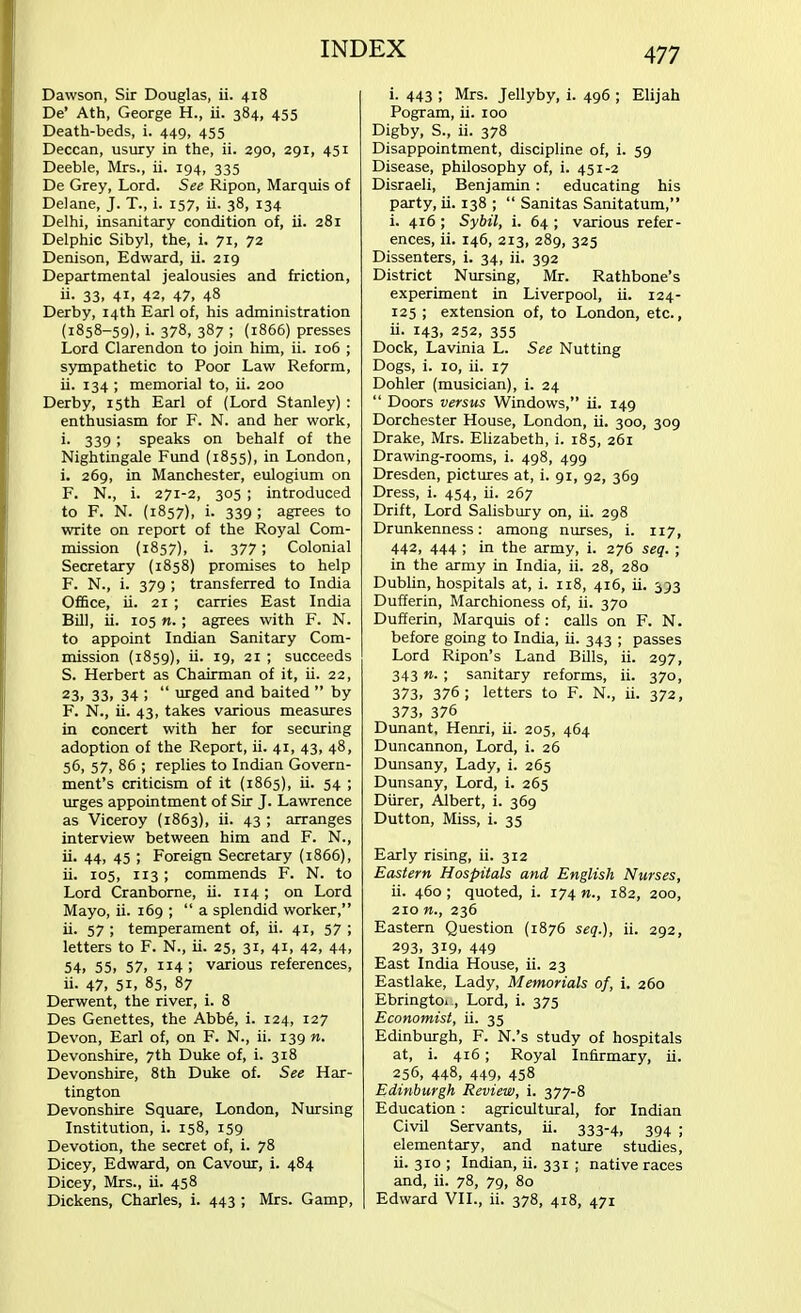 Dawson, Sir Douglas, ii. 418 De' Ath, George H., ii. 384, 455 Death-beds, i. 449, 455 Deccan, usury in the, ii. 290, 291, 451 Deeble, Mrs., ii. 194, 335 De Grey, Lord. See Ripon, Marquis of Delane, J. T., i. 157, ii. 38, 134 Delhi, insanitary condition of, ii. 281 Delphic Sibyl, the, i. 71, 72 Denison, Edward, ii. 219 Departmental jealousies and friction, ii- 33. 4i. 42, 47, 48 Derby, 14th Earl of, his administration (1858-59), i. 378, 387 ; (1866) presses Lord Clarendon to join him, ii. 106 ; sympathetic to Poor Law Reform, ii. 134 ; memorial to, ii. 200 Derby, 15th Earl of (Lord Stanley) : enthusiasm for F. N. and her work, i- 339 speaks on behalf of the Nightingale Fund (1855), in London, i. 269, in Manchester, eulogium on F. N., i. 271-2, 305 ; introduced to F. N. (1857), i. 339 ; agrees to write on report of the Royal Com- mission (1857), i. 377; Colonial Secretary (1858) promises to help F. N.( i. 379 ; transferred to India Office, ii. 21 ; carries East India Bill, ii. 105 «.; agrees with F. N. to appoint Indian Sanitary Com- mission (1859), ii. 19, 21 ; succeeds S. Herbert as Chairman of it, ii. 22, 23, 33, 34 ;  urged and baited  by F. N., ii. 43, takes various measures in concert with her for securing adoption of the Report, ii. 41, 43, 48, 56, 57, 86 ; replies to Indian Govern- ment's criticism of it (1865), ii. 54 ; urges appointment of Sir J. Lawrence as Viceroy (1863), ii. 43 ; arranges interview between him and F. N., ii. 44, 45 ; Foreign Secretary (1866), ii. 105, 113; commends F. N. to Lord Cranborne, ii. 114; on Lord Mayo, ii. 169 ;  a splendid worker, ii. 57 ; temperament of, ii. 41, 57 ; letters to F. N., ii. 25, 31, 41, 42, 44, 54, 55, 57, IJ4 ! various references, ii. 47, 51, 85, 87 Derwent, the river, i. 8 Des Genettes, the Abbe, i. 124, 127 Devon, Earl of, on F. N., ii. 139 n. Devonshire, 7th Duke of, i. 318 Devonshire, 8th Duke of. See Har- tington Devonshire Square, London, Nursing Institution, i. 158, 159 Devotion, the secret of, i. 78 Dicey, Edward, on Cavour, i. 484 Dicey, Mrs., ii. 458 Dickens, Charles, i. 443 ; Mrs. Gamp, i. 443 ; Mrs. Jellyby, i. 496 ; Elijah Pogram, ii. 100 Digby, S., ii. 378 Disappointment, discipline of, i. 59 Disease, philosophy of, i. 451-2 Disraeli, Benjamin: educating his party, ii. 138 ;  Sanitas Sanitatum, i. 416; Sybil, i. 64 ; various refer- ences, ii. 146, 213, 289, 325 Dissenters, i. 34, ii. 392 District Nursing, Mr. Rathbone's experiment in Liverpool, ii. 124- 125 ; extension of, to London, etc., ii. 143, 252, 355 Dock, Lavinia L. See Nutting Dogs, i. 10, ii. 17 Dohler (musician), i. 24  Doors versus Windows, ii. 149 Dorchester House, London, ii. 300, 309 Drake, Mrs. Elizabeth, i. 185, 261 Drawing-rooms, i. 498, 499 Dresden, pictures at, i. 91, 92, 369 Dress, i. 454, ii. 267 Drift, Lord Salisbury on, ii. 298 Drunkenness: among nurses, i. 117, 442, 444 ; in the army, i. 276 seq. ; in the army in India, ii. 28, 280 Dublin, hospitals at, i. 118, 416, ii. 393 Dufferin, Marchioness of, ii. 370 Dufferin, Marquis of: calls on F. N. before going to India, ii. 343 ; passes Lord Ripon's Land Bills, ii. 297, 343 n. ; sanitary reforms, ii. 370, 373, 376 ; letters to F. N., ii. 372, 373, 376 Dunant, Henri, ii. 205, 464 Duncannon, Lord, i. 26 Dunsany, Lady, i. 265 Dunsany, Lord, i. 265 Diirer, Albert, i. 369 Dutton, Miss, i. 35 Early rising, ii. 312 Eastern Hospitals and English Nurses, ii. 460; quoted, i. 174 n., 182, 200, 210 236 Eastern Question (1876 seq.), ii. 292, 293, 319, 449 East India House, ii. 23 Eastlake, Lady, Memorials of, i. 260 Ebringtoi., Lord, i. 375 Economist, ii. 35 Edinburgh, F. N.'s study of hospitals at, i. 416; Royal Infirmary, ii. 256, 448, 449, 458 Edinburgh Review, i. 377-8 Education: agricultural, for Indian Civil Servants, ii. 333-4, 394 ; elementary, and nature studies, ii. 310 ; Indian, ii. 331 ; native races and, ii. 78, 79, 80 Edward VII., ii. 378, 418, 471