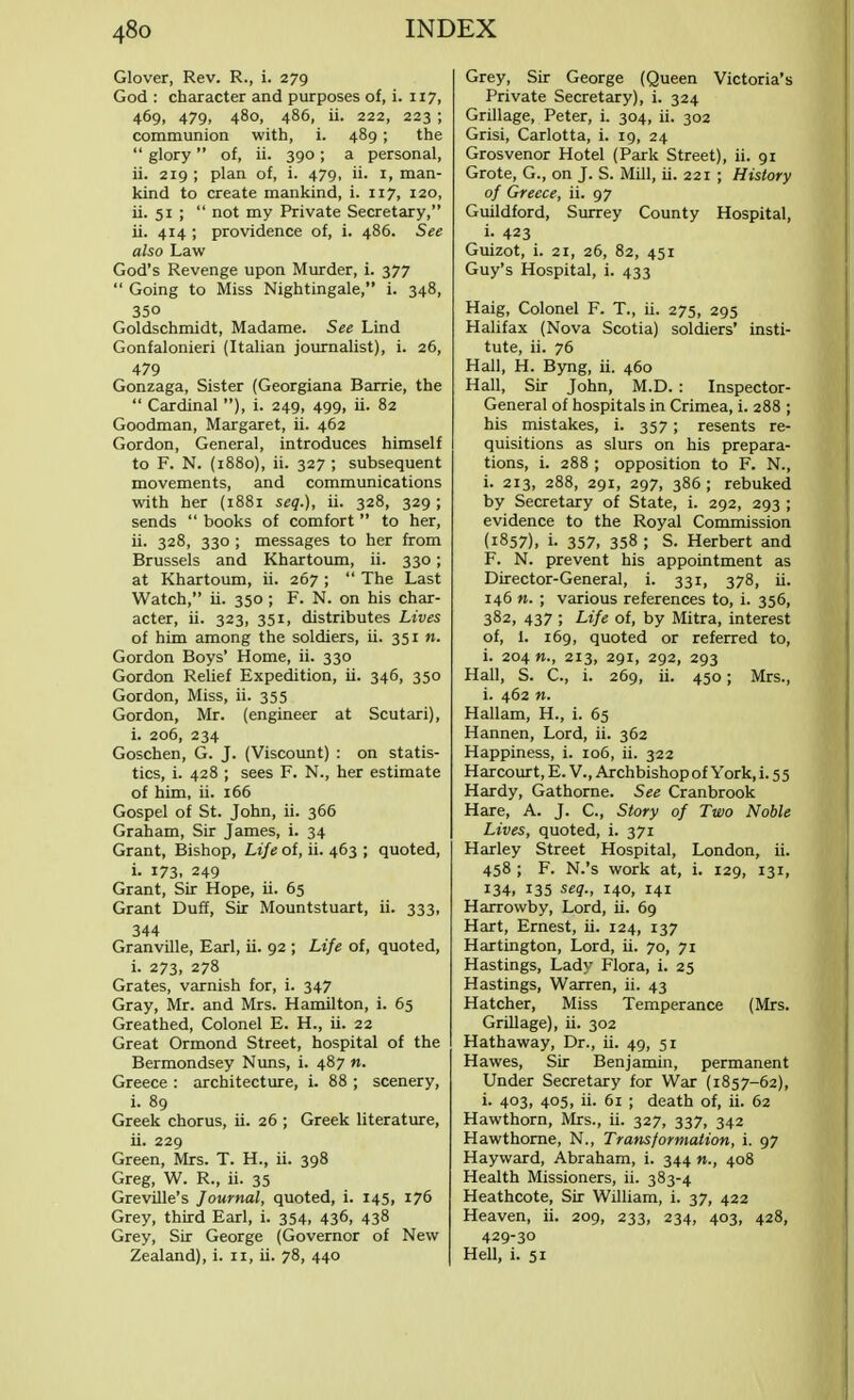 Glover, Rev. R., i. 279 God : character and purposes of, i. 117, 469, 479, 480, 486, ii. 222, 223 ; communion with, i. 489 ; the  glory of, ii. 390; a personal, ii. 219 ; plan of, i. 479, ii. r, man- kind to create mankind, i. 117, 120, ii. 51 ;  not my Private Secretary, ii. 414 ; providence of, i. 486. See also Law God's Revenge upon Murder, i. 377  Going to Miss Nightingale, i. 348, 35° Goldschmidt, Madame. See Lind Gonfalonieri (Italian journalist), i. 26, 479 Gonzaga, Sister (Georgiana Barrie, the  Cardinal ), i. 249, 499, ii. 82 Goodman, Margaret, ii. 462 Gordon, General, introduces himself to F. N. (1880), ii. 327 ; subsequent movements, and communications with her (1881 seq.), ii. 328, 329; sends  books of comfort  to her, ii- 328, 330 ; messages to her from Brussels and Khartoum, ii. 330; at Khartoum, ii. 267 ;  The Last Watch, ii. 350 ; F. N. on his char- acter, ii. 323, 351, distributes Lives of him among the soldiers, ii. 351 w. Gordon Boys' Home, ii. 330 Gordon Relief Expedition, ii. 346, 350 Gordon, Miss, ii. 355 Gordon, Mr. (engineer at Scutari), i. 206, 234 Goschen, G. J. (Viscount) : on statis- tics, i. 428 ; sees F. N., her estimate of him, ii. 166 Gospel of St. John, ii. 366 Graham, Sir James, i. 34 Grant, Bishop, Life of, ii. 463 ; quoted, i. 173. 249 Grant, Sir Hope, ii. 65 Grant Duff, Sir Mountstuart, ii. 333, 344 Granville, Earl, ii. 92 ; Life of, quoted, i. 273. 278 Grates, varnish for, i. 347 Gray, Mr. and Mrs. Hamilton, i. 65 Greathed, Colonel E. H., ii. 22 Great Ormond Street, hospital of the Bermondsey Nuns, i. 487 n. Greece : architecture, i. 88 ; scenery, i. 89 Greek chorus, ii. 26 ; Greek literature, ii. 229 Green, Mrs. T. H., ii. 398 Greg, W. R., ii. 35 Greville's Journal, quoted, i. 145, 176 Grey, third Earl, i. 354, 436, 438 Grey, Sir George (Governor of New Zealand), i. 11, ii. 78, 440 Grey, Sir George (Queen Victoria's Private Secretary), i. 324 Grillage, Peter, i. 304, ii. 302 Grisi, Carlotta, i. 19, 24 Grosvenor Hotel (Park Street), ii. 91 Grote, G., on J. S. Mill, ii. 221 ; History of Greece, ii. 97 Guildford, Surrey County Hospital, i- 423 Guizot, i. 21, 26, 82, 451 Guy's Hospital, i. 433 Haig, Colonel F. T., ii. 275, 295 Halifax (Nova Scotia) soldiers' insti- tute, ii. 76 Hall, H. Byng, ii. 460 Hall, Sir John, M.D. : Inspector- General of hospitals in Crimea, i. 288 ; his mistakes, i. 357; resents re- quisitions as slurs on his prepara- tions, i. 288 ; opposition to F. N., i. 213, 288, 291, 297, 386; rebuked by Secretary of State, i. 292, 293 ; evidence to the Royal Commission (1857), i- 357, 358 ; S. Herbert and F. N. prevent his appointment as Director-General, i. 33T, 378, ii. 146 n. ; various references to, i. 356, 382, 437 ; Life of, by Mitra, interest of, 1. 169, quoted or referred to, i. 204 «., 213, 291, 292, 293 Hall, S. C, i. 269, ii. 450; Mrs., i. 462 n. Hallam, H., i. 65 Hannen, Lord, ii. 362 Happiness, i. 106, ii. 322 Harcourt, E. V., Archbishop of York, i. 5 5 Hardy, Gathorne. See Cranbrook Hare, A. J. C, Story of Two Noble Lives, quoted, i. 371 Harley Street Hospital, London, ii. 458 ; F. N.'s work at, i. 129, 131, 134, 135 seq., 140, 141 Harrowby, Lord, ii. 69 Hart, Ernest, ii. 124, 137 Hartington, Lord, ii. 70, 71 Hastings, Lady Flora, i. 25 Hastings, Warren, ii. 43 Hatcher, Miss Temperance (Mrs. Grillage), ii. 302 Hathaway, Dr., ii. 49, 51 Hawes, Sir Benjamin, permanent Under Secretary for War (1857-62), i. 403, 405, ii. 61 ; death of, ii. 62 Hawthorn, Mrs., ii. 327, 337, 342 Hawthorne, N., Transformation, i. 97 Hayward, Abraham, i. 344 »., 408 Health Missioners, ii. 383-4 Heathcote, Sir William, i. 37, 422 Heaven, ii. 209, 233, 234, 403, 428, 429-30 Hell, i. 51