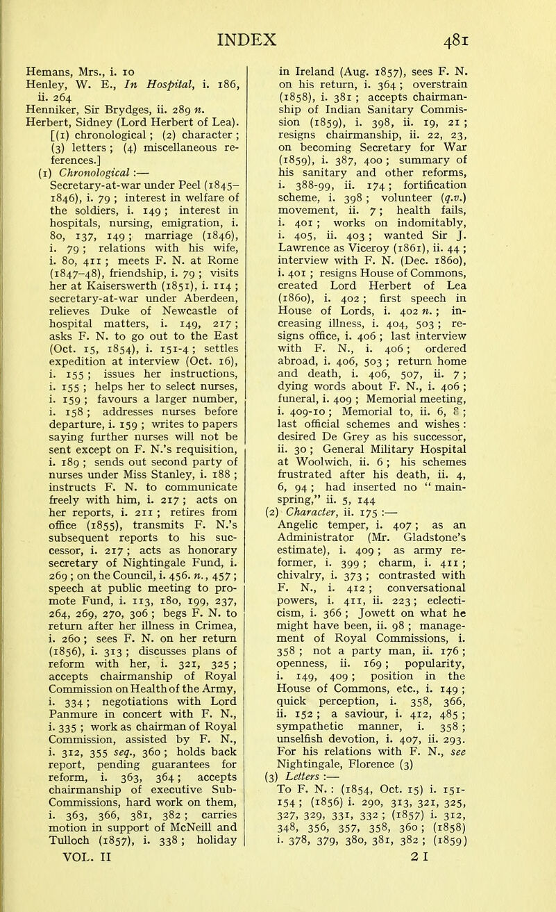 Hemans, Mrs., i. 10 Henley, W. E., In Hospital, i. 186, ii. 264 Henniker, Sir Brydges, ii. 289 n. Herbert, Sidney (Lord Herbert of Lea). [(1) chronological ; (2) character ; (3) letters ; (4) miscellaneous re- ferences.] (1) Chronological :— Secretary-at-war under Peel (1845- 1846), i. 79 ; interest in welfare of the soldiers, i. 149; interest in hospitals, nursing, emigration, i. 80, 137, 149; marriage (1846), i. 79 ; relations with his wife, i. 80, 411 ; meets F. N. at Rome (1847-48), friendship, i. 79 ; visits her at Kaiserswerth (1851), i. ir4 ; secretary-at-war under Aberdeen, relieves Duke of Newcastle of hospital matters, i. 149, 217; asks F. N. to go out to the East (Oct. 15, 1854), i. 151-4 ; settles expedition at interview (Oct. 16), i. 155 ; issues her instructions, i. 155 ; helps her to select nurses, i. 159 ; favours a larger number, i. 158 ; addresses nurses before departure, i. 159 ; writes to papers saying further nurses will not be sent except on F. N.'s requisition, i. 189 ; sends out second party of nurses under Miss Stanley, i. 188 ; instructs F. N. to communicate freely with him, i. 217 ; acts on her reports, i. 211 ; retires from office (1855), transmits F. N.'s subsequent reports to his suc- cessor, i. 217; acts as honorary secretary of Nightingale Fund, i. 269 ; on the Council, i. 456. n., 457 ; speech at public meeting to pro- mote Fund, i. 113, 180, 199, 237, 264, 269, 270, 306 ; begs F. N. to return after her illness in Crimea, i. 260; sees F. N. on her return (1856), i. 313 ; discusses plans of reform with her, i. 321, 325 ; accepts chairmanship of Royal Commission on Health of the Army, i. 334; negotiations with Lord Panmure in concert with F. N., i- 335 > work as chairman of Royal Commission, assisted by F. N., i- 312, 355 seq., 360 ; holds back report, pending guarantees for reform, i. 363, 364; accepts chairmanship of executive Sub- Commissions, hard work on them, i- 363, 366, 381, 382; carries motion in support of McNeill and Tulloch (1857), i. 338; holiday VOL. II in Ireland (Aug. 1857), sees F. N. on his return, i. 364 ; overstrain (1858) , i. 381 ; accepts chairman- ship of Indian Sanitary Commis- sion (1859), i- 398, ii- 19, 21 ; resigns chairmanship, ii. 22, 23, on becoming Secretary for War (1859) , i- 387, 400 ; summary of his sanitary and other reforms, i. 388-99, ii. 174 ; fortification scheme, i. 398 ; volunteer (q.v.) movement, ii. 7; health fails, i. 401 ; works on indomitably, i. 405, ii. 403 ; wanted Sir J. Lawrence as Viceroy (1861), ii. 44 ; interview with F. N. (Dec. i860), i. 401 ; resigns House of Commons, created Lord Herbert of Lea (1860) , i. 402; first speech in House of Lords, i. 402 n. • in- creasing illness, i. 404, 503 ; re- signs office, i. 406 ; last interview with F. N., i. 406 ; ordered abroad, i. 406, 503 ; return home and death, i. 406, 507, ii. 7 ; dying words about F. N., i. 406 ; funeral, i. 409 ; Memorial meeting, i. 409-10 ; Memorial to, ii. 6, 8 ; last official schemes and wishes : desired De Grey as his successor, ii. 30 ; General Military Hospital at Woolwich, ii. 6 ; his schemes frustrated after his death, ii. 4, 6, 94 ; had inserted no  main- spring, ii. 5, 144 (2) Character, ii. 175 :— Angelic temper, i. 407; as an Administrator (Mr. Gladstone's estimate), i. 409; as army re- former, i. 399 ; charm, i. 411 ; chivalry, i. 373 ; contrasted with F. N., i. 412 ; conversational powers, i. 411, ii. 223; eclecti- cism, i. 366 ; Jowett on what he might have been, ii. 98 ; manage- ment of Royal Commissions, i. 358 ; not a party man, ii. 176 ; openness, ii. 169; popularity, i. 149, 409; position in the House of Commons, etc., i. 149 ; quick perception, i. 358, 366, ii. 152 ; a saviour, i. 412, 485 ; sympathetic manner, i. 358 ; unselfish devotion, i. 407, ii. 293. For his relations with F. N., see Nightingale, Florence (3) (3) Letters :— To F. N. : (1854, Oct. 15) i. 151- 154; (1856) i. 290, 313, 321, 325, 327, 329. 33i. 332 ; (1857) i. 312, 348, 356, 357, 358, 360; (1858) i- 378, 379. 380, 3S1, 382 ; (1859) 2 I