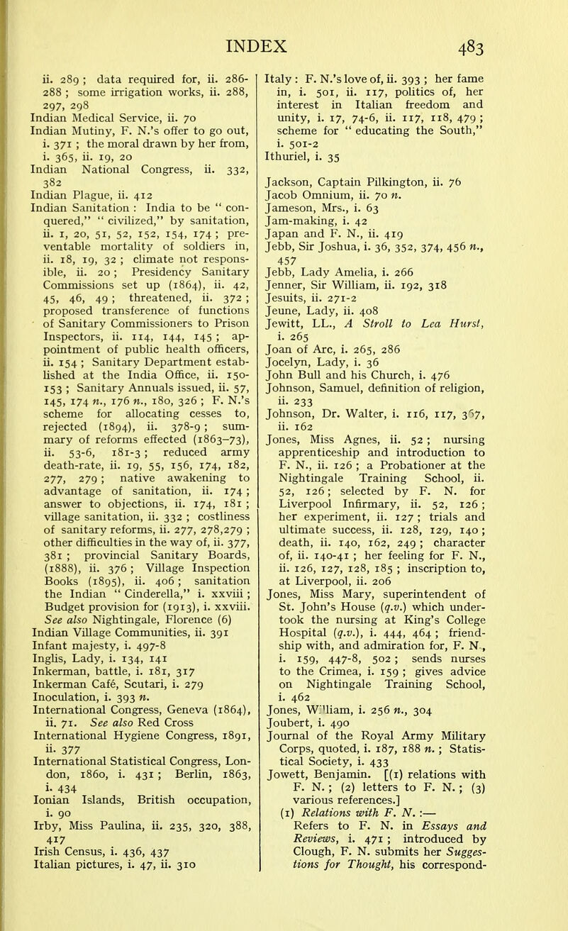 ii. 289 ; data required for, ii. 286- 288 ; some irrigation works, ii. 288, 297, 298 Indian Medical Service, ii. 70 Indian Mutiny, F. N.'s offer to go out, i. 371 ; the moral drawn by her from, i. 365, ii. 19, 20 Indian National Congress, ii. 332, 382 Indian Plague, ii. 412 Indian Sanitation : India to be  con- quered,  civilized, by sanitation, ii. 1, 20, 51, 52, 152, 154, 174; pre- ventable mortality of soldiers in, ii. 18, 19, 32 ; climate not respons- ible, ii. 20; Presidency Sanitary Commissions set up (1864), ii. 42, 45, 46, 49 ; threatened, ii. 372; proposed transference of functions of Sanitary Commissioners to Prison Inspectors, ii. 114, 144, 145 ; ap- pointment of public health officers, ii. 154 ; Sanitary Department estab- lished at the India Office, ii. 150- 153 ; Sanitary Annuals issued, ii. 57, 145, 174 «., 176 n., 180, 326 ; F. N.'s scheme for allocating cesses to, rejected (1894), ii. 378-9; sum- mary of reforms effected (1863-73), ii- 53-6, 181-3 ; reduced army death-rate, ii. 19, 55, 156, 174, 182, 277) 279; native awakening to advantage of sanitation, ii. 174; answer to objections, ii. 174, 181 ; village sanitation, ii. 332 ; costliness of sanitary reforms, ii. 277, 278,279 ; other difficulties in the way of, ii. 377, 381 ; provincial Sanitary Boards, (1888), ii. 376; Village Inspection Books (1895), ii. 406; sanitation the Indian  Cinderella, i. xxviii; Budget provision for (1913), i. xxviii. See also Nightingale, Florence (6) Indian Village Communities, ii. 391 Infant majesty, i. 497-8 Inglis, Lady, i. 134, 141 Inkerman, battle, i. 181, 317 Inkerman Cafe, Scutari, i. 279 Inoculation, i. 393 n. International Congress, Geneva (1864), ii. 71. See also Red Cross International Hygiene Congress, 1891, ii- 377 International Statistical Congress, Lon- don, i860, i. 431 ; Berlin, 1863, i- 434 Ionian Islands, British occupation, i. 90 Irby, Miss Paulina, ii. 235, 320, 388, 417 Irish Census, i. 436, 437 Italian pictures, i. 47, ii. 310 Italy : F. N.'s love of, ii. 393 ; her fame in, i. 501, ii. 117, politics of, her interest in Italian freedom and unity, i. 17, 74-6, ii. 117, 118, 479; scheme for  educating the South, i. 501-2 Ithuriel, i. 35 Jackson, Captain Pilkington, ii. 76 Jacob Omnium, ii. 70 n. Jameson, Mrs., i. 63 Jam-making, i. 42 Japan and F. N., ii. 419 Jebb, Sir Joshua, i. 36, 352, 374, 456 n., 457 Jebb, Lady Amelia, i. 266 Jenner, Sir William, ii. 192, 318 Jesuits, ii. 271-2 Jeune, Lady, ii. 408 Jewitt, LL., A Stroll to Lea Hurst, i. 265 Joan of Arc, i. 265, 286 Jocelyn, Lady, i. 36 John Bull and his Church, i. 476 Johnson, Samuel, definition of religion, ii- 233 Johnson, Dr. Walter, i. 116, 117, 367, ii. 162 Jones, Miss Agnes, ii. 52 ; nursing apprenticeship and introduction to F. N., ii. 126 ; a Probationer at the Nightingale Training School, ii. 52, 126; selected by F. N. for Liverpool Infirmary, ii. 52, 126; her experiment, ii. 127 ; trials and ultimate success, ii. 128, 129, 140 ; death, ii. 140, 162, 249; character of, ii. 140-41 ; her feeling for F. N., ii. 126, 127, 128, 185 ; inscription to, at Liverpool, ii. 206 Jones, Miss Mary, superintendent of St. John's House (q.v.) which under- took the nursing at King's College Hospital (q.v.), i. 444, 464 ; friend- ship with, and admiration for, F. N», i. 159, 447-8, 502; sends nurses to the Crimea, i. 159 ; gives advice on Nightingale Training School, i. 462 Jones, W. 'liam, i. 256 n., 304 Joubert, i. 490 Journal of the Royal Army Military Corps, quoted, i. 187, 188 n. ■ Statis- tical Society, i. 433 Jowett, Benjamin. [(1) relations with F. N. ; (2) letters to F. N.; (3) various references.] (1) Relations with F. N. :— Refers to F. N. in Essays and Reviews, i. 471 ; introduced by Clough, F. N. submits her Sugges- tions for Thought, his correspond-