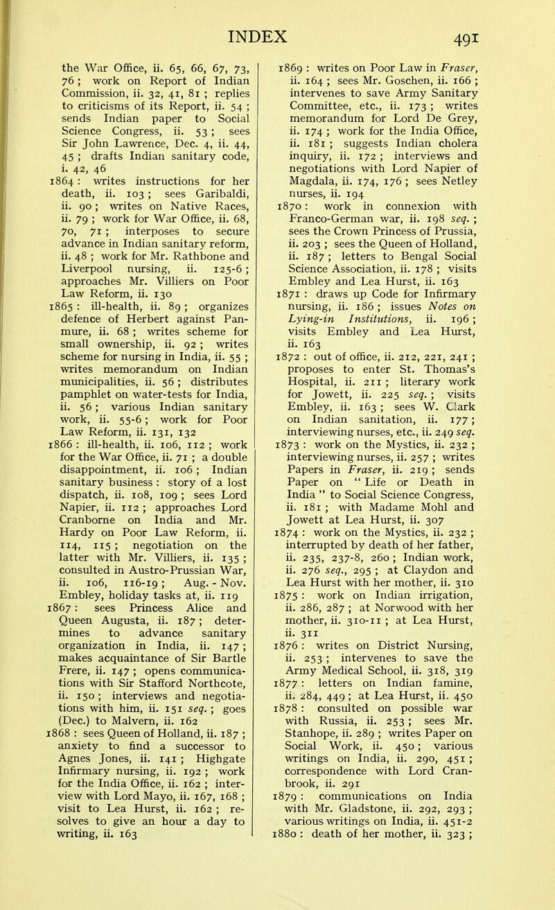 the War Office, ii. 65, 66, 67, 73, 76; work on Report of Indian Commission, ii. 32, 41, 81 ; replies to criticisms of its Report, ii. 54 ; sends Indian paper to Social Science Congress, ii. 53 ; sees Sir John Lawrence, Dec. 4, ii. 44, 45 ; drafts Indian sanitary code, i. 42, 46 1864 : writes instructions for her death, ii. 103 ; sees Garibaldi, ii. 90; writes on Native Races, ii. 79 ; work for War Office, ii. 68, 70, 71 ; interposes to secure advance in Indian sanitary reform, ii. 48 ; work for Mr. Rathbone and Liverpool nursing, ii. 125-6; approaches Mr. Villiers on Poor Law Reform, ii. 130 1865 : ill-health, ii. 89 ; organizes defence of Herbert against Pan- mure, ii. 68 ; writes scheme for small ownership, ii. 92 ; writes scheme for nursing in India, ii. 55 ; writes memorandum on Indian municipalities, ii. 56 ; distributes pamphlet on water-tests for India, ii. 56; various Indian sanitary work, ii. 55-6; work for Poor Law Reform, ii. 131, 132 1866 : ill-health, ii. 106, 112 ; work for the War Office, ii. 71 ; a double disappointment, ii. 106; Indian sanitary business : story of a lost dispatch, ii. 108, 109 ; sees Lord Napier, ii. 112 ; approaches Lord Cranborne on India and Mr. Hardy on Poor Law Reform, ii. 114, 115 ; negotiation on the latter with Mr. Villiers, ii. 135 ; consulted in Austro-Prussian War, ii. 106, 116-19; Aug. - Nov. Embley, holiday tasks at, ii. 119 867 : sees Princess Alice and Queen Augusta, ii. 187; deter- mines to advance sanitary organization in India, ii. 147; makes acquaintance of Sir Bartle Frere, ii. 147 ; opens communica- tions with Sir Stafford Northcote, ii. 150; interviews and negotia- tions with him, ii. 151 seq. ; goes (Dec.) to Malvern, ii. 162 868 : sees Queen of Holland, ii. 187 ; anxiety to find a successor to Agnes Jones, ii. 141 ; Highgate Infirmary nursing, ii. 192 ; work for the India Office, ii. 162 ; inter- view with Lord Mayo, ii. 167, 168 ; visit to Lea Hurst, ii. 162 ; re- solves to give an hour a day to writing, ii. 163 1869 : writes on Poor Law in Fraser, ii. 164; sees Mr. Goschen, ii. 166 ; intervenes to save Army Sanitary Committee, etc., ii. 173 ; writes memorandum for Lord De Grey, ii. 174 ; work for the India Office, ii. 181 ; suggests Indian cholera inquiry, ii. 172 ; interviews and negotiations with Lord Napier of Magdala, ii. 174, 176 ; sees Netley nurses, ii. 194 1870 : work in connexion with Franco-German war, ii. 198 seq. ; sees the Crown Princess of Prussia, ii. 203 ; sees the Queen of Holland, ii. 187 ; letters to Bengal Social Science Association, ii. 178 ; visits Embley and Lea Hurst, ii. 163 1871 : draws up Code for Infirmary nursing, ii. 186 ; issues Notes on Lying-in Institutions, ii. 196 ; visits Embley and Lea Hurst, ii. 163 1872 : out of office, ii. 212, 221, 241 ; proposes to enter St. Thomas's Hospital, ii. 211 ; literary work for Jowett, ii. 225 seq. ; visits Embley, ii. 163 ; sees W. Clark on Indian sanitation, ii. 177; interviewing nurses, etc., ii. 249 seq. 1873 : work on the Mystics, ii. 232 ; interviewing nurses, ii. 257 ; writes Papers in Fraser, ii. 219 ; sends Paper on  Life or Death in India  to Social Science Congress, ii. 181 ; with Madame Mohl and Jowett at Lea Hurst, ii. 307 1874 : work on the Mystics, ii. 232 ; interrupted by death of her father, ii. 235, 237-8, 260 ; Indian work, ii. 276 seq., 295 ; at Claydon and Lea Hurst with her mother, ii. 310 1875 : work on Indian irrigation, ii. 286, 287 ; at Norwood with her mother, ii. 310-11 ; at Lea Hurst, ii. 311 1876 : writes on District Nursing, ii. 253 ; intervenes to save the Army Medical School, ii. 318, 319 1877 : letters on Indian famine, ii. 284, 449; at Lea Hurst, ii. 450 1878 : consulted on possible war with Russia, ii. 253 ; sees Mr. Stanhope, ii. 289 ; writes Paper on Social Work, ii. 450; various writings on India, ii. 290, 45 r ; correspondence with Lord Cran- brook, ii. 291 1879 : communications on India with Mr. Gladstone, ii. 292, 293 ; various writings on India, ii. 451-2 1880 : death of her mother, ii. 323 ;