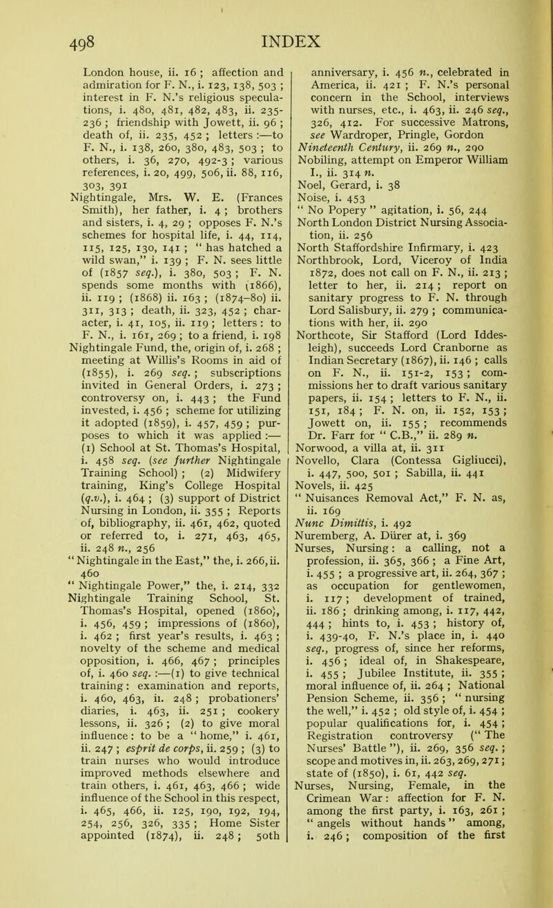 London house, ii. 16 ; affection and admiration for F. N., i. 123, 138, 503 ; interest in F. N.'s religious specula- tions, i. 480, 481, 482, 483, ii. 235- 236 ; friendship with Jowett, ii. 96 ; death of, ii. 235, 452 ; letters :—to F. N., i. 138, 260, 380, 483, 503 ; to others, i. 36, 270, 492-3 ; various references, i. 20, 499, 506, ii. 88, 116, 303, 39i Nightingale, Mrs. W. E. (Frances Smith), her father, i. 4 ; brothers and sisters, i. 4, 29 ; opposes F. N.'s schemes for hospital life, i. 44, 114, 115, 125, 130, 141 ;  has hatched a wild swan, i. 139 ; F. N. sees little of (1857 seq.), i. 380, 503 ; F. N. spends some months with (i866), ii. 119 ; (1868) ii. 163 ; (1874-80) ii. 311, 313 ; death, ii. 323, 452 ; char- acter, i. 41, 105, ii. 119; letters: to F. N., i. 161, 269 ; to a friend, i. 198 Nightingale Fund, the, origin of, i. 268 ; meeting at Willis's Rooms in aid of (1855), i. 269 seq. • subscriptions invited in General Orders, i. 273 ; controversy on, i. 443 ; the Fund invested, i. 456 ; scheme for utilizing it adopted (1859), i. 457, 459; pur- poses to which it was applied :— (1) School at St. Thomas's Hospital, i. 458 seq. (see further Nightingale Training School) ; (2) Midwifery training, King's College Hospital (q.v.), i. 464 ; (3) support of District Nursing in London, ii. 355 ; Reports of, bibliography, ii. 461, 462, quoted or referred to, i. 271, 463, 465, ii. 248 «., 256  Nightingale in the East, the, i. 266, ii. 460  Nightingale Power, the, i. 214, 332 Nightingale Training School, St. Thomas's Hospital, opened (i860), i. 456, 459 ; impressions of (i860), i. 462 ; first year's results, i. 463 ; novelty of the scheme and medical opposition, i. 466, 467 ; principles of, i. 460 seq. :—(1) to give technical training: examination and reports, i. 460, 463, ii. 248 ; probationers' diaries, i. 463, ii. 251 ; cookery lessons, ii. 326 ; (2) to give moral influence: to be a  home, i. 461, ii. 247 ; esprit de corps, ii. 259 ; (3) to train nurses who would introduce improved methods elsewhere and train others, i. 461, 463, 466 ; wide influence of the School in this respect, i. 465, 466, ii. 125, 190, 192, 194, 254, 256, 326, 335 ; Home Sister appointed (1874), ii. 248 ; 50th anniversary, i. 456 n., celebrated in America, ii. 421 ; F. N.'s personal concern in the School, interviews with nurses, etc., i. 463, ii. 246 seq., 326, 412. For successive Matrons, see Wardroper, Pringle, Gordon Nineteenth Century, ii. 269 2QO Nobiling, attempt on Emperor William I., ii. 314 n. Noel, Gerard, i. 38 Noise, i. 453  No Popery  agitation, i. 56, 244 North London District Nursing Associa- tion, ii. 256 North Staffordshire Infirmary, i. 423 Northbrook, Lord, Viceroy of India 1872, does not call on F. N., ii. 213 ; letter to her, ii. 214; report on sanitary progress to F. N. through Lord Salisbury, ii. 279 ; communica- tions with her, ii. 290 Northcote, Sir Stafford (Lord Iddes- leigh), succeeds Lord Cranborne as Indian Secretary (1867), ii. 146 ; calls on F. N., ii. 151-2, 153 ; com- missions her to draft various sanitary papers, ii. 154 ; letters to F. N., ii. 151, 184; F. N. on, ii. 152, 153; Jowett on, ii. 155 ; recommends Dr. Farr for  C.B., ii. 289 n. Norwood, a villa at, ii. 311 Novello, Clara (Contessa Gigliucci), i. 447, 500, 501 ; Sabilla, ii. 441 Novels, ii. 425  Nuisances Removal Act, F. N. as, ii. 169 Nunc Dimittis, i. 492 Nuremberg, A. Diirer at, i. 369 Nurses, Nursing: a calling, not a profession, ii. 365, 366 ; a Fine Art, i. 455 ; a progressive art, ii. 264, 367 ; as occupation for gentlewomen, i. 117; development of trained, ii. 186 ; drinking among, i. 117, 442, 444 ; hints to, i. 453 ; history of, i. 439-40, F. N.'s place in, i. 440 seq., progress of, since her reforms, i. 456; ideal of, in Shakespeare, i. 455 ; Jubilee Institute, ii. 355 ; moral influence of, ii. 264 ; National Pension Scheme, ii. 356 ;  nursing the well, i. 452 ; old style of, i. 454 ; popular qualifications for, i. 454; Registration controversy ( The Nurses' Battle ), ii. 269, 356 seq. ; scope and motives in, ii. 263, 269,271; state of (1850), i. 61, 442 seq. Nurses, Nursing, Female, in the Crimean War: affection for F. N. among the first party, i. 163, 261 ;  angels without hands among, i. 246; composition of the first