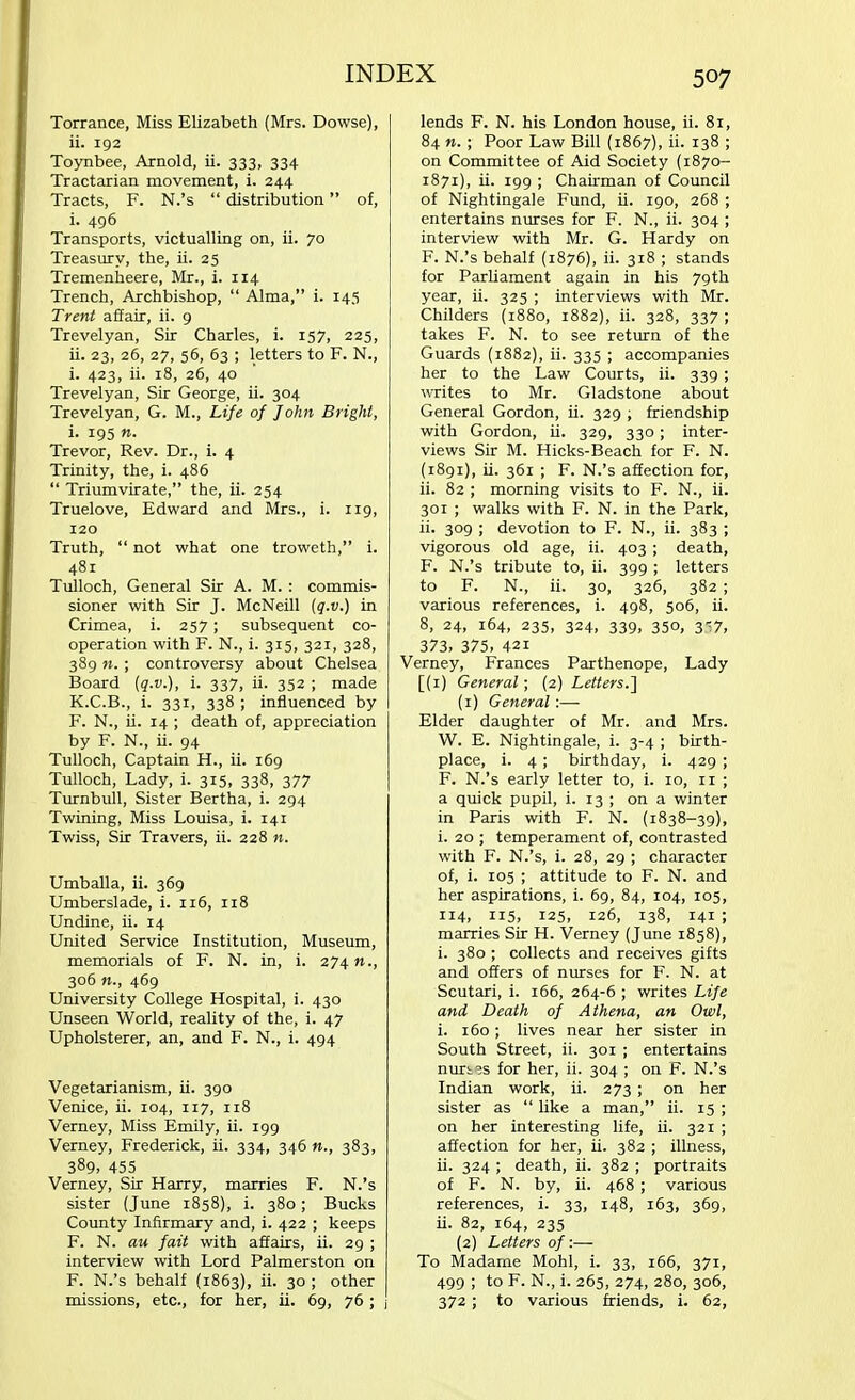 Torrance, Miss Elizabeth (Mrs. Dowse), ii. 192 Toynbee, Arnold, ii. 333, 334 Tractarian movement, i. 244 Tracts, F. N.'s  distribution of, i. 496 Transports, victualling on, ii. 70 Treasury, the, ii. 25 Tremenheere, Mr., i. 114 Trench, Archbishop,  Alma, i. 145 Trent affair, ii. 9 Trevelyan, Sir Charles, i. 157, 225, ii. 23, 26, 27, 56, 63 ; letters to F. N., i. 423, ii. 18, 26, 40 Trevelyan, Sir George, ii. 304 Trevelyan, G. M., Life of John Bright, i. 195 n. Trevor, Rev. Dr., i. 4 Trinity, the, i. 486  Triumvirate, the, ii. 254 Truelove, Edward and Mrs., i. 119, 120 Truth,  not what one troweth, i. 481 Tulloch, General Sir A. M. : commis- sioner with Sir J. McNeill (q.v.) in Crimea, i. 257; subsequent co- operation with F. N., i. 315, 321, 328, 389 n. ; controversy about Chelsea Board {q.v.), i. 337, ii. 352 ; made K.C.B., i. 331, 338 ; influenced by F. N., ii. 14 ; death of, appreciation by F. N., ii. 94 Tulloch, Captain H., ii. 169 Tulloch, Lady, i. 315, 338, 377 Turnbull, Sister Bertha, i. 294 Twining, Miss Louisa, i. 141 Twiss, Sir Travers, ii. 228 n. Umballa, ii. 369 Umberslade, i. 116, 118 Undine, ii. 14 United Service Institution, Museum, memorials of F. N. in, i. 274»., 306 469 University College Hospital, i. 430 Unseen World, reality of the, i. 47 Upholsterer, an, and F. N., i. 494 Vegetarianism, ii. 390 Venice, ii. 104, 117, 118 Verney, Miss Emily, ii. 199 Verney, Frederick, ii. 334, 346 n., 383, 389, 455 Verney, Sir Harry, marries F. N.'s sister (June 1858), i. 380; Bucks County Infirmary and, i. 422 ; keeps F. N. au fait with affairs, ii. 29 ; interview with Lord Palmerston on F. N.'s behalf (1863), ii. 30 ; other missions, etc., for her, ii. 69, 76; j lends F. N. his London house, ii. 81, 84 n. ; Poor Law Bill (1867), ii. 138 ; on Committee of Aid Society (1870- 1871), ii. 199 ; Chairman of Council of Nightingale Fund, ii. 190, 268 ; entertains nurses for F. N., ii. 304 ; interview with Mr. G. Hardy on F. N.'s behalf (1876), ii. 318 ; stands for Parliament again in his 79th year, ii. 325 ; interviews with Mr. Childers (1880, 1882), ii. 328, 337 ; takes F. N. to see return of the Guards (1882), ii. 335 ; accompanies her to the Law Courts, ii. 339 ; writes to Mr. Gladstone about General Gordon, ii. 329 ; friendship with Gordon, ii. 329, 330 ; inter- views Sir M. Hicks-Beach for F. N. (1891), ii. 361 ; F. N.'s affection for, ii. 82 ; morning visits to F. N., ii. 301 ; walks with F. N. in the Park, ii. 309 ; devotion to F. N., ii. 383 ; vigorous old age, ii. 403 ; death, F. N.'s tribute to, ii. 399 ; letters to F. N., ii. 30, 326, 382 ; various references, i. 498, 506, ii. 8, 24, 164, 235, 324, 339, 350, 3^7, 373. 375, 421 Verney, Frances Parthenope, Lady [(1) General; (2) Letters.'] (1) General:—■ Elder daughter of Mr. and Mrs. W. E. Nightingale, i. 3-4 ; birth- place, i. 4; birthday, i. 429 ; F. N.'s early letter to, i. 10, 11 ; a quick pupil, i. 13 ; on a winter in Paris with F. N. (1838-39), i. 20 ; temperament of, contrasted with F. N.'s, i. 28, 29 ; character of, i. 105 ; attitude to F. N. and her aspirations, i. 69, 84, 104, 105, 114, 115, 125, 126, 138, 141 ; marries Sir H. Verney (June 1858), i. 380 ; collects and receives gifts and offers of nurses for F. N. at Scutari, i. 166, 264-6 ; writes Life and Death of Athena, an Owl, i. 160; lives near her sister in South Street, ii. 301 ; entertains nurses for her, ii. 304 ; on F. N.'s Indian work, ii. 273; on her sister as  like a man, ii. 15 ; on her interesting life, ii. 321 ; affection for her, ii. 382 ; illness, ii. 324 ; death, ii. 382 ; portraits of F. N. by, ii. 468 ; various references, i. 33, 148, 163, 369, ii. 82, 164, 235 (2) Letters of:— To Madame Mohl, i. 33, 166, 371, 499 ; to F. N., i. 265, 274, 280, 306, 372; to various friends, i. 62,