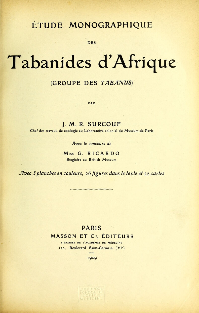 DES Tabanides d'Afriqu (GROUPE DES TABJIM'US) PAR ]. M. R. SURCOUF Chef des travaux de zoologie au Laboratoire colonial du Muséum de Paris Avec le concours de Miss G. RI CAR DO Stagiaire au British Muséum Jlvec 3planches en couleurs, 26figures dans le texte et 22 cartes PARIS MASSON ET C-, ÉDITEURS LIBRAIRES DE l'aCADÉMIE DE MEDECINE J20, Boulevard Saint-Germain (VI*) 1909 I I' o PI r; M