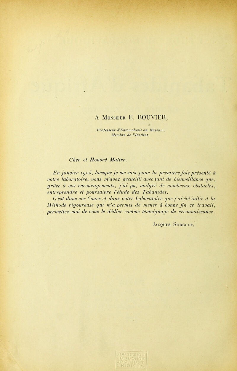 A Monsieur E. BOUVIER, Professeur d'Entomologie au Muséum, Membre de l'Institut. Cher et Honoré Maître, En Janvier igo5, lorsque je me suis pour la première fois présente' à votre laboratoire, vous m'avez accueilli avec tant de bienveillance que, grâce à vos encouragements, j'ai pu, malgré de nombreux obstacles, entreprendre et poursuivre létude des Tabanides. C'est dans vos Cours et dans votre Laboratoire que j'ai été initié à la Méthode rigoureuse qui m'a permis de mener à bonne fin ce travail, permettez-moi de vous le dédier comme témoignage de reconnaissance. Jacques Surcouf.