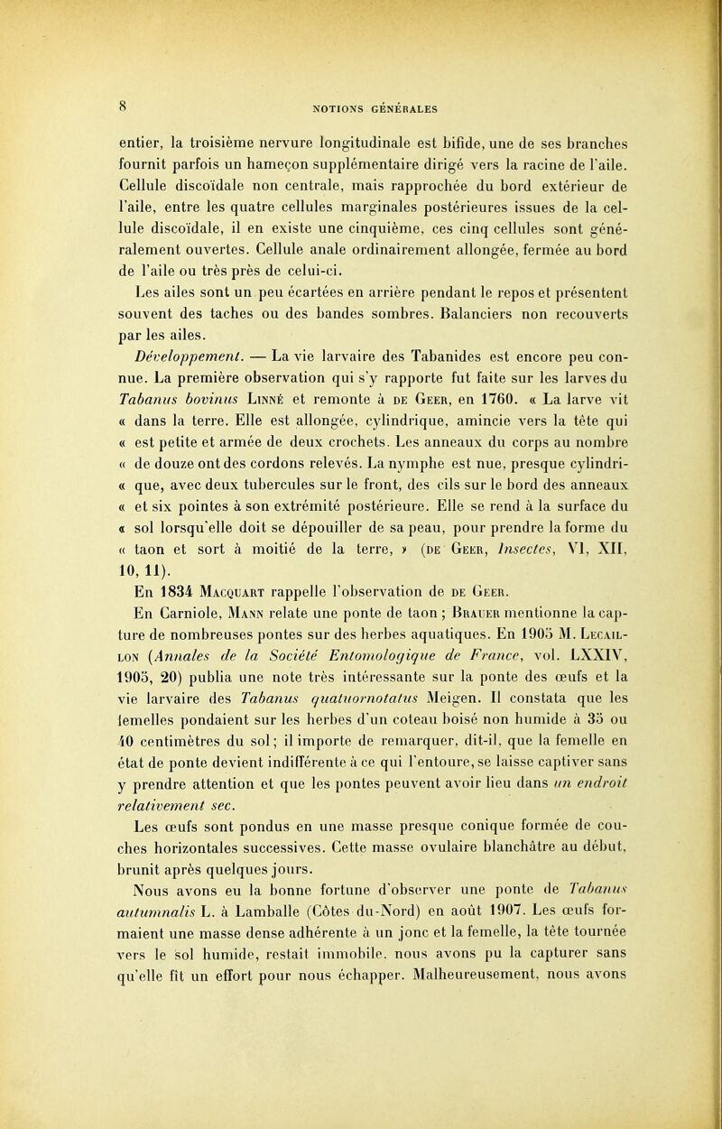 entier, la troisième nervure longitudinale est bifide, une de ses branches fournit parfois un hameçon supplémentaire dirigé vers la racine de l'aile. Cellule discoïdale non centrale, mais rapprochée du bord extérieur de l'aile, entre les quatre cellules marginales postérieures issues de la cel- lule discoïdale, il en existe une cinquième, ces cinq cellules sont géné- ralement ouvertes. Cellule anale ordinairement allongée, fermée au bord de l'aile ou très près de celui-ci. Les ailes sont un peu écartées en arrière pendant le repos et présentent souvent des taches ou des bandes sombres. Balanciers non recouverts par les ailes. Développement. — La vie larvaire des Tabanides est encore peu con- nue. La première observation qui s'y rapporte fut faite sur les larves du Tabanus bovinus Linné et remonte à de Geer, en 1760. « La larve vit « dans la terre. Elle est allongée, cylindrique, amincie vers la tête qui « est petite et armée de deux crochets. Les anneaux du corps au nombre « de douze ont des cordons relevés. La nymphe est nue, presque cylindri- « que, avec deux tubercules sur le front, des cils sur le bord des anneaux « et six pointes à son extrémité postérieure. Elle se rend à la surface du « sol lorsqu'elle doit se dépouiller de sa peau, pour prendre la forme du « taon et sort à moitié de la terre, •» (de Geer, Insectes, VI, XII, 10,11). En 1834 Macquart rappelle l'observation de de Geer. En Garni oie, Mann relate une ponte de taon ; Braler mentionne la cap- ture de nombreuses pontes sur des herbes aquatiques. En 1905 M. Lecail- LON {Annales de la Société Entomologique de France, vol. LXXIV, 1903, 20) publia une note très intéressante sur la ponte des œufs et la vie larvaire des Tabanus quatuornotatus Meigen. Il constata que les femelles pondaient sur les herbes d'un coteau boisé non humide à 33 ou 40 centimètres du sol; il importe de remarquer, dit-il, que la femelle en état de ponte devient indifférente à ce qui l'entoure, se laisse captiver sans y prendre attention et que les pontes peuvent avoir heu dans un endroit relativement sec. Les œufs sont pondus en une masse presque conique formée de cou- ches horizontales successives. Cette masse ovulaire blanchâtre au début, brunit après quelques jours. Nous avons eu la bonne fortune d'observer une ponte de Tabanus autumnalis L. à Lamballe (Côtes du-Nord) en août 1907. Les œufs for- maient une masse dense adhérente à un jonc et la femelle, la tête tournée vers le sol humide, restait immobile, nous avons pu la capturer sans qu'elle fît un effort pour nous échapper. Malheureusement, nous avons