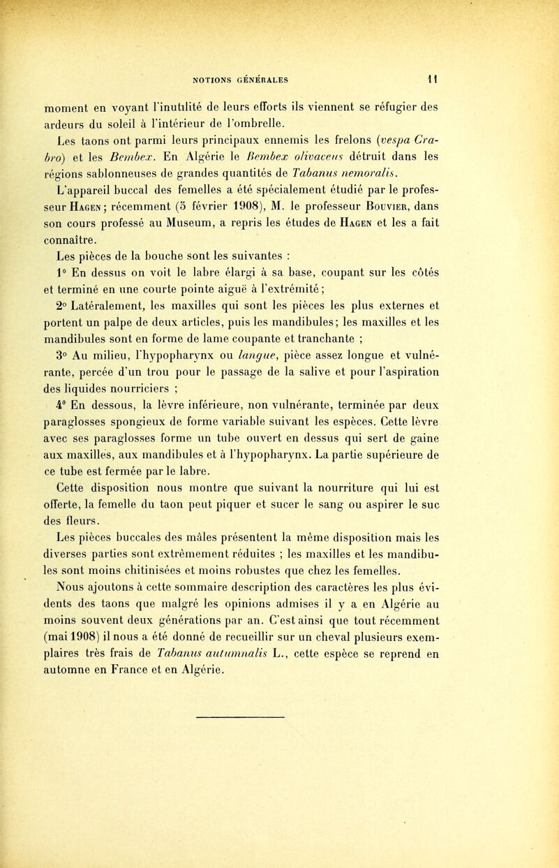 moment en voyant Finutilité de leurs efforts ils viennent se réfugier des ardeurs du soleil à l'intérieur de l'ombrelle. Les taons ont parmi leurs principaux ennemis les frelons {vespa Cra- bro) et les Bembex. En Algérie le Bembex o/ivacei/s détruit dans les régions sablonneuses de grandes quantités de Tabanus nemoralis. L'appareil buccal des femelles a été spécialement étudié par le profes- seur Hagen; récemment (o février 1908), M. le professeur Bouvier, dans son cours professé au Muséum, a repris les études de Hagen et les a fait connaître. Les pièces de la bouche sont les suivantes : 1 En dessus on voit le labre élargi à sa base, coupant sur les côtés et terminé en une courte pointe aiguë à l'extrémité ; 2° Latéralement, les maxilles qui sont les pièces les plus externes et portent un palpe de deux articles, puis les mandibules; les maxilles et les mandibules sont en forme de lame coupante et tranchante ; 3° Au milieu, l'hypopharynx ou langue, pièce assez longue et vulné- rante, percée d'un trou pour le passage de la salive et pour l'aspiration des liquides nourriciers ; 4° En dessous, la lèvre inférieure, non vulnérante, terminée par deux paraglosses spongieux de forme variable suivant les espèces. Cette lèvre avec ses paraglosses forme un tube ouvert en dessus qui sert de gaine aux maxilles, aux mandibules et à l'hypopharynx. La partie supérieure de ce tube est fermée par le labre. Cette disposition nous montre que suivant la nourriture qui lui est offerte, la femelle du taon peut piquer et sucer le sang ou aspirer le suc des fleurs. Les pièces buccales des mâles présentent la même disposition mais les diverses parties sont extrêmement réduites ; les maxilles et les mandibu- les sont moins chitinisées et moins robustes que chez les femelles. Nous ajoutons à cette sommaire description des caractères les plus évi- dents des taons que malgré les opinions admises il y a en Algérie au moins souvent deux générations par an. C'est ainsi que tout récemment (mai 1908) il nous a été donné de recueillir sur un cheval plusieurs exem- plaires très frais de Tahamis autumnalis L., cette espèce se reprend en automne en France et en Algérie.