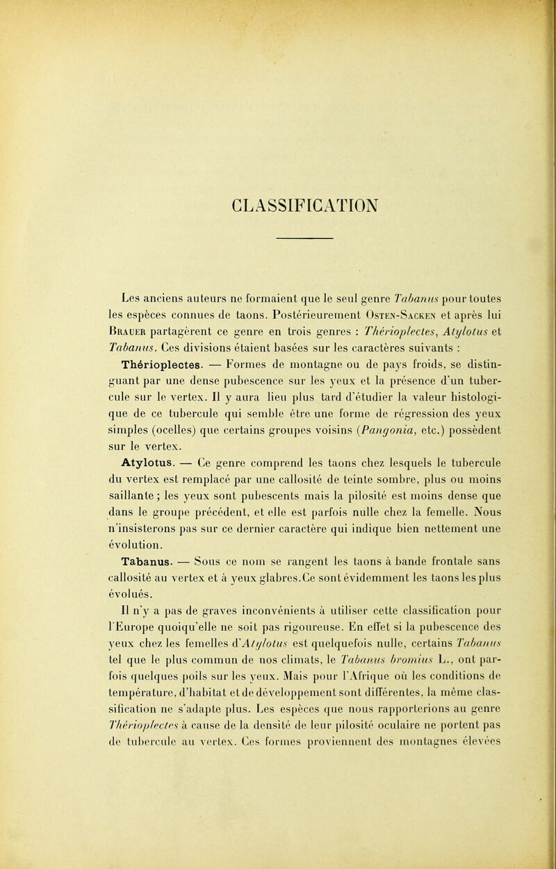 CLASSIFICATION Les anciens auteurs ne formaient que le seul genre Tabanus pour toutes les espèces connues de taons. Postérieurement Osten-Sacken et après lui Brauer partagèrent ce genre en trois genres : Théinoplecles, Atylotus et Tabanus. Ces divisions étaient basées sur les caractères suivants : Thérioplectes. — Formes de montagne ou de pays froids, se distin- guant par une dense pubescence sur les yeux et la présence d'un tuber- cule sur le vertex. Il y aura lieu plus tard d'étudier la valeur histologi- que de ce tubercule qui semble être une forme de régression des yeux simples (ocelles) que certains groupes voisins {Pangonia, etc.) possèdent sur le vertex. Atylotus. — Ce genre comprend les taons chez lesquels le tubercule du vertex est remplacé par une callosité de teinte sombre, plus ou moins saillante ; les yeux sont pubescents mais la pilosité est moins dense que dans le groupe précédent, et elle est parfois nulle chez la femelle. Nous n'insisterons pas sur ce dernier caractère qui indique bien nettement une évolution. Tabanus. — Sous ce nom se rangent les taons à bande frontale sans callosité au vertex et à yeux glabres.Ce sont évidemment les taons les plus évolués. Il n'y a pas de graves inconvénients à utiliser cette classification pour l'Europe quoiqu'elle ne soit pas rigoureuse. En effet si la pubescence des yeux chez les femelles à'Alylolus est quelquefois nulle, certains Tabanus tel que le plus commun de nos climats, le Tabanus bromius L., ont par- fois quelques poils sur les yeux. Mais pour l'Afrique où les conditions de température, d'habitat et de développement sont différentes, la même clas- sification ne s'adapte plus. Les espèces que nous rapporterions au genre Thèrioplectfs à cause de la densité de leur pilosité oculaire ne portent pas de tubercule au vertex. Ces formes proviennent des montagnes élevées