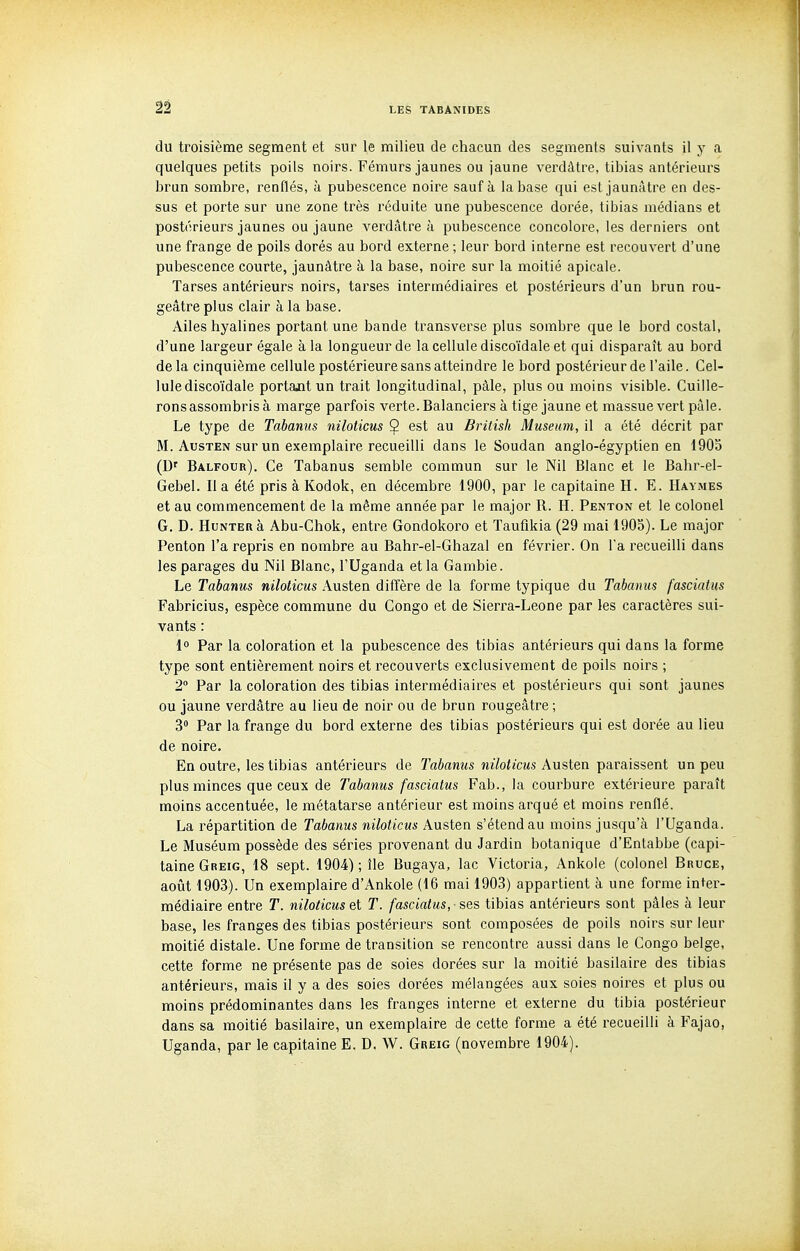 du troisième segment et sur le milieu de chacun des segments suivants il y a quelques petits poils noirs. Fémurs jaunes ou jaune verdàtre, tibias antérieurs brun sombre, renflés, à pubescence noire sauf à la base qui est jaunâtre en des- sus et porte sur une zone très réduite une pubescence dorée, tibias médians et postérieurs jaunes ou jaune verdâtre à pubescence concolore, les derniers ont une frange de poils dorés au bord externe ; leur bord interne est recouvert d'une pubescence courte, jaunâtre à la base, noire sur la moitié apicale. Tarses antérieurs noirs, tarses intermédiaires et postérieurs d'un brun rou- geâtre plus clair à la base. Ailes hyalines portant une bande transverse plus sombre que le bord costal, d'une largeur égale à la longueur de la cellule discoïdale et qui disparaît au bord de la cinquième cellule postérieure sans atteindre le bord postérieur de l'aile. Cel- lule discoïdale portant un trait longitudinal, pâle, plus ou moins visible. Cuille- rons assombris à marge parfois verte. Balanciers à tige jaune et massue vert paie. Le type de Tabanus niloticus Ç est au British Muséum, il a été décrit par M. AusTEN sur un exemplaire recueilli dans le Soudan anglo-égyptien en 1905 (D' Balfour). Ce Tabanus semble commun sur le Nil Blanc et le Bahr-el- Gebel. Il a été pris à Kodok, en décembre 1900, par le capitaine H. E. Haymes et au commencement de la même année par le major R. H. Penton et le colonel G. D. HuNTEnà Abu-Chok, entre Gondokoro et Taufikia (29 mai 1905). Le major Penton l'a repris en nombre au Bahr-el-Ghazal en février. On l'a recueilli dans les parages du Nil Blanc, l'Uganda et la Gambie. Le Tabanus niloticus Austen diffère de la forme typique du Tabanus fasciatus Fabricius, espèce commune du Congo et de Sierra-Leone par les caractères sui- vants : 1 Par la coloration et la pubescence des tibias antérieurs qui dans la forme type sont entièrement noirs et recouverts exclusivement de poils noirs ; 2 Par la coloration des tibias intermédiaires et postérieurs qui sont jaunes ou jaune verdâtre au lieu de noir ou de brun rougeâtre ; 3 Par la frange du bord externe des tibias postérieurs qui est dorée au lieu de noire. En outre, les tibias antérieurs de Tabanus niloticus Austen paraissent un peu plus minces que ceux de Tabanus fasciatus Fab., la courbure extérieure paraît moins accentuée, le métatarse antérieur est moins arqué et moins renflé. La répartition de Tabanus niloticus Austen s'étend au moins jusqu'à l'Uganda. Le Muséum possède des séries provenant du Jardin botanique d'Entabbe (capi- taine Greig, 18 sept. 1904); île Bugaya, lac Victoria, Ankole (colonel Bruce, aoiît 1903). Un exemplaire d'Ankole (16 mai 1903) appartient à une forme inter- médiaire entre T. niloticus el T. fasciatus, -ses tibias antérieurs sont pâles à leur base, les franges des tibias postérieurs sont composées de poils noirs sur leur moitié distale. Une forme de transition se rencontre aussi dans le Congo belge, cette forme ne présente pas de soies dorées sur la moitié basilaire des tibias antérieurs, mais il y a des soies dorées mélangées aux soies noires et plus ou moins prédominantes dans les franges interne et externe du tibia postérieur dans sa moitié basilaire, un exemplaire de cette forme a été recueilli à Fajao, Uganda, par le capitaine E. D. W. Greig (novembre 1904).