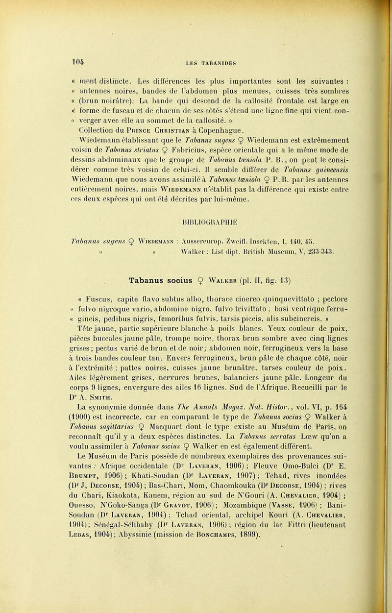 « ment distincte. Les différences les plus importantes sont les suivantes : (( antennes noires, bandes de l'abdomen plus menues, cuisses très sombres « (brun noirâtre). La bande qui descend de la callosité frontale est large en « forrrie de fuseau et de chacun de ses côtés s'étend une ligne fine qui vient con- « verger avec elle au sommet de la callosité. » Collection du PnmcE Christian à Copenhague. Wiedemann établissant que le Tabanus sugens 9 Wiedemann est extrêmement voisin de Tabanus striatus Ç Fabricius, espèce orientale qui a le même mode de dessins abdominaux que le groupe de Tabanus tœniola P. B., on peut le consi- dérer comme très voisin de celui-ci. Il semble différer de Tabanus guineensis Wiedemann que nous avons assimilé à Tabanus tœniola 9 P- B. par les antennes entièrement noires, mais Wiedemann n'établit pas la différence qui existe entre ces deux espèces qui ont été décrites par lui-même. BIBLIOGRAPHIE Tabanus sugens 9 Wiedemann : Aussereurop. Zweifl. Inselden, I, 140, 45. » I) Walker : List dipt. British Muséum, V, 233-343. Tabanus socius 9 Walker (pl. II, fig. 13) « Fuscus, capite flavo subtus albo, thorace cinereo quinquevittato ; pectore « fulvo nigroque vario, abdomine nigro, fulvo trivittato ; basi ventrique ferru- « gineis, pedibus nigris, femoribus fulvis, tarsis piceis, alis subcinereis. » Tête jaune, partie supérieure blanche à poils blancs. Yeux couleur de poix, pièces buccales jaune pâle, trompe noire, thorax brun sombre avec cinq lignes grises ; pectus varié de brun et de noir; abdomen noir, ferrugineux vers la base à trois bandes couleur tan. Envers ferrugineux, brun pâle de chaque côté, noir à l'extrémité ; pattes noires, cuisses jaune brunâtre, tarses couleur de poix. Ailes légèrement grises, nervures brunes, balanciers jaune pâle. Longeur du corps 9 lignes, envergure des ailes 16 lignes. Sud de l'Afrique. Recueilli par le ly A. Smith. La synonymie donnée dans The Annals Magaz. Nat. Histor., vol. VI, p. 164 (1900) est incorrecte, car en comparant le type de Tabanus socius 9 Walker à Tabanus sagittarius 9 Macquart dont le type existe au Muséum de Paris, on reconnaît qu'il y a deux espèces distinctes. La Tabanus serratus Lœw qu'on a voulu assimiler à Tabanus socius 9 Walker en est également différent. Le Muséum de Paris possède de nombreux exemplaires des provenances sui- vantes : Afrique occidentale (D Laveran, 1906) ; Fleuve Omo-Bulci (D' E. Brumpt, 1906) ; Khati-Soudan (D' Laveran, 1907) ; Tchad, rives inondées (Df J, Decorse, 1904); Bas-Chari, Mom, Chaomkouka (D^Decorse, 1904); rives du Chari, Kiaokata, Kanem, région au sud de N'Gouri (A. Chevalier, 1904) ; Ouesso, N'Goko-Sanga (D^ Gravot, 1906) ; Mozambique (Vasse, 1906); Bani- Soudan (D Laveran, 1904); Tchad oriental, archipel Kouri (A. Chevalier, 1904); Sénégal-Sélibaby (D^ Laveran, 1906); région du lac Fittri (lieutenant Lebas, 1904); Abyssinie (mission de Bonchamps, 1899).