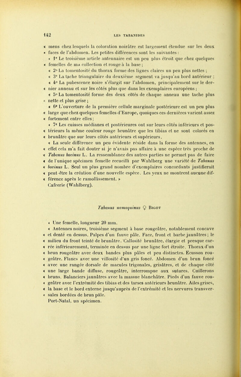 « mens chez lesquels la coloration noirâtre est largement étendue sur les deux « faces de l'abdomen. Les petites différences sont les suivantes : « 1° Le troisième article antennaire est un peu plus étroit que chez quelques « femelles de ma. collection et rouge à la base ; « 2° La tomentosité du thorax forme des lignes claires un peu plus nettes ; « 3° La tfiche triangulaire du deuxième segment va jusqu'au bord antérieur ; « 4° La pubescence noire s'élargit sur l'abdomen, principalement sur le der- « nier anneau et sur les côtés plus que dans les exemplaires européens ; « 5° La tomentosité forme des deux côtés de chaque anneau une tache plus « nette et plus grise ; « 6« L'ouverture de la première cellule marginale postérieure est un peu plus « large que chez quelques femelles d'Europe, quelques ces dernières varient assez « fortement entre elles ; « 7» Les cuisses médianes et postérieures ont sur leurs côtés inférieurs et pos- « térieurs la même couleur rouge brunâtre que les tibias et ne sont colorés en « brunâtre que sur leurs côtés antérieurs et supérieurs. « La seule différence un peu évidente réside dans la forme des antennes, en « effet cela m'a fait douter si je n'avais pas affaire à une espèce très proche de « Tabanus bovinus L. La ressemblance des autres parties ne permet pas de faire c de l'unique spécimen femelle recueilli par Wahlberg une variété de Tabanus « bovinus L. Seul un plus grand nombre d'exemplaires concordants justifierait « peut-être la création d'une nouvelle espèce. Les yeux ne montrent aucune dif- « férence après le ramollissement. » Cafrerie (Wahlberg). Tabanus namaquinus Ç Bigot « Une femelle, longueur 20 mm. « Antennes noires, troisième segment à base rougeâtre, notablement concave « et denté en dessus. Palpes d'un fauve pâle. Face, front et barbe jaunâtres ; le « milieu du front teinté de brunâtre. 'Callosité brunâtre, élargie et presque car- « rée inférieurement, terminée en dessus par une ligne fort étroite. Thorax d'un « brun rougeâtre avec deux bandes plus pâles et peu distinctes. Ecusson rou- « geâtre. Flancs avec une villosité d'un gris foncé. Abdomen d'un brun foncé « avec une rangée dorsale de macules trigonales, grisâtres, et de chaque côté « une large bande diffuse, rougeâtre, interrompue aux sutures. Cuillerons « bruns. Balanciers jaunâtres avec la massue blanchâtre. Pieds d'un fauve rou- « geâtre avec l'extrémité des tibias et des tarses antérieurs brunâtre. Ailes grises, « la base et le bord externe jusqu'auprès de l'extrémité et les nervures transver- « sales bordées de brun pâle. Port-Natal, un spécimen.