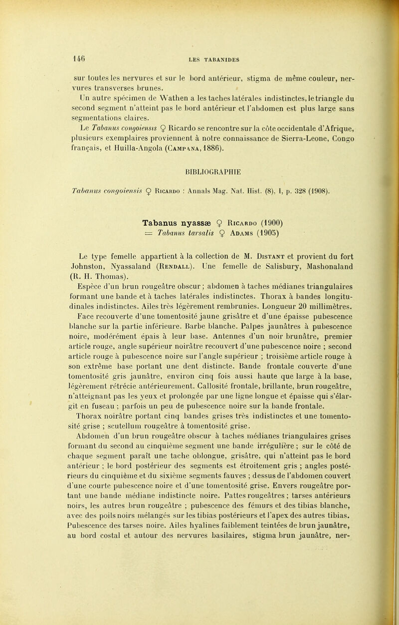 sur toutes les nervures et sur le bord antérieur, stigma de même couleur, ner- vures transverses brunes. Un autre spécimen de Wathen a les taches latérales indistinctes, le triangle du second segment n'atteint pas le bord antérieur et l'abdomen est plus large sans segmentations claires. Le Tabanus congoiensis 9 Ricardo se rencontre sur la côte occidentale d'Afrique, plusieurs exemplaires proviennent à notre connaissance de Sierra-Leone, Congo français, et Huilla-Angola (Camp-vna, 1886). BIBLIOGRAPHIE Tabanus congoiensis Ç Ricardo : Annals Mag. Nat. Hist. (8), I, p. 328 (1908). Tabanus nyassae 9 Ricardo (1900) — Tabanus tarsalis 9 Adams (190b) Le type femelle appartient à la collection de M. Distant et provient du fort Johnston, Nyassaland (Rendall). Une femelle de Salisbury, Mashonaland (R. H. Thomas). Espèce d'un brun rougeâtre obscur ; abdomen à taches médianes triangulaires formant une bande et à taches latérales indistinctes. Thorax à bandes longitu- dinales indistinctes. Ailes très légèrement rembrunies. Longueur 20 millimètres. Face recouverte d'une tomentosité jaune grisâtre et d'une épaisse pubescence blanche sur la partie inférieure. Barbe blanche. Palpes jaunâtres à pubescence noire, modérément épais à leur base. Antennes d'un noir brunâtre, premier article rouge, angle supérieur noirâtre recouvert d'une pubescence noire ; second article rouge à pubescence noire sur l'angle supérieur ; troisième article rouge à son extrême base portant une dent distincte. Bande frontale couverte d'une tomentosité gris jaunâtre, environ cinq fois aussi haute que large à la base, légèrement rétrécie antérieurement. Callosité frontale, brillante, brun rougeâtre, n'atteignant pas les yeux et prolongée par une ligne longue et épaisse qui s'élar- git en fuseau ; parfois un peu de pubescence noire sur la bande frontale. Thorax noirâtre portant cinq bandes grises très indistinctes et une tomento- sité grise ; scutellum rougeâtre à tomentosité grise. Abdomen d'un brun rougeâtre obscur à taches médianes triangulaires grises formant du second au cinquième segment une bande irrégulière ; sur le côté de chaque segment paraît une tache oblongue, grisâtre, qui n'atteint pas le bord antérieur ; le bord postérieur des segments est étroitement gris ; angles posté- rieurs du cinquième et du sixième segments fauves ; dessus de l'abdomen couvert d'une courte pubescence noire et d'une tomentosité grise. Envers rougeâtre por- tant une bande médiane indistincte noire. Pattes rougeâtres ; tarses antérieurs noirs, les autres brun rougeâtre ; pubescence des fémurs et des tibias blanche, avec des poils noirs mélangés sur les tibias postérieurs et l'apex des autres tibias. Pubescence des tarses noire. Ailes hyalines faiblement teintées de brun jaunâtre, au bord costal et autour des nervures basilaires, stigma brun jaunâtre, ner-