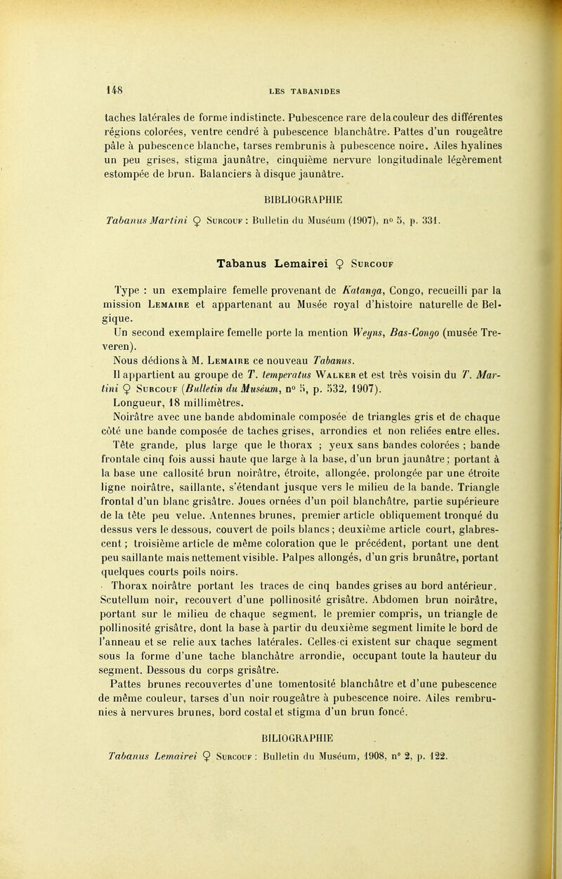 taches latérales de forme indistincte. Pubescence rare de la couleur des différentes régions colorées, ventre cendré à pubescence blanchâtre. Pattes d'un rougeâtre pâle à pubescence blanche, tarses rembrunis à pubescence noire. Ailes hyalines un peu grises, stigma jaunâtre, cinquième nervure longitudinale légèrement estompée de brun. Balanciers à disque jaunâtre. BIBLIOGRAPHIE Tabanus Martini Ç Surcouf : Bulletin du Muséum (1907), n» 5, p. 331. Tabanus Lemairei 9 Surcouf Type : un exemplaire femelle provenant de Katanga, Congo, recueilli par la mission Lemaire et appartenant au Musée royal d'histoire naturelle de Bel- gique. Un second exemplaire femelle porte la mention Weyns, Bas-Congo (musée Tre- veren). Nous dédions à M. Lemaire ce nouveau Tabanus. Il appartient au groupe de T. temperatus Walker et est très voisin du T. Mar- tini 9 Surcouf [Bulletin du Muséum, n» .S, p. S32, 1907). Longueur, 18 millimètres. Noirâtre avec une bande abdominale composée de triangles gris et de chaque côté une bande composée de taches grises, arrondies et non reliées entre elles. Tête grande, plus large que le thorax ; yeux sans bandes colorées ; bande frontale cinq fois aussi haute que large à la base, d'un brun jaunâtre; portant à la base une callosité brun noirâtre, étroite, allongée, prolongée par une étroite ligne noirâtre, saillante, s'étendant jusque vers le milieu de la bande. Triangle frontal d'un blanc grisâtre. Joues ornées d'un poil blanchâtre, partie supérieure de la tête peu velue. Antennes brunes, premier article obliquement tronqué du dessus vers le dessous, couvert de poils blancs ; deuxième article court, glabres- cent ; troisième article de même coloration que le précédent, portant une dent peu saillante mais nettement visible. Palpes allongés, d'un gris brunâtre, portant quelques courts poils noirs. • Thorax noirâtre portant les traces de cinq bandes grises au bord antérieur. Scutellum noir, recouvert d'une pollinosité grisâtre. Abdomen brun noirâtre, portant sur le milieu de chaque segment, le premier compris, un triangle de pollinosité grisâtre, dont la base à partir du deuxième segment limite le bord de l'anneau et se relie aux taches latérales. Celles-ci existent sur chaque segment sous la forme d'une tache blanchâtre arrondie, occupant toute la hauteur du segment. Dessous du corps grisâtre. Pattes brunes recouvertes d'une tomentosité blanchâtre et d'une pubescence de même couleur, tarses d'un noir rougeâtre à pubescence noire. Ailes rembru- nies à nervures brunes, bord costal et stigma d'un brun foncé. BILIOGRAPHIE Tabanus Lemairei 9 Surcouf : Bulletin du Muséum, 1908, n 2, p. 122.