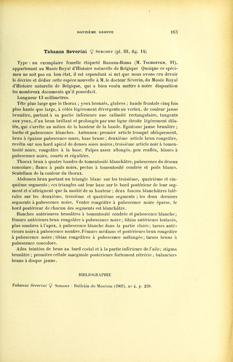 Tabanus Severini 9 Surcouf (pl. III, flg. 14) Type : un exemplaire femelle étiqueté Banana-Boma (M. Tschoffen, 91), appartenant au Musée Royal d'Histoire naturelle de Belgique. Quoique ce spéci- men ne soit pas en bon état, il est cependant si net que nous avons cru devoir le décrire et dédier cette espèce nouvelle à M. le docteur Séverin, du Musée Royal d'Histoire naturelle de Belgique, qui a bien voulu mettre à notre disposition les nombreux documents qu'il possédait. Longueur 13 millimètres. Tête plus large que le thorax ; yeux bronzés, glabres ; bande frontale cinq fois plus haute que large, à côtés légèrement divergents au vertex, de couleur jaune brunâtre, portant à sa partie inférieure une callosité rectangulaire, tangente aux yeux, d'un brun brillant et prolongée par une ligne étroite légèrement dila- tée, qui s'arrête au milieu de la hauteur de la bande. Epistome jaune brunâtre ; barbe et pubescence blanches. Antennes: premier article tronqué obliquement, brun à épaisse pubescence noire, base brune ; deuxième article brun rougeâtre, revêtu sur son bord apical de denses soies noires; troisième article noir à tomen- tosité noire, rougeâtre à la base. Palpes assez allongés, peu renflés, blancs à pubescence noire, courte et régulière. Thorax brun à quatre bandes de tomentosité blanchâtre, pubescence du dessus concolore ; flancs à poils noirs, pectus à tomentosité cendrée et poils blancs. Scutellum de la couleur du thorax. Abdomen brun portant un triangle blanc sur les troisième, quatrième et cin- quième segments; ces triangles ont leur base sur le bord postérieur de leur seg- ment et n'atteignent que la moitié de sa hauteur ; deux fascies blanchâtres laté- rales sur les deuxième, troisième et quatrième segments ; les deux derniers segments à pubescence noire. Ventre rougeâtre à pubescence noire éparse, le bord postérieur de chacun des segments est blanchâtre. Hanches antérieures brunâtres à tomentosité cendrée et pubescence blanche; fémurs antérieurs brun rougeâtre à pubescence noire ; tibias antérieurs testacés, plus sombres à l'apex, à pubescence blanche dans la partie claire; tarses anté- rieurs noirs à pubescence sombre. Fémurs médians et postérieurs brun rougeâtre à pubescence noire ; tibias rougeâtres à pubescence mélangée ; tarses bruns à pubescence concolore. Ailes teintées de brun au bord costal et à la partie inférieure de l'aile; stigma brunâtre; première cellule marginale postérieure fortement rétrécie ; balanciers bruns à disque jaune. BIBLIOGRAPHIE