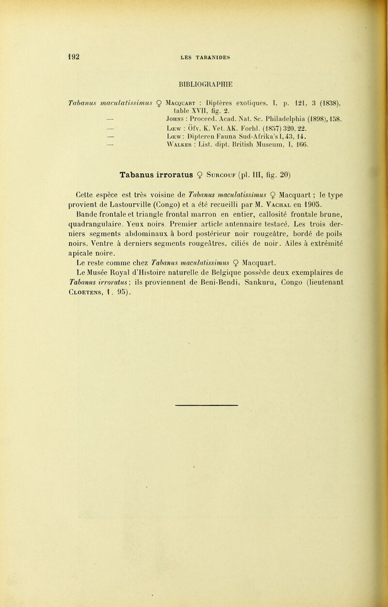 BIBLIOGRAPHIE Tabanus maculatissimus Ç Macquart : Diptères exotiques. I, p. 1:21. 3 (1838). table XVII, fig. 2. — JoHNs : Proceed. Acad. Nat. Se. Philadelphia (1898), 158. — Lœw : Ôfv. K. Vet. AK. Forhl. (1837) 320. 22. — Lœw: Dipteren Fauna Sud-Afrika'sl,43, 14. — Walker : List. dipt. British Muséum, I, 166. Tabanus irroratus 9 Surcouf (pl. III, fig. 20) Cette espèce est très voisine de Tabanus maculatissimus 9 Macquart ; le type provient de Lastourville (Congo) et a été recueilli par M. Vachal en 1905. Bande frontale et triangle frontal marron en entier, callosité frontale brune, quadrangulaire. Yeux noirs. Premier article antennaire testacé. Les trois der- niers segments abdominaux, à bord postérieur noir rougeâtre, bordé de poils noirs. Ventre à derniers segments rougeâtres, ciliés de noir. Ailes à extrémité apicale noire. Le reste comme chez Tabanus maculatissimus 9 Macquart. Le Musée Royal d'Histoire naturelle de Belgique possède deux exemplaires de Tabanus irroratus ; ils proviennent de Beni-Bendi, Sankuru, Congo (lieutenant Cloetens, 1. 95).