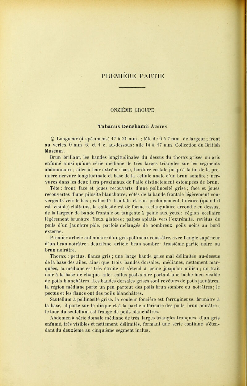 PREMIÈRE PARTIE ONZIÈME GROUPE Tabanus Denshamii Austen 9 Longueur (4 spécimens) 17 à 21 mm. ; tête de 6 à 7 mm. de largeur; front au vertex 0 mm. 6, et 1 c. au-dessous; aile 14 à 17 mm. Collection du British Muséum. . Brun brillant, les bandes longitudinales du dessus du thorax grises ou gris enfumé ainsi qu'une série médiane de très larges triangles sur les segments abdominaux ; ailes à leur extrême base, bordure costale jusqu'à la fin de la pre- mière nervure longitudinale et base de la cellule anale d'un brun sombre ; ner- vures dans les deux tiers proximaux de l'aile distinctement estompées de brun. Tête : front, face et joues recouverts d'une pollinosité grise ; face et joues recouvertes d'une pilosité blanchâtre; côtés de la bande frontale légèrement con- vergents vers le bas ; callosité frontale et son prolongement linéaire (quand il est visible) châtains, la callosité est de forme rectangulaire arrondie en dessus, de la largeur de bande frontale ou tangente à peine aux yeux ; région ocellaire légèrement brunâtre. Yeux glabres ; palpes aplatis vers Textrémité, revêtus de poils d'un jaunâtre pâle, parfois mélangés de nombreux poils noirs au bord externe. Premier article antennaire d'un gris pollineuxroussâtre, avec l'angle supérieur d'un brun noirâtre ; deuxième article brun sombre; troisième partie noire ou brun noirâtre. Thorax : pectus, flancs gris ; une large bande grise mal délimitée au-dessus de la base des ailes, ainsi que trois bandes dorsales, médianes, nettement mar- quées, la médiane est très étroite et s'étend à peine jusqu'au milieu ; un trait noir à la base de chaque aile; callus post-alaire portant une tache bien visible de poils blanchâtres. Les bandes dorsales grises sont revêtues de poils jaunâtres, la région médiane porte un peu partout des poils brun sombre ou noirâtres; le pectus et les flancs ont des poils blanchâtres. Scutellum à pollinosité grise, la couleur foncière est ferrugineuse, brunâtre à la base, il porte sur le disque et à la partie inférieure des poils brun noirâtre ; le tour du scutellum est frangé de poils blanchâtres. Abdomen à série dorsale médiane de très larges triangles tronqués, d'un gris enfumé, très visibles et nettement délimités, formant une série continue s'éten- dantdu deuxième au cinquième segment inclus.