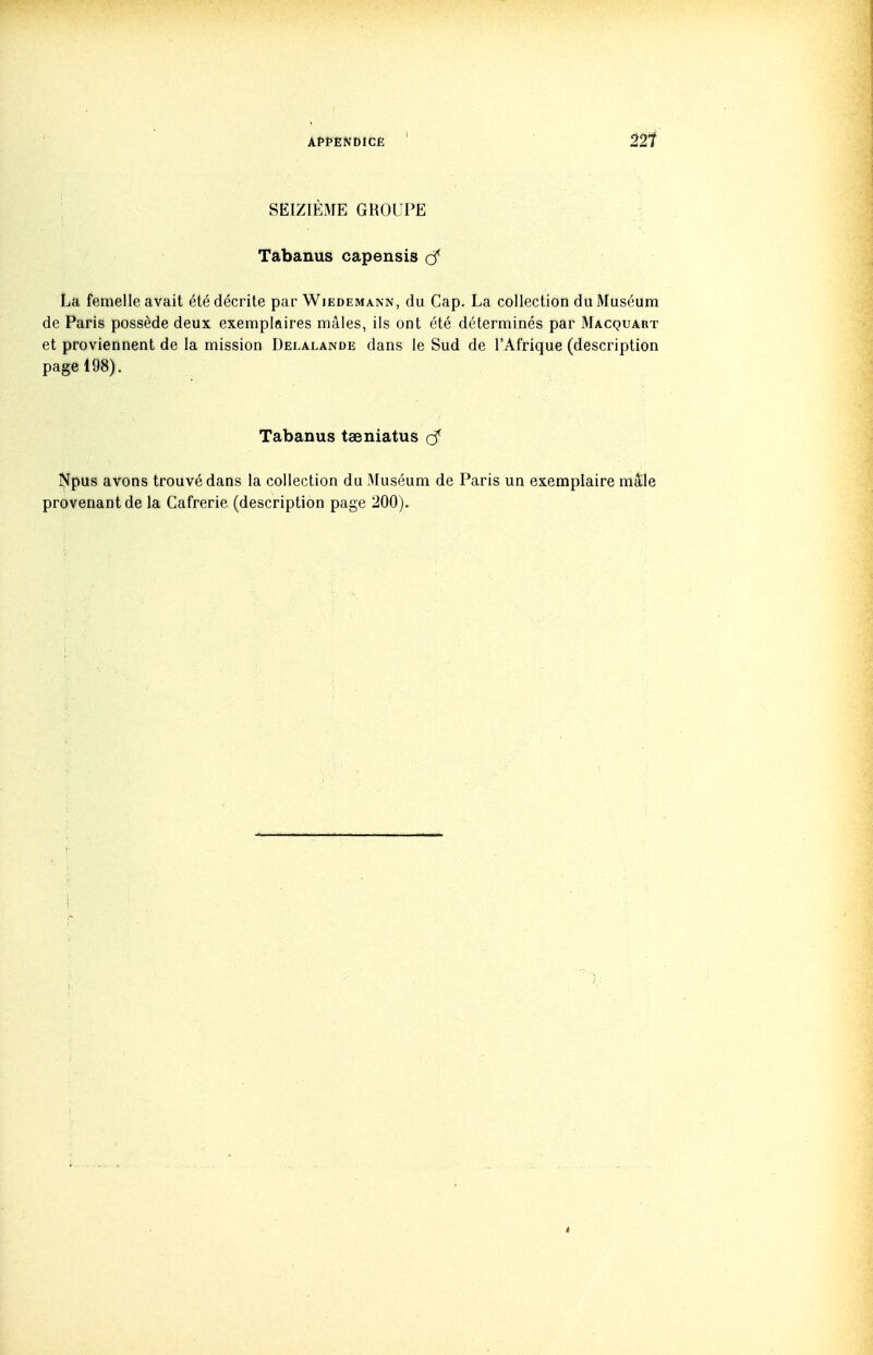 SEIZIÈME GROUPE Tabanus capensis cC La femelle avait été décrite par Wiedemann, du Cap. La collection du Muséum de Paris possède deux exemplaires mâles, ils ont été déterminés par Macquaht et proviennent de la mission Delalande dans le Sud de l'Afrique (description page 198). Tabanus taeniatus Npus avons trouvé dans la collection du Muséum de Paris un exemplaire mâle provenant de la Cafrerie (description page 200).