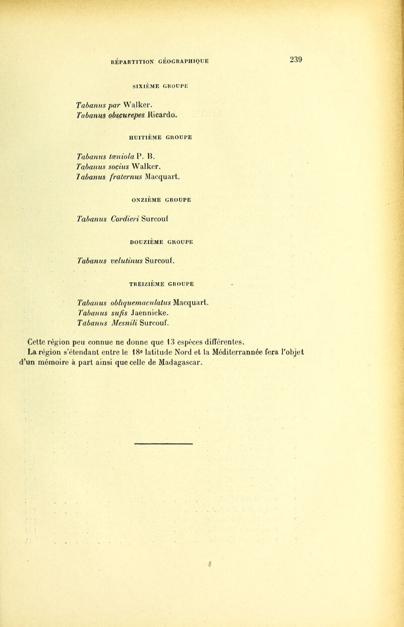 SIXIÈME GKOUPE Tabanus par Walkei\ Tabanus obsçurepes KïcsxAq. HUITIÈME GROUPE Tabanus tœniolaV. B. Tabanus socius Walker. labanus fraternus Macquart. ONZIÈME GROUPE Tabanus Cordieri Surcouf DOUZIÈME GROUPE Tabanus velutinus Surcouf. TREIZIÈME GROUPE Tabanus obliquemaculatus Macquart. Tabanus sufis Jaennicke. Tabanus Mesnili Surcouf. Cette région peu connue ne donne que 13 espèces différentes. La région s'étendant entre le 18» latitude Nord et la Méditerrannée fera l'objet d'un mémoire à part ainsi que celle de Madagascar.