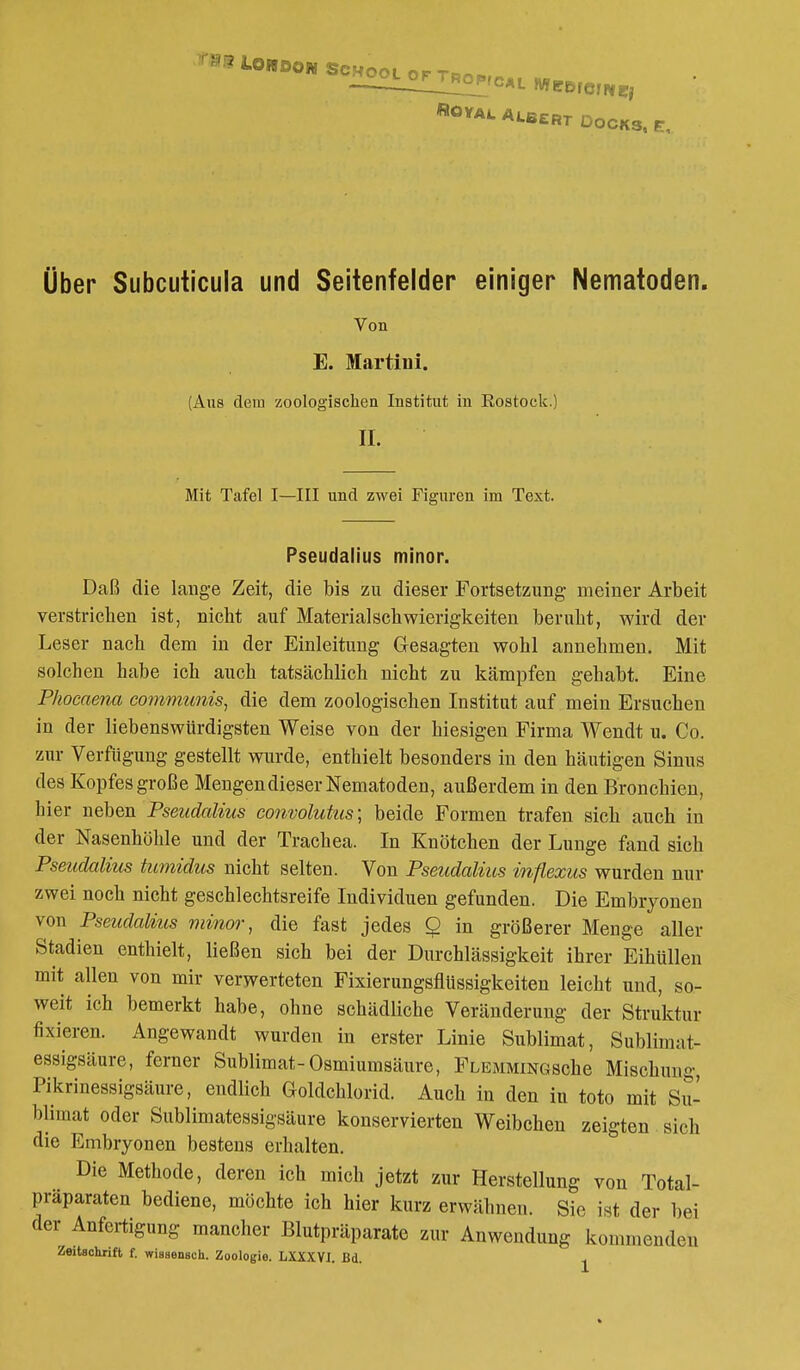 «°vac Albert Docks, c. Über Subcuticula und Seitenfelder einiger Nematoden. Von E. Martini. (Aus dem zoologischen Institut in Rostock.) IL Mit Tafel I—III und zwei Figuren im Text. Pseudalius minor. Daß die lange Zeit, die bis zu dieser Fortsetzung meiner Arbeit verstrieben ist, niebt auf Materialschwierigkeiten beruht, wird der Leser nach dem in der Einleitung Gesagten wohl annehmen. Mit solchen habe ich auch tatsächlich nicht zu kämpfen gehabt. Eine Phocaena communis, die dem zoologischen Institut auf mein Ersuchen in der liebenswürdigsten Weise von der hiesigen Firma Wendt u. Co. zur Verfügung gestellt wurde, enthielt besonders in den häutigen Sinus des Kopfes große Mengen dieser Nematoden, außerdem in den Bronchien, hier neben Pseudalius convolutus; beide Formen trafen sich auch in der Nasenhöhle und der Trachea. In Knötchen der Lunge fand sich Pseudalius tumidus nicht selten. Von Pseudalius inflexus wurden nur zwei noch nicht geschlechtsreife Individuen gefunden. Die Embryonen von Pseudalius minor, die fast jedes Q in größerer Menge aller Stadien enthielt, ließen sich bei der Durchlässigkeit ihrer Eihüllen mit allen von mir verwerteten Fixierungsflüssigkeiten leicht und, so- weit ich bemerkt habe, ohne schädliche Veränderung der Struktur fixieren. Angewandt wurden in erster Linie Sublimat, Sublimat- essigsäure, ferner Sublimat-Osmiumsäure, Flemmingsehe Mischung Pikrinessigsäure, endlich Goldchlorid. Auch in den in toto mit Su- blimat oder Sublimatessigsäure konservierten Weibchen zeigten sich die Embryonen bestens erhalten. Die Methode, deren ich mich jetzt zur Herstellung von Total- praparaten bediene, möchte ich hier kurz erwähnen. Sie ist der bei der Anfertigung mancher Blutpräparate zur Anwendung kommenden Zeitschrift f. wisaensch. Zoologie. LXXXVI. Bd. ^