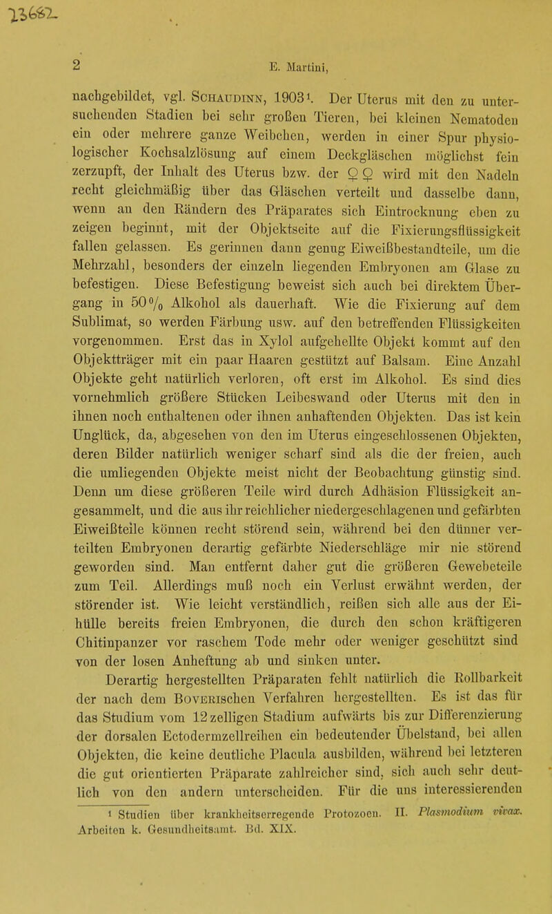 nachgebildet, vgl. Schaudinn, 1903». Der Uterus mit den zu unter- suchenden Stadien bei sehr großen Tieren, bei kleineu Nematoden ein oder mehrere ganze Weibchen, werden in einer Spur physio- logischer Kochsalzlösung auf einem Deckgläschen möglichst fein zerzupft, der Inhalt des Uterus bzw. der $ Q wird mit den Nadeln recht gleichmäßig über das Gläschen verteilt und dasselbe dann, wenn an den Rändern des Präparates sich Eintrocknung eben zu zeigen beginnt, mit der Objektseite auf die Fixierungsflüssigkeit fallen gelassen. Es gerinnen dann genug Eiweißbestandteile, um die Mehrzahl, besonders der einzeln liegenden Embryonen am Glase zu befestigen. Diese Befestigung beweist sich auch bei direktem Über- gang in 50% Alkohol als dauerhaft. Wie die Fixierung auf dem Sublimat, so werden Färbung usw. auf den betreffenden Flüssigkeiten vorgenommen. Erst das in Xylol aufgehellte Objekt kommt auf den Objektträger mit ein paar Haaren gestützt auf Balsam. Eine Anzahl Objekte geht natürlich verloren, oft erst im Alkohol. Es sind dies vornehmlich größere Stücken Leibeswand oder Uterus mit den in ihnen noch enthaltenen oder ihnen anhaftenden Objekten. Das ist kein Unglück, da, abgesehen von den im Uterus eingeschlossenen Objekten, deren Bilder natürlich weniger scharf sind als die der freien, auch die umliegenden Objekte meist nicht der Beobachtung günstig sind. Denn um diese größeren Teile wird durch Adhäsion Flüssigkeit an- gesammelt, und die aus ihr reichlicher niedergeschlagenen und gefärbten Eiweißteile können recht störend sein, während bei den dünner ver- teilten Embryonen derartig gefärbte Niederschläge mir nie störend geworden sind. Man entfernt daher gut die größeren Gewebeteile zum Teil. Allerdings muß noch ein Verlust erwähnt werden, der störender ist. Wie leicht verständlich, reißen sich alle aus der Ei- hülle bereits freien Embryonen, die durch den schon kräftigeren Chitinpanzer vor raschem Tode mehr oder weniger geschützt sind von der losen Anheftung ab und sinken unter. Derartig hergestellten Präparaten fehlt natürlich die Rollbarkeit der nach dem BovERischen Verfahren hergestellten. Es ist das für das Studium vom 12 zelligen Stadium aufwärts bis zur Differenzierung der dorsalen Ectodermzellreihen ein bedeutender Übelstand, bei allen Objekten, die keine deutliche Placula ausbilden, während bei letzteren die gut orientierten Präparate zahlreicher sind, sich auch sehr deut- lich von den andern unterscheiden. Für die uns interessierenden i Studien über krankheitserregende Protozoen. II. Plasmodium rivax. Arbeiton k. Gesundheitsamt. 15d. XIX.