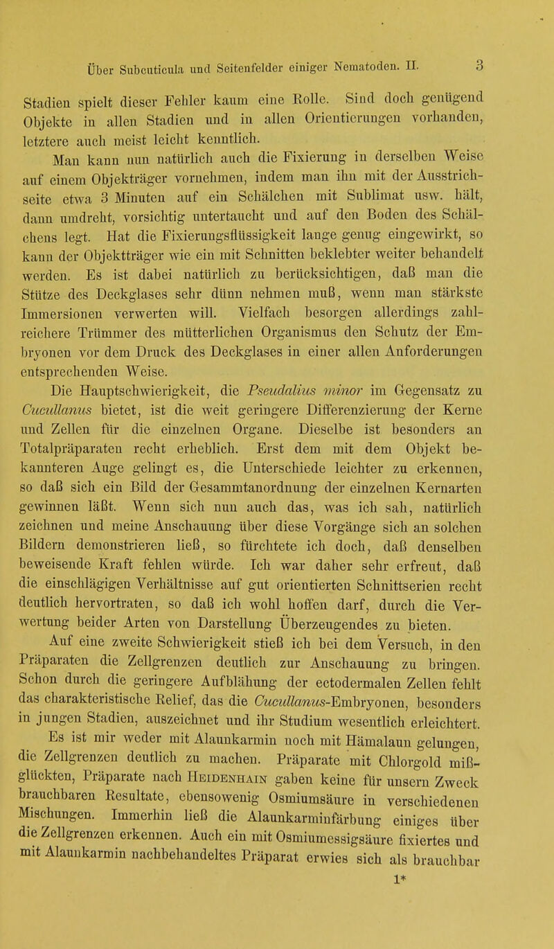 Stadien spielt dieser Fehler kaum eine Rolle. Sind doch genügend Objekte in allen Stadien und in allen Orientierungen vorhanden, letztere auch meist leicht kenntlich. Man kann nun natürlich auch die Fixierung in derselben Weise auf einem Objekträger vornehmen, indem man ihn mit der Ausstrich- seite etwa 3 Minuten auf ein Schälchen mit Sublimat usw. hält, dann umdreht, vorsichtig untertaucht und auf den Boden des Schäl- chens legt. Hat die Fixierungsflüssigkeit lange genug eingewirkt, so kann der Objektträger wie ein mit Schnitten beklebter weiter behandelt werden. Es ist dabei natürlich zu berücksichtigen, daß man die Stütze des Deckglases sehr dünn nehmen muß, wenn man stärkste Immersionen verwerten will. Vielfach besorgen allerdings zahl- reichere Trümmer des mütterlichen Organismus den Schutz der Em- bryonen vor dem Druck des Deckglases in einer allen Anforderungen entsprechenden Weise. Die Hauptschwierigkeit, die Pseudalius minor im Gegensatz zu CucuUanus bietet, ist die weit geringere Differenzierung der Kerne und Zellen für die einzelnen Organe. Dieselbe ist besonders an Totalpräparaten recht erheblich. Erst dem mit dem Objekt be- kannteren Auge gelingt es, die Unterschiede leichter zu erkennen, so daß sich ein Bild der Gesammtanordnung der einzelnen Kernarten gewinnen läßt. Wenn sich nun auch das, was ich sah, natürlich zeichnen und meine Anschauung über diese Vorgänge sich an solchen Bildern demonstrieren ließ, so fürchtete ich doch, daß denselben beweisende Kraft fehlen würde. Ich war daher sehr erfreut, daß die einschlägigen Verhältnisse auf gut orientierten Schnittserien recht deutlich hervortraten, so daß ich wohl hoffen darf, durch die Ver- wertung beider Arten von Darstellung Überzeugendes zu bieten. Auf eine zweite Schwierigkeit stieß ich bei dem Versuch, in den Präparaten die Zellgrenzen deutlich zur Anschauung zu bringen. Schon durch die geringere Aufblähung der ectodermalen Zellen fehlt das charakteristische Relief, das die Cucullaniis-Embryonen, besonders in jungen Stadien, auszeichnet und ihr Studium wesentlich erleichtert. Es ist mir weder mit Alaunkarmin noch mit Hämalaun gelungen, die Zellgrenzen deutlich zu machen. Präparate mit Chlorgold miß- glückten, Präparate nach Heidenhain gaben keine für unsern Zweck brauchbaren Resultate, ebensowenig Osmiumsäure in verschiedenen Mischungen. Immerhin ließ die Alaunkarminfärbung einiges über die Zellgrenzen erkennen. Auch ein mit Osmiumessigsäure fixiertes und mit Alaunkarmin nachbehandeltes Präparat erwies sich als brauchbar 1*