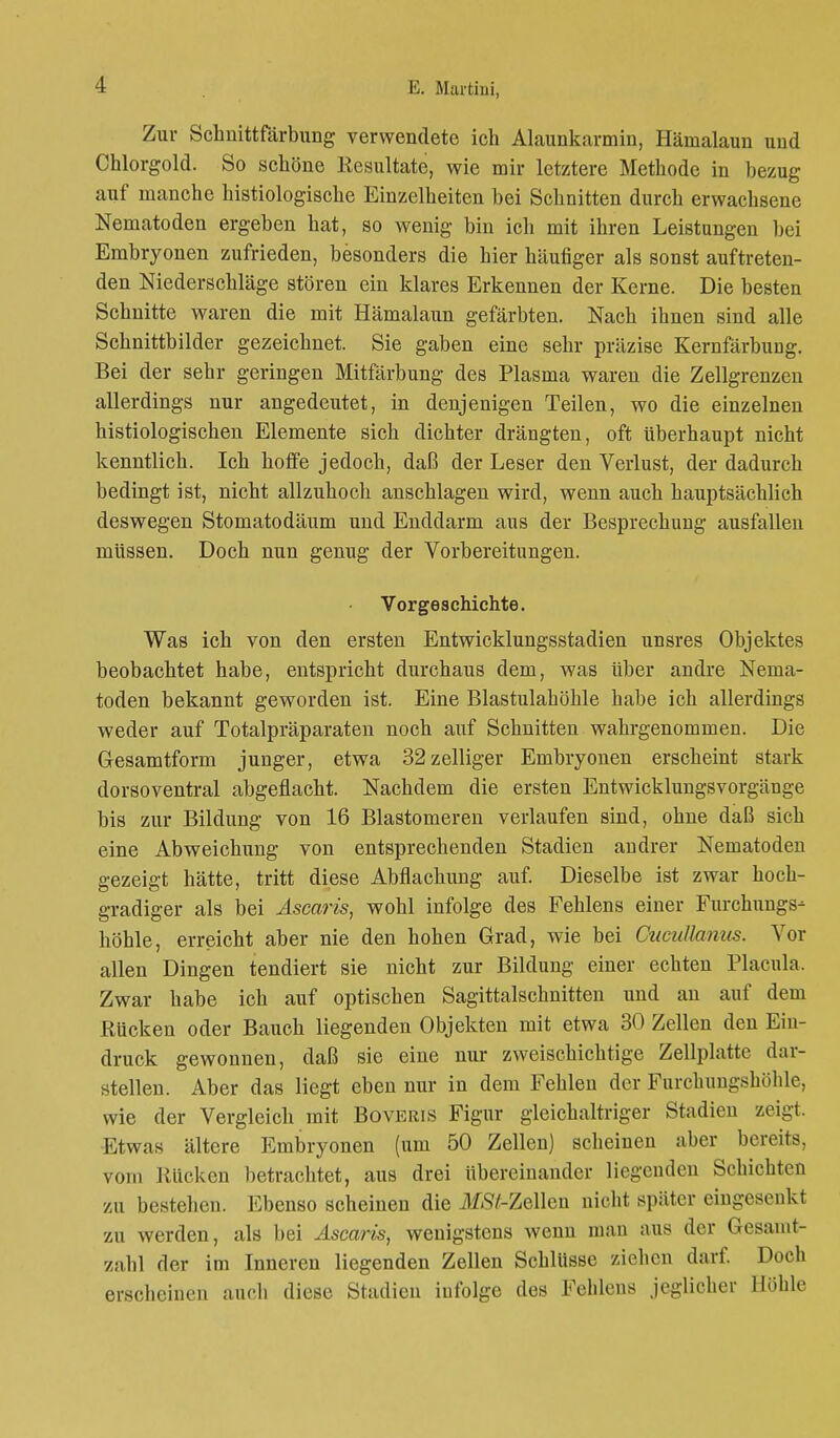 Zur Schnittfärbung verwendete ich Alaunkarmin, Hämalaun und Chlorgold. So schöne Eesultate, wie mir letztere Methode in bezug auf manche histologische Einzelheiten bei Schnitten durch erwachsene Nematoden ergeben hat, so wenig bin ich mit ihren Leistungen bei Embryonen zufrieden, besonders die hier häufiger als sonst auftreten- den Niederschläge stören ein klares Erkennen der Kerne. Die besten Schnitte waren die mit Hämalaun gefärbten. Nach ihnen sind alle Schnittbilder gezeichnet. Sie gaben eine sehr präzise Kernfärbung. Bei der sehr geringen Mitfärbung des Plasma waren die Zellgrenzen allerdings nur angedeutet, in denjenigen Teilen, wo die einzelnen histiologischen Elemente sich dichter drängten, oft Uberhaupt nicht kenntlich. Ich hoffe jedoch, daß der Leser den Verlust, der dadurch bedingt ist, nicht allzuhoch anschlagen wird, wenn auch hauptsächlich deswegen Stomatodäum und Enddarm aus der Besprechung ausfallen müssen. Doch nun genug der Vorbereitungen. Vorgeschichte. Was ich von den ersten Entwicklungsstadien unsres Objektes beobachtet habe, entspricht durchaus dem, was über andre Nema- toden bekannt geworden ist. Eine Blastulahöhle habe ich allerdings weder auf Totalpräparaten noch auf Schnitten wahrgenommen. Die Gesamtform junger, etwa 32 zelliger Embryonen erscheint stark dorsoventral abgeflacht. Nachdem die ersten Entwicklungsvorgänge bis zur Bildung von 16 Blastomeren verlaufen sind, ohne daß sich eine Abweichung von entsprechenden Stadien andrer Nematoden gezeigt hätte, tritt diese Abflachung auf. Dieselbe ist zwar hoch- gradiger als bei Äscaris, wohl infolge des Fehlens einer Furchungs- höhle, erreicht aber nie den hohen Grad, wie bei Oucuttanus. Vor allen Dingen tendiert sie nicht zur Bildung einer echten Placula. Zwar habe ich auf optischen Sagittalschnitten und an auf dem Rücken oder Bauch liegenden Objekten mit etwa 30 Zellen den Ein- druck gewonnen, daß sie eine nur zweischichtige Zellplatte dar- stellen. Aber das liegt eben nur in dem Fehlen der Furchungshöhle, wie der Vergleich mit Boveris Figur gleichaltriger Stadien zeigt. Etwas ältere Embryonen (um 50 Zellen) scheinen aber bereits, vom Rücken betrachtet, aus drei übereinander liegenden Schichten zu bestehen. Ebenso scheinen die if^Z-Zellen nicht später eingesenkt zu werden, als bei Äscaris, wenigstens wenn man aus der Gesamt- zahl der im Inneren liegenden Zellen Schlüsse ziehen darf. Doch erscheinen auch diese Stadien infolge des Fehlens jeglicher Höhle