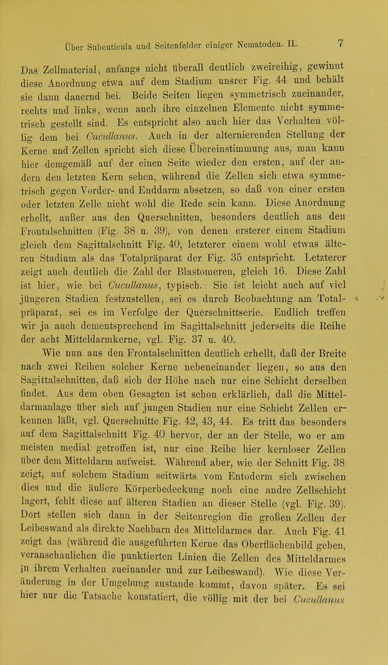 Das Zellmaterial, anfangs nicht tiberall deutlich zweireihig, gewinnt diese Anordnung etwa auf dem Stadium unsrer Fig. 44 und behält sie dann dauernd bei. Beide Seiten liegen symmetrisch zueinander, rechts und links, wenn auch ihre einzelnen Elemente nicht symme- trisch gestellt sind. Es entspricht also auch hier das Verhalten völ- lig dem bei Cucullanus. Auch in der alternierenden Stellung der Kerne und Zellen spricht sich diese Übereinstimmung aus, man kann hier demgemäß auf der einen Seite wieder den ersten, auf der an- dern den letzten Kern sehen, während die Zellen sich etwa symme- trisch gegen Vorder- und Enddarm absetzen, so daß von einer ersten oder letzten Zelle nicht wohl die Rede sein kann. Diese Anordnung erhellt, außer aus den Querschnitten, besonders deutlich aus den Frontal schnitten (Fig. 38 u. 39), von denen ersterer einem Stadium gleich dem Sagittalschnitt Fig. 40, letzterer einem wohl etwas älte- ren Stadium als das Totalpräparat der Fig. 35 entspricht. Letzterer zeigt auch deutlich die Zahl der Blastomeren, gleich 16. Diese Zahl ist hier, wie bei Cucullanus, typisch. Sie ist leicht auch auf viel jüngeren Stadien festzustellen, sei es durch Beobachtung am Total- präparat, sei es im Verfolge der Querschnittserie. Endlich treffen wir ja auch dementsprechend im Sagittalschnitt jederseits die Reihe der acht Mitteldarmkerne, vgl. Fig. 37 u. 40. Wie nun aus den Frontalschnitten deutlich erhellt, daß der Breite nach zwei Reihen solcher Kerne nebeneinander liegen, so aus den Sagittalschnitten, daß sich der Höhe nach nur eine Schicht derselben findet. Aus dem oben Gesagten ist schon erklärlich, daß die Mittel- darmanlage über sich auf jungen Stadien nur eine Schicht Zellen er- kennen läßt, vgl. Querschnitte Fig. 42, 43, 44. Es tritt das besonders auf dem Sagittalschnitt Fig. 40 hervor, der an der Stelle, wo er am meisten medial getroffen ist, nur eine Reihe hier kernloser Zellen über dem Mitteldarm aufweist. Während aber, wie der Schnitt Fig. 38 zeigt, auf solchem Stadium seitwärts, vom Entoderm sich zwischen dies und die äußere Körperbedeckung noch eine andre Zellschicht lagert, fehlt diese auf älteren Stadien an dieser Stelle (vgl. Fig. 39). Dort stellen sich dann in der Seitenregion die großen Zellen der Leibeswand als direkte Nachbarn des Mitteldarmes dar. Auch Fig. 41 zeigt das (während die ausgeführten Kerne das Oberflächenbild geben, veranschaulichen die punktierten Linien die Zellen des Mitteldarmes in ihrem Verhalten zueinander und zur Leibeswand). Wie diese Ver- änderung in der Umgebung zustande kommt, davon später. Es sei hier nur die Tatsache konstatiert, die völlig mit der bei Cucullanus