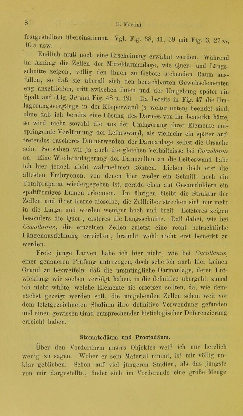 festgestellten übereinstimmt. Vgl. Fig. 38, 41, 39 mit Fig. 3 27 m 10 c usw. Endlich muß noch eine Erscheinung erwähnt werden. Während im Anfang die Zellen der Mitteldarmanlage, wie Quer- und Längs- schnitte zeigen, völlig den ihnen zu Gebote stehenden Raum aus- fällen, so daß sie tiberall sich den benachbarten Gewebselementen eng anschließen, tritt zwischen ihnen und der Umgebung später ein Spalt auf (Fig. 39 und Fig. 48 u. 49). Da bereits in Fig. 47 die Um- lagerungsvorgänge in der Körperwand (s. weiter unten) beendet sind, ohne daß ich bereits eine Lösung des Darmes von ihr bemerkt hätte, so wird nicht sowohl die aus der Umlagerung ihrer Elemente ent- springende Verdünnung der Leibeswand, als vielmehr ein später auf- tretendes rascheres Dünnerwerden der Darmanlage selbst die Ursache sein. So sahen wir ja auch die gleichen Verhältnisse bei Cucullanw an. Eine Wiederanlagerung der Darmzellen an die Leibeswand habe ich hier jedoch nicht wahrnehmen können. Ließen doch erst die ältesten Embryonen, von denen hier weder ein Schnitt- noch ein Totalpräparat wiedergegeben ist, gerade eben auf Gesamtbildern ein spaltförmiges Lumen erkennen. Im übrigen bleibt die Struktur der Zellen und ihrer Kerne dieselbe, die Zellleiber strecken sich nur mehr in die Länge und werden weniger hoch und breit. Letzteres zeigen besonders die Quer-, ersteres die Längsschnitte. Daß dabei, wie bei CucuUanus, die einzelnen Zellen zuletzt eine recht beträchtliche Längenausdehnung erreichen, braucht wohl nicht erst bemerkt zu werden. Freie junge Larven habe ich hier nicht, wie bei CucuUanus, einer genaueren Prüfung unterzogen, doch sehe ich auch hier keinen Grund zu bezweifeln, daß die ursprüngliche Darmanlage, deren Ent- wicklung wir soeben verfolgt haben, in die definitive übergeht, zumal ich nicht wüßte, welche Elemente sie ersetzen sollten, da, wie dem- nächst gezeigt werden soll, die umgebenden Zellen schon weit vor dem letztgezeichneten Stadium ihre definitive Verwendung gefunden und einen gewissen Grad entsprechender histiologischer Differenzierung erreicht haben. Stomatodäum und Proctodäum. Über den Vorderdarm unsres Objektes weiß ich nur herzlieh wenig zu sagen. Woher er sein Material nimmt, ist mir völlig un- klar geblieben. Schon auf viel jüngeren Stadien, als das jlingste von mir dargestellte, findet sieb im Vorderende eine große Menge
