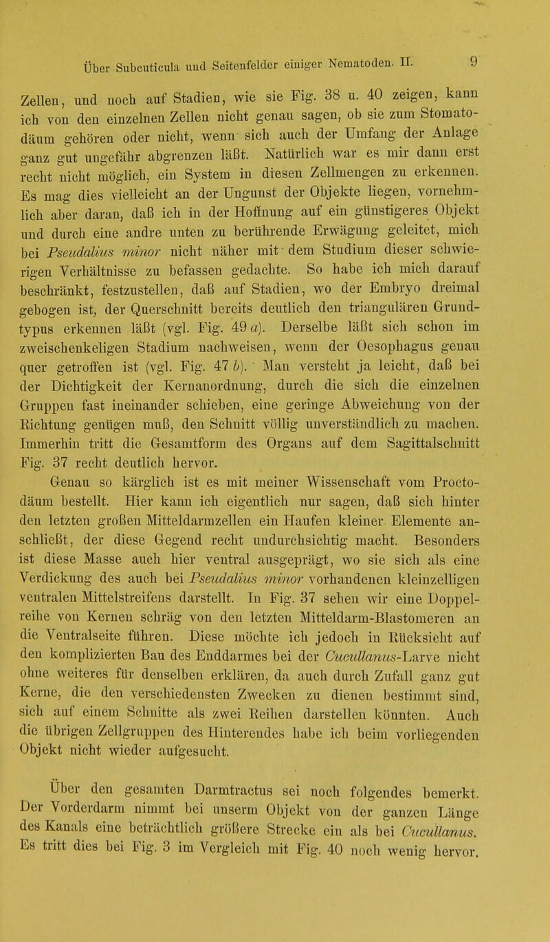 Zellen, und noch auf Stadien, wie sie Fig. 38 u. 40 zeigen, kann ich von den einzelnen Zellen nicht genau sagen, ob sie zum Stomato- däuni gehören oder nicht, wenn sich auch der Umfang der Anlage ganz gut ungefähr abgrenzen läßt. Natürlich war es mir dann erst recht nicht möglich, ein System in diesen Zellmengen zu erkennen. Es mag dies vielleicht an der Ungunst der Objekte liegen, vornehm- lich aber daran, daß ich in der Hoffnung auf ein günstigeres Objekt und durch eine andre unten zu berührende Erwägung geleitet, mich bei Pseudalius minor nicht näher mit - dem Studium dieser schwie- rigen Verhältnisse zu befassen gedachte. So habe ich mich darauf beschränkt, festzustellen, daß auf Stadien, wo der Embryo dreimal gebogen ist, der Querschnitt bereits deutlich den triangulären Grund- typus erkennen läßt (vgl. Fig. 49 a). Derselbe läßt sich schon im zweischenkeligen Stadium nachweisen, wenn der Oesophagus genau quer getroffen ist (vgl. Fig. Alb). Man versteht ja leicht, daß bei der Dichtigkeit der Kernanordnung, durch die sich die einzelnen Gruppen fast ineinander schieben, eine geringe Abweichung von der Eichtung genügen muß, den Schnitt völlig unverständlich zu machen. Immerhin tritt die Gesamtform des Organs auf dem Sagittalschnitt Fig. 37 recht deutlich hervor. Genau so kärglich ist es mit meiner Wissenschaft vom Procto- däum bestellt. Hier kann ich eigentlich nur sagen, daß sich hinter den letzten großen Mitteldarinzellen ein Haufen kleiner Elemente an- schließt, der diese Gegend recht undurchsichtig macht. Besonders ist diese Masse auch hier ventral ausgeprägt, wo sie sich als eine Verdickung des auch bei Pseudalius minor vorhandenen kleinzelligen ventralen Mittelstreifens darstellt. In Fig. 37 sehen wir eine Doppel- reihe von Kernen schräg von den letzten Mitteldarm-Blastomeren an die Ventralseite führen. Diese möchte ich jedoch in Rücksicht auf den komplizierten Bau des Enddarmes bei der Cucidla?ius-L&xve> nicht ohne weiteres für denselben erklären, da auch durch Zufall ganz gut Korne, die den verschiedensten Zwecken zu dienen bestimmt sind, sich auf einem Schnitte als zwei Reihen darstellen könnten. Auch die übrigen Zellgruppen des Hinterendes habe ich beim vorliegenden Objekt nicht wieder aufgesucht. Über den gesamten Darmtractus sei noch folgendes bemerkt. Der Vorderdarm nimmt bei unserm Objekt von der ganzen Länge des Kanals eine beträchtlich größere Strecke ein als bei Cucullanus. Es tritt dies bei Fig. 3 im Vergleich mit Fig. 40 noch wenig hervor.