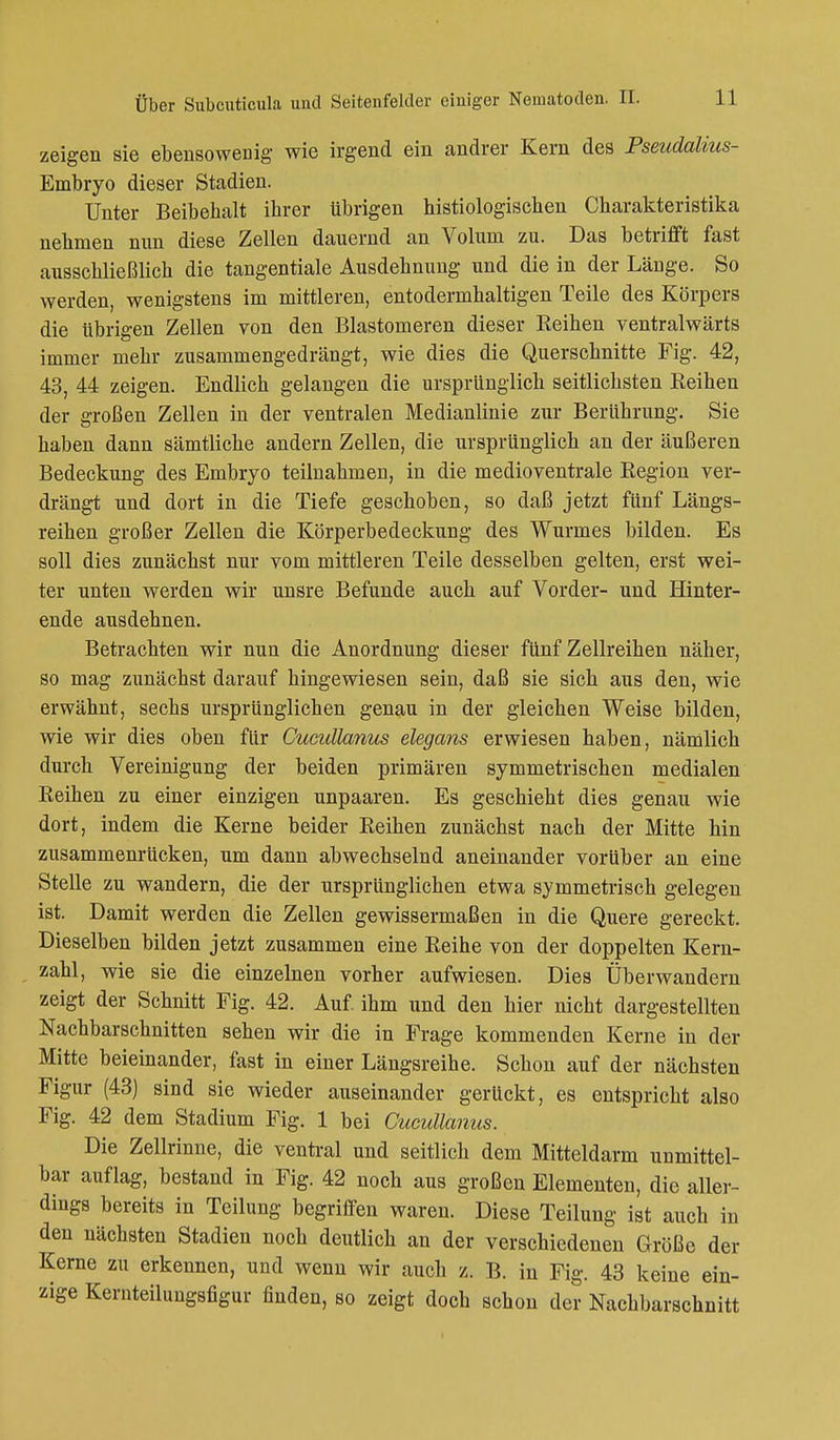zeigen sie ebensowenig wie irgend ein andrer Kern des Pseudalius- Embryo dieser Stadien. Unter Beibehalt ihrer übrigen histiologischen Charakteristika nehmen nun diese Zellen dauernd an Volum zu. Das betrifft fast ausschließlich die tangentiale Ausdehnung und die in der Länge. So werden, wenigstens im mittleren, entodermhaltigen Teile des Körpers die übrigen Zellen von den Blastomeren dieser Eeihen ventralwärts immer mehr zusammengedrängt, wie dies die Querschnitte Fig. 42, 43, 44 zeigen. Endlich gelangen die ursprünglich seitlichsten Reihen der großen Zellen in der ventralen Medianlinie zur Berührung. Sie haben dann sämtliche andern Zellen, die ursprünglich an der äußeren Bedeckung des Embryo teilnahmen, in die medioventrale Region ver- drängt und dort in die Tiefe geschoben, so daß jetzt fünf Längs- reihen großer Zellen die Körperbedeckung des Wurmes bilden. Es soll dies zunächst nur vom mittleren Teile desselben gelten, erst wei- ter unten werden wir unsre Befunde auch auf Vorder- und Hinter- ende ausdehnen. Betrachten wir nun die Anordnung dieser fünf Zellreihen näher, so mag zunächst darauf hingewiesen sein, daß sie sich aus den, wie erwähnt, sechs ursprünglichen genau in der gleichen Weise bilden, wie wir dies oben flir Cucullanus elegans erwiesen haben, nämlich durch Vereinigung der beiden primären symmetrischen medialen Reihen zu einer einzigen unpaaren. Es geschieht dies genau wie dort, indem die Kerne beider Reihen zunächst nach der Mitte hin zusammenrücken, um dann abwechselnd aneinander vorüber an eine Stelle zu wandern, die der ursprünglichen etwa symmetrisch gelegen ist. Damit werden die Zellen gewissermaßen in die Quere gereckt. Dieselben bilden jetzt zusammen eine Reihe von der doppelten Kern- zahl, wie sie die einzelnen vorher aufwiesen. Dies Über wandern zeigt der Schnitt Fig. 42. Auf. ihm und den hier nicht dargestellten Nachbarschnitten sehen wir die in Frage kommenden Kerne in der Mitte beieinander, fast in einer Längsreihe. Schon auf der nächsten Figur (43) sind sie wieder auseinander gerückt, es entspricht also Fig. 42 dem Stadium Fig. 1 bei Cucullanus. Die Zellrinne, die ventral und seitlich dem Mitteldarm unmittel- bar auflag, bestand in Fig. 42 noch aus großen Elementen, die aller- dings bereits in Teilung begriffen waren. Diese Teilung ist auch in den nächsten Stadien noch deutlich an der verschiedenen Größe der Kerne zu erkennen, und wenn wir auch z. B. in Fig. 43 keine ein- zige Kernteilungsfigur finden, so zeigt doch schon der Nachbarschnitt